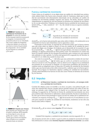 182 CAPÍTULO 6 Cantidad de movimiento lineal y choques
Fuerza y cantidad de movimiento
Como vimos en el capítulo 4, si un objeto tiene un cambio de velocidad (una acelera-
ción), deberá haber una fuerza neta actuando sobre él. Asimismo, dado que la canti-
dad de movimiento está directamente relacionada con la velocidad, un cambio de
cantidad de movimiento también requiere una fuerza. De hecho, Newton expresó
originalmente su segunda ley del movimiento en términos de cantidad de movimien-
to, en vez de aceleración. Podemos ver la relación fuerza-cantidad de movimiento par-
tiendo de y usando donde la masa se supone constante.
Entonces,
o bien,
(6.3)
donde es la fuerza neta promedio que actúa sobre el objeto, si la aceleración no es
constante (o la fuerza neta instantánea si ⌬t se aproxima a cero).
Expresada en esta forma, la segunda ley de Newton indica que la fuerza externa
neta que actúa sobre un objeto es igual a la tasa de cambio de la cantidad de movi-
miento del objeto con el tiempo. Es evidente, por el desarrollo de la ecuación 6.3, que
las ecuaciones y son equivalentes, si la masa es constante. Sin
embargo, en algunas situaciones la masa podría variar. No tomaremos en cuenta este
factor en nuestro análisis de los choques de partículas, pero veremos un caso especial
más adelante en este capítulo. La forma más general de la segunda ley de Newton, la
ecuación 6.3, es válida aun cuando la masa varíe.
Así como la ecuación indica que una aceleración es indicio de una fuer-
za neta, la ecuación indica que un cambio de cantidad de movimiento es
indicio de una fuerza neta. Por ejemplo, como se observa en la >figura 6.4, la cantidad de
movimiento de un proyectil es tangente a la trayectoria parabólica del proyectil, y
cambian tanto su magnitud como su dirección. El cambio de cantidad de movimiento
indica que una fuerza neta actúa sobre el proyectil, y sabemos que es la fuerza gravi-
tacional. En la figura 6.3 ilustramos algunos cambios de cantidad de movimiento.
¿Puede usted identificar las fuerzas en esos dos casos? Piense en términos de la tercera
ley de Newton.
6.2 Impulso
OBJETIVOS: a) Relacionar impulso y cantidad de movimiento, y b) energía cinéti-
ca y cantidad de movimiento.
Cuando dos objetos (como un martillo y un clavo, un palo y una pelota de golf, o in-
cluso dos automóviles) chocan, pueden ejercer grandes fuerzas uno sobre el otro du-
rante un periodo corto (>figura 6.5a). La fuerza no es constante en este caso; sin
embargo, la segunda ley de Newton en forma de cantidad de movimiento nos sirve
para analizar tales situaciones si utilizamos valores promedio. Escrita en esta forma, la
ley dice que la fuerza neta promedio es igual a la tasa de cambio de la cantidad de mo-
vimiento con respecto al tiempo: (ecuación 6.3). Si rescribimos la ecua-
ción para expresar el cambio de cantidad de movimiento, tendremos (si tan sólo una
fuerza actúa sobre el objeto):
(6.4)
El término se conoce como impulso de la fuerza:
(6.5)
Unidad SI de impulso y cantidad de movimiento: newton-segundo (N · s)
Así, el impulso ejercido sobre un objeto es igual al cambio de cantidad de movimiento del objeto.
Esta afirmación se conoce como teorema impulso-cantidad de movimiento. Las unida-
I
S
= F
S
prom ¢t = ¢p
S
= mv
S
- mv
S
o
1I
S
2F
S
prom ¢t
F
S
prom ¢t = ¢p
S
= p
S
- p
S
o
F
S
prom = ¢p
S
>¢t
F
S
neta = ¢p
S
>¢t
F
S
neta = ma
S
F
S
neta = ¢p
S
>¢tF
S
neta = ma
S
F
S
neta
Segunda ley de Newton del movimiento
en términos de cantidad de movimiento
F
S
neta =
¢p
S
¢t
F
S
neta = ma
S
=
m1v
S
- v
S
o2
¢t
=
mv
S
- mv
S
o
¢t
=
p
S
- p
S
o
¢t
=
¢p
S
¢t
a
S
= 1v
S
- v
S
o2>¢t,F
S
neta = ma
S
y
x
po = mvo
p2 = mv2
p3 = mv3
p1= mv1
1
2
3
u
▲ FIGURA 6.4 Cambio en la
cantidad de movimiento de un
proyectil El vector de cantidad
de movimiento total de un proyectil
es tangente a la trayectoria del
proyectil (como lo es su velocidad);
este vector cambia de magnitud
y dirección debido a la acción de
una fuerza externa (la gravedad).
El componente x de la cantidad
de movimiento es constante.
(¿Por qué?)
b)
F
t
Δt
to tf
a)
▲ FIGURA 6.5 Impulso por choque
a) El impulso por choque hace que
el balón se deforme. b) El impulso
es el área bajo la curva de una
gráfica de F contra t. Tome en
cuenta que la fuerza de impulso
sobre el balón no es constante:
aumenta hasta un máximo.
 