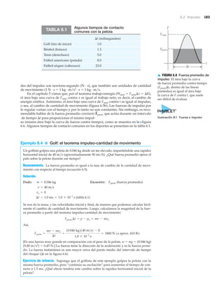 6.2 Impulso 183
des del impulso son newtons-segundo (N · s), que también son unidades de cantidad
de movimiento (1 N · s ϭ 1 kg · m/s2
· s ϭ 1 kg · m/s.
En el capítulo 5 vimos que, por el teorema trabajo-energía (Wneto ϭ Fneta⌬x ϭ ⌬K),
el área bajo una curva de Fneta contra x es igual al trabajo neto, es decir, al cambio de
energía cinética. Asimismo, el área bajo una curva de Fneta contra t es igual al impulso,
o sea, al cambio de cantidad de movimiento (figura 6.5b). Las fuerzas de impulso por
lo regular varían con el tiempo y por lo tanto no son constantes. Sin embargo, es reco-
mendable hablar de la fuerza promedio constante que actúa durante un intervalo
de tiempo ⌬t para proporcionar el mismo impul-
so (misma área bajo la curva de fuerza contra tiempo), como se muestra en la Nfigura
6.6. Algunos tiempos de contacto comunes en los deportes se presentan en la tabla 6.1.
Ejemplo 6.4 ■ Golf: el teorema impulso-cantidad de movimiento
Un golfista golpea una pelota de 0.046 kg desde un tee elevado, impartiéndole una rapidez
horizontal inicial de 40 m/s (aproximadamente 90 mi/h). ¿Qué fuerza promedio ejerce el
palo sobre la pelota durante ese tiempo?
Razonamiento. La fuerza promedio es igual a la tasa de cambio de la cantidad de movi-
miento con respecto al tiempo (ecuación 6.5).
Solución.
Dado: Encuentre: Fprom (fuerza promedio)
(tabla 6.1)
Se nos da la masa, y las velocidades inicial y final, de manera que podemos calcular fácil-
mente el cambio de cantidad de movimiento. Luego, calculamos la magnitud de la fuer-
za promedio a partir del teorema impulso-cantidad de movimiento:
Así,
[Es una fuerza muy grande en comparación con el peso de la pelota, w ϭ mg ϭ (0.046 kg)
(9.80 m/s2
) ϭ 0.45 N.] La fuerza tiene la dirección de la aceleración y es la fuerza prome-
dio. La fuerza instantánea es aun mayor cerca del punto medio del intervalo de tiempo
del choque (⌬t en la figura 6.6).
Ejercicio de refuerzo. Suponga que el golfista de este ejemplo golpea la pelota con la
misma fuerza promedio, pero “continúa su oscilación” para aumentar el tiempo de con-
tacto a 1.5 ms. ¿Qué efecto tendría este cambio sobre la rapidez horizontal inicial de la
pelota?
Fprom =
mv - mvo
¢t
=
10.046 kg2140 m>s2 - 0
1.0 * 10-3
s
= 1800 N 1o aprox. 410 lb2
Fprom ¢t = p - po = mv - mvo
¢t = 1.0 ms = 1.0 * 10-3
s
vo = 0
v = 40 m>s
m = 0.046 kg
F
S
prom
Algunos tiempos de contacto
comunes con la pelota
⌬t (milisegundos)
Golf (tiro de inicio) 1.0
Béisbol (batazo) 1.3
Tenis (derechazo) 5.0
Fútbol americano (patada) 8.0
Fútbol sóquer (cabezazo) 23.0
TABLA 6.1
F
t
Fmáx
Fprom
Δt
Ilustración 8.1 Fuerza e impulso
▲ FIGURA 6.6 Fuerza promedio de
impulso El área bajo la curva
de fuerza promedio contra tiempo
(Fprom⌬t, dentro de las líneas
puntedas) es igual al área bajo
la curva de F contra t, que suele
ser difícil de evaluar.
 