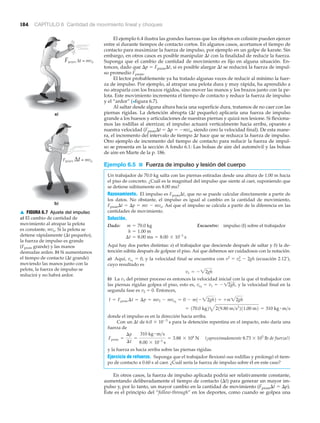 Fprom Δt = mvo
b)
a)
Fprom Δt = mvo
▲ FIGURA 6.7 Ajuste del impulso
a) El cambio de cantidad de
movimiento al atrapar la pelota
es constante, mvo. Si la pelota se
detiene rápidamente (⌬t pequeño),
la fuerza de impulso es grande
(Fprom grande) y las manos
desnudas arden. b) Si aumentamos
el tiempo de contacto (⌬t grande)
moviendo las manos junto con la
pelota, la fuerza de impulso se
reducirá y no habrá ardor.
184 CAPÍTULO 6 Cantidad de movimiento lineal y choques
El ejemplo 6.4 ilustra las grandes fuerzas que los objetos en colisión pueden ejercer
entre sí durante tiempos de contacto cortos. En algunos casos, acortamos el tiempo de
contacto para maximizar la fuerza de impulso, por ejemplo en un golpe de karate. Sin
embargo, en otros casos es posible manipular ⌬t con la finalidad de reducir la fuerza.
Suponga que el cambio de cantidad de movimiento es fijo en alguna situación. En-
tonces, dado que ⌬p ϭ Fprom⌬t, si es posible alargar ⌬t se reducirá la fuerza de impul-
so promedio Fprom.
El lector probablemente ya ha tratado algunas veces de reducir al mínimo la fuer-
za de impulso. Por ejemplo, al atrapar una pelota dura y muy rápida, ha aprendido a
no atraparla con los brazos rígidos, sino mover las manos y los brazos junto con la pe-
lota. Este movimiento incrementa el tiempo de contacto y reduce la fuerza de impulso
y el “ardor” (>figura 6.7).
Al saltar desde alguna altura hacia una superficie dura, tratamos de no caer con las
piernas rígidas. La detención abrupta (⌬t pequeño) aplicaría una fuerza de impulso
grande a los huesos y articulaciones de nuestras piernas y quizá nos lesione. Si flexiona-
mos las rodillas al aterrizar, el impulso actuará verticalmente hacia arriba, opuesto a
nuestra velocidad (Fprom⌬t ϭ ⌬p ϭ Ϫmvo, siendo cero la velocidad final). De esta mane-
ra, el incremento del intervalo de tiempo ⌬t hace que se reduzca la fuerza de impulso.
Otro ejemplo de incremento del tiempo de contacto para reducir la fuerza de impul-
so se presenta en la sección A fondo 6.1: Las bolsas de aire del automóvil y las bolsas
de aire en Marte de la p. 186.
Ejemplo 6.5 ■ Fuerza de impulso y lesión del cuerpo
Un trabajador de 70.0 kg salta con las piernas estiradas desde una altura de 1.00 m hacia
el piso de concreto. ¿Cuál es la magnitud del impulso que siente al caer, suponiendo que
se detiene súbitamente en 8.00 ms?
Razonamiento. El impulso es Fprom⌬t, que no se puede calcular directamente a partir de
los datos. No obstante, el impulso es igual al cambio en la cantidad de movimiento,
Fprom⌬t ϭ ⌬p ϭ mv Ϫ mvo. Así que el impulso se calcula a partir de la diferencia en las
cantidades de movimiento.
Solución.
Dado: Encuentre: impulso (I) sobre el trabajador
Aquí hay dos partes distintas: a) el trabajador que desciende después de saltar y b) la de-
tención súbita después de golpear el piso. Así que debemos ser cuidadosos con la notación.
a) Aquí, y la velocidad final se encuentra con (ecuación 2.12’),
cuyo resultado es
b) La v1 del primer proceso es entonces la velocidad inicial con la que el trabajador con
las piernas rígidas golpea el piso, esto es, y la velocidad final en la
segunda fase es v2 ϭ 0. Entonces,
donde el impulso es en la dirección hacia arriba.
Con un ⌬t de 6.0 ϫ 10Ϫ3
s para la detención repentina en el impacto, esto daría una
fuerza de
(¡aproximadamente 8.73 ϫ 103
lb de fuerza!)
y la fuerza es hacia arriba sobre las piernas rígidas.
Ejercicio de refuerzo. Suponga que el trabajador flexionó sus rodillas y prolongó el tiem-
po de contacto a 0.60 s al caer. ¿Cuál sería la fuerza de impulso sobre él en este caso?
En otros casos, la fuerza de impulso aplicada podría ser relativamente constante,
aumentando deliberadamente el tiempo de contacto (⌬t) para generar un mayor im-
pulso y, por lo tanto, un mayor cambio en la cantidad de movimiento (Fprom⌬t ϭ ⌬p).
Éste es el principio del “follow-through” en los deportes, como cuando se golpea una
Fprom =
¢p
¢t
=
310 kg # m>s
8.00 * 10-3
s
= 3.88 * 104
N
= 310 kg # m>s= 170.0 kg24219.80 m>s2
211.00 m2
I = Fprom ¢t = ¢p = mv2 - mvo2
= 0 - m1- 22gh2 = +m22gh
vo2
= v1 = - 12gh,
v1 = - 22gh
v2
= vo
2
- 2ghvo1
= 0,
¢t = 8.00 ms = 8.00 * 10-3
s
h = 1.00 m
m = 70.0 kg
 