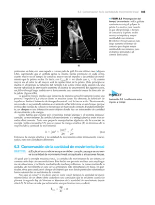 6.3 Conservación de la cantidad de movimiento lineal 185
a)
b)
> FIGURA 6.8 Prolongación del
tiempo de contacto a) Un golfista
continúa su swing al golpear la
pelota. Un motivo para hacerlo
es que ello prolonga el tiempo
de contacto y la pelota recibe
un mayor impulso y mayor
cantidad de movimiento.
b) El follow-through con un palo
largo aumenta el tiempo de
contacto para lograr mayor
cantidad de movimiento, pero
el objetivo principal es el
control direccional.
pelota con un bate, con una raqueta o con un palo de golf. En este último caso (▲ figura
6.8a), suponiendo que el golfista aplica la misma fuerza promedio en cada swing,
cuanto mayor sea el tiempo de contacto, mayor será el impulso o la cantidad de movi-
miento que la pelota reciba. Es decir, con Fprom⌬t ϭ mv (dado que vo ϭ 0), cuanto
mayor sea el valor de ⌬t, mayor será la rapidez final de la pelota. (Este principio se
ilustra en el Ejercicio de refuerzo del ejemplo 6.4.) Como vimos en la sección 3.4, una
mayor velocidad de proyección aumenta el alcance de un proyectil. En algunos casos,
un follow-through largo podría servir básicamente para controlar mejor la dirección de
la pelota (figura 6.8b).
La palabra impulso implica que la fuerza de impulso actúa brevemente (como una
persona “impulsiva”), y esto es cierto en muchos casos. No obstante, la definición de
impulso no limita el intervalo de tiempo durante el cual la fuerza actúa. Técnicamente,
un cometa en su punto de máximo acercamiento al Sol interviene en un choque, porque
en física las fuerzas de colisión no tienen que ser fuerzas de contacto. Fundamentalmen-
te, un choque es una interacción entre objetos donde hay un intercambio de cantidad
de movimiento y de energía.
Como habría que esperar por el teorema trabajo-energía y el teorema impulso-
cantidad de movimiento, la cantidad de movimiento y la energía cinética están relacio-
nadas directamente. Basta una pequeña manipulación algebraica de la ecuación de
energía cinética (ecuación 5.5) para expresar la energía cinética (K) en términos de la
magnitud de la cantidad de movimiento:
(6.6)
Entonces, la energía cinética y la cantidad de movimiento están íntimamente relacio-
nadas, pero son cantidades diferentes.
6.3 Conservación de la cantidad de movimiento lineal
OBJETIVOS: a) Explicar las condiciones que se deben cumplir para que se conser-
ve la cantidad de movimiento lineal y b) aplicarla a situaciones físicas.
Al igual que la energía mecánica total, la cantidad de movimiento de un sistema se
conserva sólo bajo ciertas condiciones. Este hecho nos permite analizar una amplia ga-
ma de situaciones y facilita la resolución de muchos problemas. La conservación de la
cantidad de movimiento es uno de los principios más importantes en física. En par-
ticular, sirve para analizar el choque de objetos que van desde partículas subatómicas
hasta automóviles en accidentes de tránsito.
Para que se conserve (es decir, que no varíe con el tiempo), la cantidad de movi-
miento lineal de un objeto debe cumplirse una condición que es evidente cuando se
plantea la segunda ley de Newton en términos de la cantidad de movimiento (ecua-
ción 6.3). Si la fuerza neta que actúa sobre una partícula es cero, es decir,
F
S
neta =
¢p
S
¢t
= 0
K = 1
2
mv2
=
1mv22
2m
=
p2
2m
Ilustración 8.2 La diferencia entre
impulso y trabajo
 