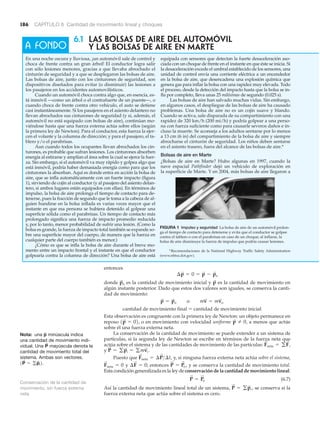 186 CAPÍTULO 6 Cantidad de movimiento lineal y choques
entonces
donde es la cantidad de movimiento inicial y es la cantidad de movimiento en
algún instante posterior. Dado que estos dos valores son iguales, se conserva la canti-
dad de movimiento:
cantidad de movimiento final ϭ cantidad de movimiento inicial
Esta observación es congruente con la primera ley de Newton: un objeto permanece en
reposo o en movimiento con velocidad uniforme , a menos que actúe
sobre él una fuerza externa neta.
La conservación de la cantidad de movimiento se puede extender a un sistema de
partículas, si la segunda ley de Newton se escribe en términos de la fuerza neta que
actúa sobre el sistema y de las cantidades de movimiento de las partículas:
y
Puesto que y, si ninguna fuerza externa neta actúa sobre el sistema,
y entonces y se conserva la cantidad de movimiento total.
Esta condición generalizada es la ley de conservación de la cantidad de movimiento lineal:
(6.7)
Así la cantidad de movimiento lineal total de un sistema, se conserva si la
fuerza externa neta que actúa sobre el sistema es cero.
P
S
= gp
S
i ,
P
S
= P
S
o
P
S
= P
S
o ,¢F
S
= 0;F
S
neta = 0
F
S
neta = ¢P
S
>¢t,
P
S
= gp
S
i = gmv
S
i .
F
S
neta = gF
S
i
p
S
Z 01p
S
= 02,
p
S
= p
S
o o mv
S
= mv
S
o
p
S
p
S
o
¢p
S
= 0 = p
S
- p
S
o
6.1 LAs BOLSAs DE AIRE DEL AUTOMÓVIL
Y LAS BOLSAS DE AIRE EN MARTE
En una noche oscura y lluviosa, ¡un automóvil sale de control y
choca de frente contra un gran árbol! El conductor logra salir
con sólo lesiones menores, gracias a que llevaba abrochado el
cinturón de seguridad y a que se desplegaron las bolsas de aire.
Las bolsas de aire, junto con los cinturones de seguridad, son
dispositivos diseñados para evitar (o disminuir) las lesiones a
los pasajeros en los accidentes automovilísticos.
Cuando un automóvil choca contra algo que, en esencia, es-
tá inmóvil —como un árbol o el contrafuerte de un puente—, o
cuando choca de frente contra otro vehículo, el auto se detiene
casi instantáneamente. Si los pasajeros en el asiento delantero no
llevan abrochados sus cinturones de seguridad (y si, además, el
automóvil no está equipado con bolsas de aire), continúan mo-
viéndose hasta que una fuerza externa actúa sobre ellos (según
la primera ley de Newton). Para el conductor, esta fuerza la ejer-
cen el volante y la columna de dirección; y para el pasajero, el ta-
blero y/o el parabrisas.
Aun cuando todos los ocupantes llevan abrochados los cin-
turones, es probable que sufran lesiones. Los cinturones absorben
energía al estirarse y amplían el área sobre la cual se ejerce la fuer-
za. Sin embargo, si el automóvil va muy rápido y golpea algo que
está inmóvil, podría haber demasiada energía como para que los
cinturones la absorban. Aquí es donde entra en acción la bolsa de
aire, que se infla automáticamente con un fuerte impacto (figura
1), sirviendo de cojín al conductor (y al pasajero del asiento delan-
tero, si ambos lugares están equipados con ellas). En términos de
impulso, la bolsa de aire prolonga el tiempo de contacto para de-
tenerse, pues la fracción de segundo que le toma a la cabeza de al-
guien hundirse en la bolsa inflada es varias veces mayor que el
instante en que esa persona se hubiera detenido al golpear una
superficie sólida como el parabrisas. Un tiempo de contacto más
prolongado significa una fuerza de impacto promedio reducida
y, por lo tanto, menor probabilidad de sufrir una lesión. (Como la
bolsa es grande, la fuerza de impacto total también se expande so-
bre una superficie mayor del cuerpo, de manera que la fuerza en
cualquier parte del cuerpo también es menor.)
¿Cómo es que se infla la bolsa de aire durante el breve mo-
mento entre un impacto frontal y el instante en que el conductor
golpearía contra la columna de dirección? Una bolsa de aire está
equipada con sensores que detectan la fuerte desaceleración aso-
ciada con un choque de frente en el instante en que éste se inicia. Si
la desaceleración excede el umbral establecido de los sensores, una
unidad de control envía una corriente eléctrica a un encendedor
en la bolsa de aire, que desencadena una explosión química que
genera gas para inflar la bolsa con una rapidez muy elevada. Todo
el proceso, desde la detección del impacto hasta que la bolsa se in-
fla por completo, lleva unas 25 milésimas de segundo (0.025 s).
Las bolsas de aire han salvado muchas vidas. Sin embargo,
en algunos casos, el despliegue de las bolsas de aire ha causado
problemas. Una bolsa de aire no es un cojín suave y blando.
Cuando se activa, sale disparada de su compartimiento con una
rapidez de 320 km/h (200 mi/h) y podría golpear a una perso-
na con fuerza suficiente como para causarle severos daños e in-
cluso la muerte. Se aconseja a los adultos sentarse por lo menos
a 13 cm (6 in) del compartimiento de la bolsa de aire y siempre
abrocharse el cinturón de seguridad. Los niños deben sentarse
en el asiento trasero, fuera del alcance de las bolsas de aire.*
Bolsas de aire en Marte
¿Bolsas de aire en Marte? Hubo algunas en 1997, cuando la
nave espacial Pathfinder dejó un vehículo de exploración en
la superficie de Marte. Y en 2004, más bolsas de aire llegaron a
A FONDO
FIGURA 1 Impulso y seguridad La bolsa de aire de un automóvil prolon-
ga el tiempo de contacto para detenerse y evita que el conductor se golpee
contra el tablero o con el parabrisas en caso de un choque; al inflarse, la
bolsa de aire disminuye la fuerza de impulso que podría causar lesiones.
Nota: una minúscula indica
una cantidad de movimiento indi-
vidual. Una mayúscula denota la
cantidad de movimiento total del
sistema. Ambas son vectores.
.1P
S
= gp
S
i2
P
S
p
S
Conservación de la cantidad de
movimiento, sin fuerza externa
neta
*Recomendaciones de la National Highway Traffic Safety Administration
(www.nhtsa.dot.gov).
 
