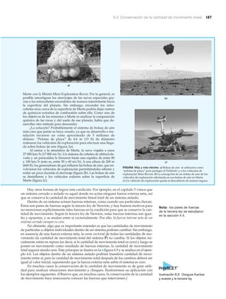 6.3 Conservación de la cantidad de movimiento lineal 187
FIGURA Más y más rebotes a) Bolsas de aire se utilizaron como
“pelotas de playa” para proteger al Pathfinder y a los vehículos de
exploración Mars Rovers. b) La concepción de un artista de uno de los
vehículos de exploración rebotando en sus bolsas de aire en Marte.
c) Un vehículo de exploración queda al descubierto de manera segura.
Marte con la Misión Mars Exploration Rover. Por lo general, es
posible amortiguar los aterrizajes de las naves espaciales gra-
cias a los retrocohetes encendidos de manera intermitente hacia
la superficie del planeta. Sin embargo, encender los retro-
cohetes muy cerca de la superficie de Marte podría dejar rastros
de químicos extraños de combustión sobre ella. Como uno de
los objetivos de las misiones a Marte es analizar la composición
química de las rocas y del suelo de ese planeta, había que de-
sarrollar otro método para descender.
¿La solución? Probablemente el sistema de bolsas de aire
más caro que jamás se haya creado, ya que su desarrollo e ins-
talación tuvieron un costo aproximado de 5 millones de
dólares. “Pelotas de playa” de 4.6 m (15 ft) de diámetro
rodearon los vehículos de exploración para efectuar una llega-
da sobre bolsas de aire (figura 2a).
Al entrar a la atmósfera de Marte, la nave viajaba a unos
27 000 km/h (17 000 mi/h). Un sistema de cohetes de altitud ele-
vada y un paracaídas la frenaron hasta una rapidez de entre 80
y 100 km/h (esto es, entre 50 y 60 mi/h). A una altura de 200 m
(660 ft), los generadores de gas inflaron las bolsas de aire, que en-
volvieron los vehículos de exploración permitiéndoles rebotar y
rodar un poco durante el aterrizaje (figura 2b). Las bolsas de aire
se desinflaron y los vehículos rodaron sobre la superficie de
Marte (figura 2c).
Hay otras formas de lograr esta condición. Por ejemplo, en el capítulo 5 vimos que
un sistema cerrado o aislado es aquel donde no actúa ninguna fuerza externa neta, así
que se conserva la cantidad de movimiento lineal total de un sistema aislado.
Dentro de un sistema actúan fuerzas internas, como cuando sus partículas chocan.
Éstos son pares de fuerzas según la tercera ley de Newton, y hay buenos motivos para
no mencionar explícitamente tales fuerzas en la condición para que se conserve la can-
tidad de movimiento. Según la tercera ley de Newton, estas fuerzas internas son igua-
les y opuestas, y se anulan entre sí vectorialmente. Por ello, la fuerza interna neta de un
sistema cerrado siempre es cero.
No obstante, algo que es importante entender es que las cantidades de movimiento
de partículas u objetos individuales dentro de un sistema podrían cambiar. Sin embargo,
en ausencia de una fuerza externa neta, la suma vectorial de todas las cantidades de mo-
vimiento (la cantidad de movimiento total del sistema ) no cambia. Si los objetos ini-
cialmente están en reposo (es decir, si la cantidad de movimiento total es cero) y luego se
ponen en movimiento como resultado de fuerzas internas, la cantidad de movimiento
total seguirá siendo cero. Este principio se ilustra en la ▼ figura 6.9 y se analiza en el ejem-
plo 6.6. Los objetos dentro de un sistema aislado podrían transferir cantidad de movi-
miento entre sí; pero la cantidad de movimiento total después de los cambios deberá ser
igual al valor inicial, suponiendo que la fuerza externa neta sobre el sistema es cero.
En muchos casos la conservación de la cantidad de movimiento es de gran utili-
dad para analizar situaciones movimiento y choques. Ilustraremos su aplicación con
los ejemplos siguientes. (Observe que, en muchos casos, la conservación de la cantidad
de movimiento hace innecesario conocer las fuerzas que intervienen.)
P
S
a)
b)
c)
Ilustración 8.3 Choques fuertes
y suaves y la tercera ley
Nota: los pares de fuerzas
de la tercera ley se estudiaron
en la sección 4.4.
 