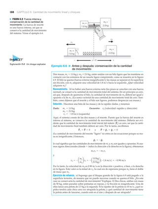 188 CAPÍTULO 6 Cantidad de movimiento lineal y choques
v2
m2 =
m1 =
2.0 kg1.0 kg
2.0 kg1.0 kg
v1
m1 =
m2 =
x = 0 +−
N FIGURA 6.9 Fuerza interna y
conservación de la cantidad de
movimiento La fuerza de resorte
es una fuerza interna, así que se
conserva la cantidad de movimiento
del sistema. Véase el ejemplo 6.6.
Ejemplo 6.6 ■ Antes y después: conservación de la cantidad
de movimiento
Dos masas, m1 ϭ 1.0 kg y m2 ϭ 2.0 kg, están unidas con un hilo ligero que las mantiene en
contacto con los extremos de un resorte ligero comprimido, como se muestra en la figura
6.9. El hilo se quema (fuerza externa insignificante) y las masas se separan en la superficie
sin fricción, con m1 adquiere una velocidad de 1.8 m/s hacia la izquierda. ¿Qué velocidad
adquiere m2?
Razonamiento. Al no haber una fuerza externa neta (los pesos se cancelan con una fuerza
normal), se conserva la cantidad de movimiento total del sistema. En un principio es cero,
así que, después de quemarse el hilo, la cantidad de movimiento de m2 deberá ser igual y
opuesta a la de m1. (La suma vectorial da una cantidad de movimiento total de cero. Tam-
bién, como dijimos que el resorte y el hilo son ligeros, podemos despreciar sus masas.)
Solución. Hacemos una lista de las masas y de la rapidez dadas, y tenemos
Dado: Encuentre: v2 (velocidad: rapidez y dirección)
(izquierda)
Aquí, el sistema consta de las dos masas y el resorte. Puesto que la fuerza del resorte es
interna al sistema, se conserva la cantidad de movimiento del sistema. Debería ser evi-
dente que la cantidad de movimiento total inicial del sistem es cero, así que la canti-
dad de movimiento final también deberá ser cero. Por lo tanto, escribimos
(La cantidad de movimiento del resorte “ligero” no entra en las ecuaciones porque su ma-
sa es insignificante.) Entonces,
lo cual significa que las cantidades de movimiento de m1 y m2 son iguales y opuestas. Si usa-
mos signos direccionales (donde ϩ indica la dirección a la derecha en la figura), obtenemos
y
Por lo tanto, la velocidad de m2 es 0.90 m/s en la dirección x positiva, o bien, a la derecha
en la figura. Este valor es la mitad de v1, lo cual era de esperarse porque m2 tiene el doble
de masa que m1.
Ejercicio de refuerzo. a) Suponga que el bloque grande de la figura 6.9 está pegado a la
superficie terrestre, de manera que no puede moverse cuando se quema el hilo. ¿En este
caso se conservaría la cantidad de movimiento? Explique. b) Dos chicas, ambas con masa
de 50 kg, están paradas sobre patinetas en reposo, y la fricción es insignificante. Una de
ellas lanza una pelota de 2.5 kg a la segunda. Si la rapidez de la pelota es 10 m/s, ¿qué ra-
pidez tendrá cada chica una vez atrapada la pelota, y qué cantidad de movimiento tiene
la pelota antes de lanzarse, cuando está en el aire y después de ser atrapada?
v2 = - ¢
m1
m2
≤v1 = - a
1.0 kg
2.0 kg
b1-1.8 m>s2 = +0.90 m>s
m2v2 = -m1v1
p
S
2 = -p
S
1
P
S
o = P
S
= 0 y P
S
= p
S
1 + p
S
2 = 0
1P
S
o2
v1 = -1.8 m>s
m2 = 2.0 kg
m1 = 1.0 kg
Exploración 8.6 Un choque explosivo
 