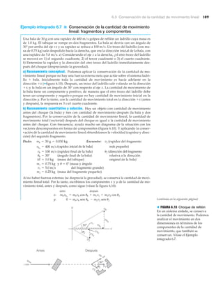 6.3 Conservación de la cantidad de movimiento lineal 189
Ejemplo integrado 6.7 ■ Conservación de la cantidad de movimiento
lineal: fragmentos y componentes
Una bala de 30 g con una rapidez de 400 m/s golpea de refilón un ladrillo cuya masa es
de 1.0 kg. El tabique se rompe en dos fragmentos. La bala se desvía con un ángulo de
30° por arriba del eje +x y su rapidez se reduce a 100 m/s. Un trozo del ladrillo (con ma-
sa de 0.75 kg) sale despedido hacia la derecha, que era la dirección inicial de la bala, con
una rapidez de 5.0 m/s. a) Considerando el eje x a la derecha, ¿el otro trozo del ladrillo
se moverá en 1) el segundo cuadrante, 2) el tercer cuadrante o 3) el cuarto cuadrante.
b) Determine la rapidez y la dirección del otro trozo del ladrillo inmediatamente des-
pués del choque (despreciando la gravedad).
a) Razonamiento conceptual. Podemos aplicar la conservación de la cantidad de mo-
vimiento lineal porque no hay una fuerza externa neta que actúe sobre el sistema ladri-
llo ϩ bala. Inicialmente toda la cantidad de movimiento es hacia adelante en la
dirección ϩx (▼figura 6.10). Después, un trozo del ladrillo sale volando en la dirección
ϩx; y la bala en un ángulo de 30° con respecto al eje x. La cantidad de movimiento de
la bala tiene un componente y positivo, de manera que el otro trozo del ladrillo debe
tener un componente y negativo porque no hay cantidad de movimiento inicial en la
dirección y. Por lo tanto, con la cantidad de movimiento total en la dirección ϩx (antes
y después), la respuesta es 3 o el cuarto cuadrante.
b) Razonamiento cuantitativo y solución. Hay un objeto con cantidad de movimiento
antes del choque (la bala) y tres con cantidad de movimiento después (la bala y dos
fragmentos). Por la conservación de la cantidad de movimiento lineal, la cantidad de
movimiento total (vectorial) después del choque es igual a la cantidad de movimiento
antes del choque. Con frecuencia, ayuda mucho un diagrama de la situación con los
vectores descompuestos en forma de componentes (figura 6.10). Y aplicando la conser-
vación de la cantidad de movimiento lineal obtendríamos la velocidad (rapidez y direc-
ción) del segundo fragmento.
Dado: Encuentre: v2 (rapidez del fragmento
(rapidez inicial de la bala) más pequeño)
(rapidez final de la bala) ␪2 (dirección del fragmento
(ángulo final de la bala) relativa a la dirección
(masa del tabique) original de la bala)
y ␪ ϭ 0º (masa y ángulo
del fragmento grande)
(masa del fragmento pequeño)
Al no haber fuerzas externas (se desprecia la gravedad), se conserva la cantidad de movi-
miento lineal total. Por lo tanto, escribimos los componentes x y y de la cantidad de mo-
vimiento total, antes y después, como sigue (véase la figura 6.10):
antes después
x: mbvbo
= mbvb cos ub + m1v1 + m2v2 cos u2
y: 0 = mbvb sen ub - m2v2 sen u2
m2 = 0.25 kg
v1 = 5.0 m>s
m1 = 0.75 kg
M = 1.0 kg
ub = 30°
vb = 100 m>s
vbo
= 400 m>s
mb = 30 g = 0.030 kg
x
u2
y
30°
Antes Después
vbo
vb
vb
vby
vbx
v1
v2x
v2y
v2
v1
v2
θ2
30°
> FIGURA 6.10 Choque de refilón
En un sistema aislado, se conserva
la cantidad de movimiento. Podemos
analizar el movimiento en dos
dimensiones en términos de los
componentes de la cantidad de
movimiento, que también se
conservan. Véase el Ejemplo
integrado 6.7.
(continúa en la siguiente página)
 