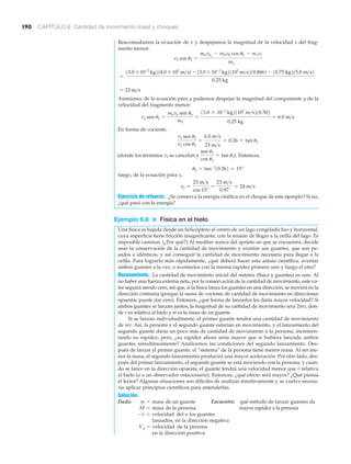 190 CAPÍTULO 6 Cantidad de movimiento lineal y choques
Reacomodamos la ecuación de x y despejamos la magnitud de la velocidad x del frag-
mento menor:
Asimismo, de la ecuación para y podemos despejar la magnitud del componente y de la
velocidad del fragmento menor:
En forma de cociente,
Entonces,
luego, de la ecuación para x,
Ejercicio de refuerzo. ¿Se conserva la energía cinética en el choque de este ejemplo? Si no,
¿qué pasó con la energía?
Ejemplo 6.8 ■ Física en el hielo
Una física es bajada desde un helicóptero al centro de un lago congelado liso y horizontal,
cuya superficie tiene fricción insignificante, con la misión de llegar a la orilla del lago. Es
imposible caminar. (¿Por qué?) Al meditar acerca del aprieto en que se encuentra, decide
usar la conservación de la cantidad de movimiento y aventar sus guantes, que son pe-
sados e idénticos, y así conseguir la cantidad de movimiento necesaria para llegar a la
orilla. Para lograrlo más rápidamente, ¿qué deberá hacer esta astuta científica: aventar
ambos guantes a la vez, o aventarlos con la misma rapidez primero uno y luego el otro?
Razonamiento. La cantidad de movimiento inicial del sistema (física y guantes) es cero. Al
no haber una fuerza externa neta, por la conservación de la cantidad de movimiento, este va-
lor seguirá siendo cero, así que, si la física lanza los guantes en una dirección, se moverá en la
dirección contraria (porque la suma de vectores de cantidad de movimiento en direcciones
opuestas puede dar cero). Entonces, ¿qué forma de lanzarlos les daría mayor velocidad? Si
ambos guantes se lanzan juntos, la magnitud de su cantidad de movimiento será 2mv, don-
de v es relativa al hielo y m es la masa de un guante.
Si se lanzan individualmente, el primer guante tendrá una cantidad de movimiento
de mv. Así, la persona y el segundo guante estarían en movimiento, y el lanzamiento del
segundo guante daría un poco más de cantidad de movimiento a la persona, incremen-
tando su rapidez; pero, ¿su rapidez ahora sería mayor que si hubiera lanzado ambos
guantes simultáneamente? Analicemos las condiciones del segundo lanzamiento. Des-
pués de lanzar el primer guante, el “sistema” de la persona tiene menos masa. Al ser me-
nor la masa, el segundo lanzamiento producirá una mayor aceleración. Por otro lado, des-
pués del primer lanzamiento, el segundo guante se está moviendo con la persona, y cuan-
do se lance en la dirección opuesta, el guante tendrá una velocidad menor que v relativa
al hielo (o a un observador estacionario). Entonces, ¿qué efecto será mayor? ¿Qué piensa
el lector? Algunas situaciones son difíciles de analizar intuitivamente y se vuelve necesa-
rio aplicar principios científicos para entenderlas.
Solución.
Dado: de un guante Encuentre: qué método de lanzar guantes da
de la persona mayor rapidez a la persona
del o los guantes
lanzados, en la dirección negativa
de la persona
en la dirección positiva
Vp = velocidad
-v = velocidad
M = masa
m = masa
v2 =
23 m>s
cos 15°
=
23 m>s
0.97
= 24 m>s
u2 = tan-1
10.262 = 15°
(donde los términos v2 se cancelan y
sen u2
cos u2
= tan u2).
v2 sen u2
v2 cos u2
=
6.0 m>s
23 m>s
= 0.26 = tan u2
v2 sen u2 =
mbvb sen ub
m2
=
13.0 * 10-2
kg21102
m>s210.502
0.25 kg
= 6.0 m>s
= 23 m>s
=
13.0 * 10-2
kg214.0 * 102
m>s2 - 13.0 * 10-2
kg21102
m>s210.8662 - 10.75 kg215.0 m>s2
0.25 kg
v2 cos u2 =
mbvbo
- mbvb cos ub - m1v1
m2
 