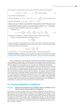6.4 Choques elásticos e inelásticos 191
Si los guantes se arrojan juntos, por la conservación de la cantidad de movimiento,
(lanzados juntos) (1)
Si se avientan individualmente,
(lanzados separados) (2)
Observe que, en el término m, las cantidades entre paréntesis representan que la velo-
cidad del guante es relativa al hielo. Con una velocidad inicial de ϩVp
1
después de ha-
berse lanzado el primer guante en la dirección negativa, tenemos Vp
1
Ϫ v. (Recorde-
mos lo visto sobre velocidades relativas en el capítulo 3.)
Despejamos Vp
2
:
(3)
donde hemos sustituido Vp
1
según la ecuación (2) para el primer lanzamiento.
Entonces, si los guantes se lanzan juntos (ecuación 1),
así que la cuestión es si el resultado de la ecuación (3) es mayor o menor que el de la ecua-
ción (1). Por tener un denominador mayor, el término m/(M ϩ m) de la ecuación (3) es
menor que el término m/M, así que,
y, por lo tanto, Vp Ͼ Vp2, es decir, (lanzados juntos) Ͼ (lanzados por separado).
Ejercicio de refuerzo. Supongamos que el segundo lanzamiento se efectuó en la dirección de
la velocidad de la física después del primer lanzamiento. ¿Hará eso que la física se detenga?
Como señalamos, la conservación de la cantidad de movimiento es útil para anali-
zar los choques de objetos que van desde partículas subatómicas hasta automóviles en
accidentes de tránsito. No obstante, en muchos casos podrían actuar fuerzas externas
sobre los objetos, lo cual significa que no se conserva la cantidad de movimiento.
Sin embargo, como veremos en la siguiente sección, la conservación de la cantidad
de movimiento con frecuencia permite obtener una buena aproximación en el corto
lapso de un choque, ya que las fuerzas internas (para las cuales se conserva la cantidad
de movimiento) son mucho mayores que las externas. Por ejemplo, fuerzas externas
como la gravedad y la fricción también actúan sobre los objetos que chocan, pero sue-
len ser relativamente pequeñas en comparación con las fuerzas internas. (Este concep-
to estaba implícito en el ejemplo 6.7.) Por lo tanto, si los objetos sólo interactúan
durante un tiempo breve, los efectos de las fuerzas externas podrían ser insignificantes
en comparación con los de las fuerzas internas durante ese lapso y así usaríamos co-
rrectamente la conservación de la cantidad de movimiento lineal.
6.4 Choques elásticos e inelásticos
OBJETIVO: Describir las condiciones de la energía cinética y cantidad de movi-
miento durante choques elásticos e inelásticos.
En general, un choque se define como un encuentro o interacción de partículas u ob-
jetos que provoca un intercambio de energía y/o de cantidad de movimiento. Es más
fácil examinar de cerca los choques en términos de la cantidad de movimiento si con-
sideramos un sistema aislado, como un sistema de partículas (o pelotas) que intervienen
en choques de frente. Por sencillez, sólo consideraremos choques en una dimensión.
También podemos analizar esos choques en términos de la conservación de la ener-
gía. Con base en lo que sucede a la energía cinética total, definimos dos tipos de cho-
ques: elásticos e inelásticos.
a
m
M + m
+
m
M
b 6
2m
M
Vp = a
2m
M
bv
Vp2
= Vp1
+ a
m
M
bv =
mv
M + m
+ a
m
M
bv = a
m
M + m
+
m
M
bv
Segundo lanzamiento: 1M + m2Vp1
= m1Vp1
- v2 + MVp2
Primer lanzamiento: 0 = m1-v2 + 1M + m2Vp1
y Vp1
=
mv
M + m
0 = 2m1-v2 + MVp y Vp =
2mv
M
 