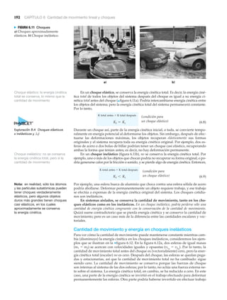 192 CAPÍTULO 6 Cantidad de movimiento lineal y choques
N FIGURA 6.11 Choques
a) Choques aproximadamente
elásticos. b) Choque inelástico.
Choque inelástico: no se conserva
la energía cinética total, pero sí la
cantidad de movimiento
En un choque elástico, se conserva la energía cinética total. Es decir, la energía ciné-
tica total de todos los objetos del sistema después del choque es igual a su energía ci-
nética total antes del choque (▲figura 6.11a). Podría intercambiarse energía cinética entre
los objetos del sistema; pero la energía cinética total del sistema permanecerá constante.
Por lo tanto,
(6.8)
Durante un choque así, parte de la energía cinética inicial, o toda, se convierte tempo-
ralmente en energía potencial al deformarse los objetos. Sin embargo, después de efec-
tuarse las deformaciones máximas, los objetos recuperan elásticamente sus formas
originales y el sistema recupera toda su energía cinética original. Por ejemplo, dos es-
feras de acero o dos bolas de billar podrían tener un choque casi elástico, recuperando
ambas la forma que tenían antes; es decir, no hay deformación permanente.
En un choque inelástico (figura 6.11b), no se conserva la energía cinética total. Por
ejemplo, uno o más de los objetos que chocan podría no recuperar su forma original, o po-
dría generarse calor por la fricción o sonido, y se pierde algo de energía cinética. Entonces,
(6.9)
Por ejemplo, una esfera hueca de aluminio que choca contra una esfera sólida de acero
podría abollarse. Deformar permanentemente un objeto requiere trabajo, y ese trabajo
se efectúa a expensas de la energía cinética original del sistema. Los choques cotidia-
nos son inelásticos.
En sistemas aislados, se conserva la cantidad de movimiento, tanto en los cho-
ques elásticos como en los inelásticos. En un choque inelástico, podría perderse sólo una
cantidad de energía cinética congruente con la conservación de la cantidad de movimiento.
Quizá suene contradictorio que se pierda energía cinética y se conserve la cantidad de
movimiento; pero es un caso más de la diferencia entre las cantidades escalares y vec-
toriales.
Cantidad de movimiento y energía en choques inelásticos
Para ver cómo la cantidad de movimiento puede mantenerse constante mientras cam-
bia (disminuye) la energía cinética en los choques inelásticos, consideremos los ejem-
plos que se ilustran en la ▼figura 6.12. En la figura 6.12a, dos esferas de igual masas
(m1 ϭ m2) se acercan con velocidades iguales y opuestas (v1o
ϭ v2o
). Por lo tanto, la
cantidad de movimiento total antes del choque es (vectorialmente) cero, pero la ener-
gía cinética total (escalar) no es cero. Después del choque, las esferas se quedan pega-
das y estacionarias, así que la cantidad de movimiento total no ha cambiado: sigue
siendo cero. La cantidad de movimiento se conserva porque las fuerzas de choque
son internas al sistema de las dos esferas; por lo tanto, no actúa una fuerza externa ne-
ta sobre el sistema. La energía cinética total, en cambio, se ha reducido a cero. En este
caso, una parte de la energía cinética se invirtió en el trabajo efectuado para deformar
permanentemente las esferas. Otra parte podría haberse invertido en efectuar trabajo
Kf 6 Ki
Kf = Ki
Nota: en realidad, sólo los átomos
y las partículas subatómicas pueden
tener choques verdaderamente
elásticos, pero algunos objetos
duros más grandes tienen choques
casi elásticos, en los cuales
aproximadamente se conserva
la energía cinética.
Choque elástico: la energía cinética
total se conserva, lo mismo que la
cantidad de movimiento
Exploración 8.4 Choques elásticos
e inelásticos y ¢p
S
(condición para
un choque elástico)
(condición para
un choque elástico)
K total antes ϭ K total después
K total antes ϭ K total después
 