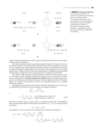 6.4 Choques elásticos e inelásticos 193
Choque
Po = p1o
+ p2o
= m1v1o
– m2v2o
= 0
Antes
v1o
v2o
a)
Después
m1 m2 m2m1
m1
Ki ≠ 0
P= 0
Kf = 0
v1 = v2 = 0
Po = p1o
= (m1v1o
)x
v1o
b)
m1 m2
Ki ≠ 0
v
P = p1 + p2 = (m1 + m2)vx = Po
Kf ≠ 0, Kf < Ki
m2
n n
> FIGURA 6.12 Choques inelásticos
En los choques inelásticos, se
conserva la cantidad de movimiento,
pero no la energía cinética.
Los choques como éstos, en los
que los objetos se quedan pegados,
se denominan choques totalmente
(o perfectamente) inelásticos.
El máximo de energía cinética
perdida es congruente con la ley
de conservación de la cantidad de
movimiento.
contra la fricción (produciendo calor) o quizá se perdió de alguna otra manera (gene-
rando sonido, por ejemplo).
Note que las esferas no tienen que quedar pegadas después del choque. En un cho-
que menos inelástico, las esferas podrían rebotar en direcciones opuestas con una mer-
ma en su rapidez, pero ambas seguirán teniendo la misma. La cantidad de movimiento
se conservaría (seguiría siendo igual a cero; ¿por qué?). Sin embargo, una vez más, no se
conservaría la energía cinética. En todas las condiciones, la cantidad de energía cinética
perdida debe ser congruente con la conservación de la cantidad de movimiento.
En la figura 6.12b, una esfera está inicialmente en reposo mientras la otra se acer-
ca. Las esferas quedan pegadas después del choque, pero en movimiento. Ambos
casos son ejemplos de un choque totalmente inelástico, donde los objetos quedan pe-
gados, de manera que ambos tienen la misma velocidad después de chocar. El acopla-
miento de vagones de ferrocarril al chocar es un ejemplo práctico de un choque
totalmente inelástico.
Supongamos que las esferas de la figura 6.12b tienen diferentes masas. Puesto que
la cantidad de movimiento se conserva incluso en choques inelásticos,
antes después
y
(6.10)
Entonces, v es menor que v1o
, ya que m1/(m1 ϩ m2) debe ser menor que 1. Consideremos
ahora cuánta energía cinética se ha perdido. Inicialmente, al final, después
del choque:
Si sustituimos v de la ecuación 6.10 y simplificamos el resultado, obtenemos
= ¢
m1
m1 + m2
≤ 1
2
m1v1o
2
= ¢
m1
m1 + m2
≤ Ki
Kf = 1
2
1m1 + m22¢
m1v1o
m1 + m2
≤
2
=
1
2 m1
2
v1o
2
m1 + m2
Kf = 1
2
1m1 + m22v2
Ki = 1
2
m1vo
2
,
v = ¢
m1
m1 + m2
≤v1o
m1v1o
= 1m1 + m22v
(m2 inicialmente en reposo, sólo
choque totalmente inelástico)
 