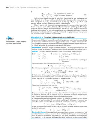 194 CAPÍTULO 6 Cantidad de movimiento lineal y choques
y
(6.11)
La ecuación 6.11 da la fracción de la energía cinética inicial, que queda en el sis-
tema después de un choque totalmente inelástico. Por ejemplo, si las masas de las es-
feras son iguales (m1 ϭ m2), entonces y o
Es decir, sólo se pierde la mitad de la energía cinética inicial.
Observe que, en este caso, no se puede perder toda la energía cinética, sean cuales
fueren las masas de las esferas. La cantidad de movimiento total después del choque
no puede ser cero, porque inicialmente no era cero. Por lo tanto, después del choque,
las masas deberán estar en movimiento y deberán tener cierta energía cinética (Kf 0).
En un choque totalmente inelástico, se pierde el máximo de energía cinética que es congruente
con la conservación de la cantidad de movimiento.
Ejemplo 6.9 ■ Pegadas: choque totalmente inelástico
Una esfera de 1.0 kg con una rapidez de 4.5 m/s golpea una esfera estacionaria de 2.0 kg.
Si el choque es totalmente inelástico, a) ¿qué rapidez tienen las esferas después del cho-
que? b) ¿Qué porcentaje de la energía cinética inicial tienen las esferas después del choque?
c) Calcule la cantidad de movimiento total después del choque.
Razonamiento. Veamos el choque totalmente inelástico. Las esferas quedan pegadas des-
pués del choque; no se conserva la energía cinética, pero la cantidad de movimiento total sí.
Solución. Utilizamos el mismo desarrollo que en la explicación anterior, así que
Dado: Encuentre: a) v (rapidez después del choque)
b)
vo = 4.5 m>s
Kf
Ki
1* 100%2m2 = 2.0 kg
m1 = 1.0 kg
Kf = Ki >2.Kf >Ki = 1
2
,m1 >1m1 + m22 = 1
2
,
Kf
Ki
=
m1
m1 + m2
c) (cantidad de movimiento total después
del choque)
P
S
f
a) Se conserva la cantidad de movimiento, así que
Las esferas quedan pegadas y tienen la misma rapidez después del choque. Esa rapidez es
b) La fracción de la energía cinética inicial que las esferas tienen después del choque to-
talmente inelástico está dada por la ecuación 6.11. Esa fracción, dada por las masas, es la
misma que la de las rapideces (ecuación 6.10). Así escribimos
Mostremos explícitamente esta relación:
Hay que tener en cuenta que la ecuación 6.11 es válida únicamente para choques totalmen-
te inelásticos, donde m2 está en reposo al inicio. En otros tipos de choques, los valores ini-
cial y final de la energía cinética se deben calcular explícitamente.
c) La cantidad de movimiento total se conserva en todos los choques (si no hay fuerzas
externas), así que la cantidad de movimiento total después del choque es la misma que
antes. Ese valor es la cantidad de movimiento de la esfera incidente, cuya magnitud es
y tiene la misma dirección que la velocidad de la esfera incidente. También, como com-
probación adicional,
Ejercicio de refuerzo. Una pequeña esfera de metal duro con masa m choca contra una
estacionaria mayor, con masa M, hecha de un metal blando. Se requiere una cantidad mí-
nima de trabajo W para abollar la esfera mayor. Si la esfera menor tiene una energía ciné-
tica inicial K ϭ W, ¿la mayor se abollará en un choque totalmente inelástico entre ambas?
Pf = 1m1 + m22v = 4.5 kg # m>s.
Pf = p1o
= m1vo = 11.0 kg214.5 m>s2 = 4.5 kg # m>s
Kf
Ki
=
1
2 1m1 + m22v2
1
2 m1vo
2
=
1
2 11.0 kg + 2.0 kg211.5 m>s22
1
2
11.0 kg214.5 m>s22
= 0.33 1= 33%2
Kf
Ki
=
m1
m1 + m2
=
1.0 kg
1.0 kg + 2.0 kg
=
1
3
= 0.331* 100%2 = 33%
v = ¢
m1
m1 + m2
≤vo = a
1.0 kg
1.0 kg + 2.0 kg
b14.5 m>s2 = 1.5 m>s
P
S
f = P
S
o o 1m1 + m22v = m1vo
Exploración 8.3 Choque inelástico
con masas desconocidas
(m2 inicialmente en reposo, sólo
choque totalmente inelástico)
 