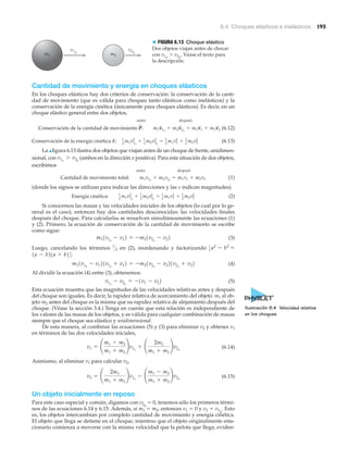 6.4 Choques elásticos e inelásticos 195
v1o
v2om1 m2
> FIGURA 6.13 Choque elástico
Dos objetos viajan antes de chocar
con v1o
Ͼ v2o
. Véase el texto para
la descripción.
Cantidad de movimiento y energía en choques elásticos
En los choques elásticos hay dos criterios de conservación: la conservación de la canti-
dad de movimiento (que es válida para choques tanto elásticos como inelásticos) y la
conservación de la energía cinética (únicamente para choques elásticos). Es decir, en un
choque elástico general entre dos objetos,
antes después
(6.12)
(6.13)
La ▲figura 6.13 ilustra dos objetos que viajan antes de un choque de frente, unidimen-
sional, con (ambos en la dirección x positiva). Para esta situación de dos objetos,
escribimos
antes después
(1)
(donde los signos se utilizan para indicar las direcciones y las v indican magnitudes).
(2)
Si conocemos las masas y las velocidades iniciales de los objetos (lo cual por lo ge-
neral es el caso), entonces hay dos cantidades desconocidas: las velocidades finales
después del choque. Para calcularlas se resuelven simultáneamente las ecuaciones (1)
y (2). Primero, la ecuación de conservación de la cantidad de movimiento se escribe
como sigue:
(3)
Luego, cancelando los términos en (2), reordenando y factorizando
(4)
Al dividir la ecuación (4) entre (3), obtenemos:
(5)
Esta ecuación muestra que las magnitudes de las velocidades relativas antes y después
del choque son iguales. Es decir, la rapidez relativa de acercamiento del objeto m1 al ob-
jeto m2 antes del choque es la misma que su rapidez relativa de alejamiento después del
choque. (Véase la sección 3.4.) Tenga en cuenta que esta relación es independiente de
los valores de las masas de los objetos, y es válida para cualquier combinación de masas
siempre que el choque sea elástico y unidimensional.
De esta manera, al combinar las ecuaciones (5) y (3) para eliminar v2 y obtener v1
en términos de las dos velocidades iniciales,
(6.14)
Asimismo, al eliminar v1 para calcular v2,
(6.15)
Un objeto inicialmente en reposo
Para este caso especial y común, digamos con v2o
ϭ 0, tenemos sólo los primeros térmi-
nos de las ecuaciones 6.14 y 6.15. Además, si m1 ϭ m2, entonces v1 ϭ 0 y v2 ϭ v1o
. Esto
es, los objetos intercambian por completo cantidad de movimiento y energía cinética.
El objeto que llega se detiene en el choque; mientras que el objeto originalmente esta-
cionario comienza a moverse con la misma velocidad que la pelota que llega, eviden-
v2 = ¢
2m1
m1 + m2
≤v1o
- ¢
m1 - m2
m1 + m2
≤v2o
v1 = ¢
m1 - m2
m1 + m2
≤v1o
+ ¢
2m2
m1 + m2
≤v2o
v1o
- v2o
= -1v1 - v22
m11v1o
- v121v1o
+ v12 = -m21v2o
- v221v2o
+ v22
1a - b21a + b24:
3a2
- b2
=1
΋2
m11v1o
- v12 = -m21v2o
- v22
Energía cinética: 1
2 m1v1o
2
+ 1
2 m2v2o
2
= 1
2 m1v1
2
+ 1
2 m2v2
2
Cantidad de movimiento total: m1v1o
+ m2v2o
= m1v1 + m2v2
v1o
7 v2o
Conservación de la energía cinética K: 1
2 m1v1o
2
+ 1
2 m2v2o
2
= 1
2 m1v1
2
+ 1
2 m2v2
2
Conservación de la cantidad de movimiento P
S
: m1v
S
1o
+ m2v
S
2o
= m1v
S
1 + m2v
S
2
Ilustración 8.4 Velocidad relativa
en los choques
 