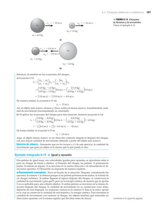 6.4 Choques elásticos e inelásticos 197
v1o
ϭ ϩ 10 m/s v2o
ϭ ϩ 5.0 m/s
m1 m2
m2 = 1.0 kg
m1 = 4.0 kg
a)
v1o
ϭ ϩ 6.0 m/s
m2 ϭ 4.0 kg
m1 m2
v2o
ϭ Ϫ 6.0 m/s
m1 ϭ 2.0 kg
b)
Entonces, al sustituir en las ecuaciones del choque,
a) Ecuación 6.14:
De manera similar, la ecuación 6.15 da:
Así, el objeto más masivo alcanza y choca contra el menos masivo, transfiriéndole canti-
dad de movimiento (incrementando su velocidad).
b) Al aplicar las ecuaciones del choque para esta situación, tenemos (ecuación 6.14):
De forma similar, la ecuación 6.15 da
Aquí, el objeto menos masivo va en dirección contraria (negativa) después del choque,
con una mayor cantidad de movimiento obtenida a partir del objeto más masivo.
Ejercicio de refuerzo. Demuestre que en los incisos a y b de este ejercicio, la cantidad de
movimiento que gana un objeto es la misma que la que pierde el otro.
Ejemplo integrado 6.12 ■ Igual y opuesto
Dos pelotas de igual masa, con velocidades iguales pero opuestas, se aproximan entre sí
para un choque de frente y elástico. a) Después del choque, las pelotas: 1) permanecen
juntas, 2) estarán en reposo, 3) se moverán en la misma dirección o 4) retrocederán en di-
recciones opuestas. b) Demuestre su respuesta de manera explícita.
a) Razonamiento conceptual. Trace un boceto de la situación. Después, considerando las
opciones, la número 1 se elimina porque si las pelotas permanecieran juntas, se trataría de
un choque inelástico. Si ambas llegaran al reposo después del choque, se conservaría la
cantidad de movimiento (¿por qué?), pero no la energía cinética; de manera que la opción
2 no es aplicable para una colisión elástica. Si ambas pelotas se movieran en la misma di-
rección después del choque, la cantidad de movimiento no se conservaría (cero antes,
diferente de cero después). La respuesta correcta es la número 4. Ésta es la única opción
en la cual se conservan la cantidad de movimiento y la energía cinética. Para mantener la
cantidad de movimiento cero anterior al choque, los objetos tendrían que retroceder en
direcciones opuestas con la misma rapidez que llevaban antes de chocar.
v2 = 2.0 m>s
= - A1
3 B6.0 m>s + A4
3 B1-6.0 m>s2 = -10 m>s
v1 = a
2.0 kg - 4.0 kg
2.0 kg + 4.0 kg
b6.0 m>s + a
234.0 kg4
2.0 kg + 4.0 kg
b1-6.0 kg2
v2 = 13 m>s
= 3
5 110 m>s2 + 2
5 15.0 m>s2 = 8.0 m>s
= a
4.0 kg - 1.0 kg
4.0 kg + 1.0 kg
b10 m>s + a
231.0 kg4
4.0 kg + 1.0 kg
b5.0 m>s
v1 = ¢
m1 - m2
m1 + m2
≤v1o
+ ¢
2m2
m1 + m2
≤v2o
> FIGURA 6.14 Choques:
a) Alcance y b) encuentro
Véase el ejemplo 6.11.
(continúa en la siguiente página)
 