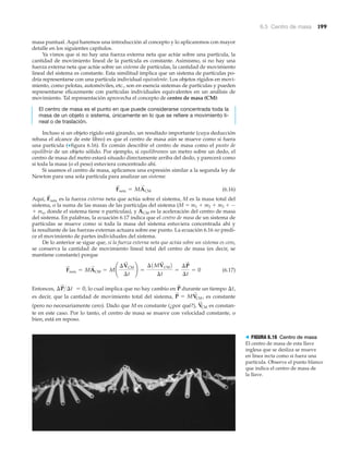 6.5 Centro de masa 199
masa puntual. Aquí haremos una introducción al concepto y lo aplicaremos con mayor
detalle en los siguientes capítulos.
Ya vimos que si no hay una fuerza externa neta que actúe sobre una partícula, la
cantidad de movimiento lineal de la partícula es constante. Asimismo, si no hay una
fuerza externa neta que actúe sobre un sistema de partículas, la cantidad de movimiento
lineal del sistema es constante. Esta similitud implica que un sistema de partículas po-
dría representarse con una partícula individual equivalente. Los objetos rígidos en movi-
miento, como pelotas, automóviles, etc., son en esencia sistemas de partículas y pueden
representarse eficazmente con partículas individuales equivalentes en un análisis de
movimiento. Tal representación aprovecha el concepto de centro de masa (CM):
El centro de masa es el punto en que puede considerarse concentrada toda la
masa de un objeto o sistema, únicamente en lo que se refiere a movimiento li-
neal o de traslación.
Incluso si un objeto rígido está girando, un resultado importante (cuya deducción
rebasa el alcance de este libro) es que el centro de masa aún se mueve como si fuera
una partícula (▼figura 6.16). Es común describir el centro de masa como el punto de
equilibrio de un objeto sólido. Por ejemplo, si equilibramos un metro sobre un dedo, el
centro de masa del metro estará situado directamente arriba del dedo, y parecerá como
si toda la masa (o el peso) estuviera concentrado ahí.
Si usamos el centro de masa, aplicamos una expresión similar a la segunda ley de
Newton para una sola partícula para analizar un sistema:
(6.16)
Aquí, es la fuerza externa neta que actúa sobre el sistema, M es la masa total del
sistema, o la suma de las masas de las partículas del sistema (M ϭ m1 ϩ m2 ϩ m3 ϩ ···
ϩ mn, donde el sistema tiene n partículas), y es la aceleración del centro de masa
del sistema. En palabras, la ecuación 6.17 indica que el centro de masa de un sistema de
partículas se mueve como si toda la masa del sistema estuviera concentrada ahí y
la resultante de las fuerzas externas actuara sobre ese punto. La ecuación 6.16 no predi-
ce el movimiento de partes individuales del sistema.
De lo anterior se sigue que, si la fuerza externa neta que actúa sobre un sistema es cero,
se conserva la cantidad de movimiento lineal total del centro de masa (es decir, se
mantiene constante) porque
(6.17)
Entonces, lo cual implica que no hay cambio en durante un tiempo
es decir, que la cantidad de movimiento total del sistema, es constante
(pero no necesariamente cero). Dado que M es constante (¿por qué?), es constan-
te en este caso. Por lo tanto, el centro de masa se mueve con velocidad constante, o
bien, está en reposo.
V
S
CM
P
S
= MV
S
CM ,
¢t,P
S
¢P
S
>¢t = 0,
F
S
neta = MA
S
CM = M¢
¢V
S
CM
¢t
≤ =
¢1MV
S
CM2
¢t
=
¢P
S
¢t
= 0
A
S
CM
F
S
neta
F
S
neta = MA
S
CM
> FIGURA 6.16 Centro de masa
El centro de masa de esta llave
inglesa que se desliza se mueve
en línea recta como si fuera una
partícula. Observe el punto blanco
que indica el centro de masa de
la llave.
 