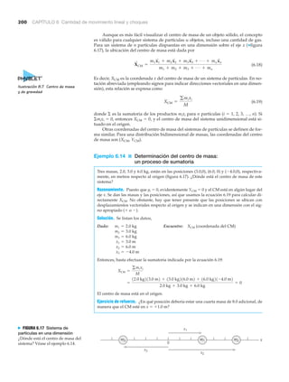 200 CAPÍTULO 6 Cantidad de movimiento lineal y choques
xm3 m1 m2
x3
x2
x1
0
N FIGURA 6.17 Sistema de
partículas en una dimensión
¿Dónde está el centro de masa del
sistema? Véase el ejemplo 6.14.
Aunque es más fácil visualizar el centro de masa de un objeto sólido, el concepto
es válido para cualquier sistema de partículas u objetos, incluso una cantidad de gas.
Para un sistema de n partículas dispuestas en una dimensión sobre el eje x (▼figura
6.17), la ubicación del centro de masa está dada por
(6.18)
Es decir, XCM es la coordenada x del centro de masa de un sistema de partículas. En no-
tación abreviada (empleando signos para indicar direcciones vectoriales en una dimen-
sión), esta relación se expresa como
(6.19)
donde ⌺ es la sumatoria de los productos mixi para n partículas (i ϭ 1, 2, 3, …, n). Si
⌺mixi ϭ 0, entonces XCM ϭ 0, y el centro de masa del sistema unidimensional está si-
tuado en el origen.
Otras coordenadas del centro de masa del sistemas de partículas se definen de for-
ma similar. Para una distribución bidimensional de masas, las coordenadas del centro
de masa son (XCM, YCM).
Ejemplo 6.14 ■ Determinación del centro de masa:
un proceso de sumatoria
Tres masas, 2.0, 3.0 y 6.0 kg, están en las posiciones (3.0,0), (6.0, 0) y (Ϫ4.0,0), respectiva-
mente, en metros respecto al origen (figura 6.17). ¿Dónde está el centro de masa de este
sistema?
Razonamiento. Puesto que yi ϭ 0, evidentemente YCM ϭ 0 y el CM está en algún lugar del
eje x. Se dan las masas y las posiciones, así que usamos la ecuación 6.19 para calcular di-
rectamente XCM. No obstante, hay que tener presente que las posiciones se ubican con
desplazamientos vectoriales respecto al origen y se indican en una dimensión con el sig-
no apropiado (ϩ o Ϫ).
Solución. Se listan los datos,
Dado: Encuentre: (coordenada del CM)
Entonces, basta efectuar la sumatoria indicada por la ecuación 6.19:
El centro de masa está en el origen.
Ejercicio de refuerzo. ¿En qué posición debería estar una cuarta masa de 8.0 adicional, de
manera que el CM esté en x ϭ ϩ1.0 m?
=
12.0 kg213.0 m2 + 13.0 kg216.0 m2 + 16.0 kg21-4.0 m2
2.0 kg + 3.0 kg + 6.0 kg
= 0
XCM =
gmixi
M
x3 = -4.0 m
x2 = 6.0 m
x1 = 3.0 m
m3 = 6.0 kg
m2 = 3.0 kg
XCMm1 = 2.0 kg
XCM =
gmixi
M
X
S
CM =
m1x
S
1 + m2x
S
2 + m3x
S
3 + Á + mnx
S
n
m1 + m2 + m3 + Á + mn
Ilustración 8.7 Centro de masa
y de gravedad
 