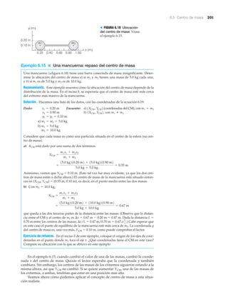 6.5 Centro de masa 201
m1 m2
0.10 m
0.20 m
y (m)
x (m)
0.20 0.40 0.60 0.80 1.00
> FIGURA 6.18 Ubicación
del centro de masa Véase
el ejemplo 6.15.
Ejemplo 6.15 ■ Una mancuerna: repaso del centro de masa
Una mancuerna (▲figura 6.18) tiene una barra conectada de masa insignificante. Deter-
mine la ubicación del centro de masa a) si m1 y m2 tienen una masa de 5.0 kg cada una,
y b) si m1 es de 5.0 kg y m2 es de 10.0 kg.
Razonamiento. Este ejemplo muestra cómo la ubicación del centro de masa depende de la
distribución de la masa. En el inciso b, se esperaría que el centro de masa esté más cerca
del extremo más masivo de la mancuerna.
Solución. Hacemos una lista de los datos, con las coordenadas de la ecuación 6.19:
Dado: Encuentre: a) (coordenadas del CM), con
b) con
Considere que cada masa es como una partícula situada en el centro de la esfera (su cen-
tro de masa).
a) está dado por una suma de dos términos.
Asimismo, vemos que YCM ϭ 0.10 m. (Esto tal vez fue muy evidente, ya que los dos cen-
tros de masa están a dicha altura.) El centro de masa de la mancuerna está situado enton-
ces en (XCM, YCM) ϭ (0.55 m, 0.10 m), es decir, en el punto medio entre las dos masas.
b) Con
que queda a las dos terceras partes de la distancia entre las masas. (Observe que la distan-
cia entre el CM y el centro de m1 es ⌬x ϭ 0.67 m Ϫ 0.20 m ϭ 0.47 m. Dada la distancia L ϭ
0.70 m entre los centros de las masas, ⌬x/L ϭ 0.47 m/0.70 m ϭ 0.67 o ) Cabe esperar que
en este caso el punto de equilibrio de la mancuerna esté más cerca de m2. La coordenada y
del centro de masa es, una vez más, YCM ϭ 0.10 m, como puede comprobar el lector.
Ejercicio de refuerzo. En el inciso b de este ejemplo, coloque el origen de los ejes de coor-
denadas en el punto donde m1 toca el eje x. ¿Qué coordenadas tiene el CM en este caso?
Compare su ubicación con la que se obtuvo en este ejemplo
En el ejemplo 6.15, cuando cambió el valor de una de las masas, cambió la coorde-
nada x del centro de masa. Quizás el lector esperaba que la coordenada y también
cambiara. Sin embargo, los centros de las masas de los extremos siguieron estando a la
misma altura, así que YCM no cambió. Si se quiere aumentar YCM, una de las masas de
los extremos, o ambas, tendrían que estar en una posición más alta.
Veamos ahora cómo podemos aplicar el concepto de centro de masa a una situa-
ción realista.
2
3 .
=
15.0 kg210.20 m2 + 110.0 kg210.90 m2
5.0 kg + 10.0 kg
= 0.67 m
XCM =
m1x1 + m2x2
m1 + m2
m2 = 10.0 kg,
=
15.0 kg210.20 m2 + 15.0 kg210.90 m2
5.0 kg + 5.0 kg
= 0.55 m
XCM =
m1x1 + m2x2
m1 + m2
XCM
m2 = 10.0 kg
b) m1 = 5.0 kg
a) m1 = m2 = 5.0 kg
y1 = y2 = 0.10 m
m1 Z m21XCM , YCM2,x2 = 0.90 m
m1 = m21XCM , YCM2x1 = 0.20 m
 