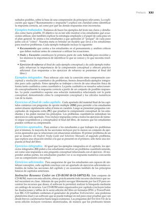 Prefacio xxi
sultados posibles, sobre la base de una comprensión de principios relevantes. La expli-
cación que sigue (“Razonamiento y respuesta”) explica con claridad cómo identificar
la respuesta correcta, así como por qué las demás respuestas eran incorrectas.
Ejemplos trabajados. Tratamos de hacer los ejemplos del texto tan claros y detalla-
dos como fuera posible. El objetivo no es tan sólo mostrar a los estudiantes qué ecua-
ciones utilizar, sino también explicar la estrategia empleada y el papel de cada paso en
el plan general. Se anima a los estudiantes a que aprendan el “porqué” de cada paso
junto con el “cómo”. Nuestra meta es brindar un modelo que sirva a los estudiantes
para resolver problemas. Cada ejemplo trabajado incluye lo siguiente:
• Razonamiento que centra a los estudiantes en el pensamiento y análisis críticos
que deben realizar antes de comenzar a utilizar las ecuaciones.
• Dado y Encuentre constituyen la primera parte de cada Solución para recordar a
los alumnos la importancia de identificar lo que se conoce y lo que necesita resol-
verse.
• Ejercicios de refuerzo al final de cada ejemplo conceptual y de cada ejemplo traba-
jado refuerzan la importancia de la comprensión conceptual y ofrecen práctica
adicional. (Las respuestas a los ejercicios de refuerzo se presentan al final del
libro.)
Ejemplos integrados. Para reforzar aún más la conexión entre comprensión con-
ceptual y resolución cuantitativa de problemas, hemos desarrollado ejemplos integra-
dos para cada capítulo. Estos ejemplos se trabajan a través de una situación física de
forma tanto cualitativa como cuantitativa. La parte cualitativa se resuelve seleccionan-
do conceptualmente la respuesta correcta a partir de un conjunto de posibles respues-
tas. La parte cuantitativa supone una solución matemática relacionada con la parte
conceptual, demostrando cómo la comprensión conceptual y los cálculos numéricos
van de la mano.
Ejercicios al final de cada capítulo. Cada apartado del material final de los capí-
tulos comienza con preguntas de opción múltiple (OM) para permitir a los estudiantes
autoevaluarse rápidamente sobre el tema en cuestión. Luego se presentan preguntas con-
ceptuales de respuesta corta (PC) que prueban la comprensión conceptual de los estu-
diantes y les piden razonar los principios. Los problemas cuantitativos redondean los
ejercicios en cada apartado. Física incluye respuestas cortas a todos los ejercicios de núme-
ro impar (cuantitativos y conceptuales) al final del libro, de manera que los estudiantes
pueden verificar su comprensión.
Ejercicios apareados. Para animar a los estudiantes a que trabajen los problemas
por sí mismos, la mayoría de las secciones incluyen por lo menos un conjunto de ejer-
cicios apareados que se relacionan con situaciones similares. El primer problema de un
par se resuelve en Student Study Guide and Solutions Manuals; el segundo problema,
que explora una situación similar a la que se presentó en el primero, sólo tiene una res-
puesta al final del libro.
Ejercicios integrados. Al igual que los ejemplos integrados en el capítulo, los ejer-
cicios integrados (EI) piden a los estudiantes resolver un problema cuantitativamente,
así como una respuesta a una pregunta conceptual relacionada con el ejercicio. Al res-
ponder ambas partes, los estudiantes pueden ver si su respuesta numérica concuerda
con su comprensión conceptual.
Ejercicios adicionales. Para asegurarse de que los estudiantes son capaces de sin-
tetizar conceptos, cada capítulo concluye con un apartado de ejercicios adicionales ex-
traídos de todas las secciones del capítulo y en ocasiones también de los principios
básicos de capítulos anteriores.
Instructor Resource Center on CD-ROM (0-13-149712-X). Este conjunto de
CD-ROM, nuevo en esta edición, ofrece prácticamente todo recurso electrónico que us-
ted necesitará en clase. Además de que podrá navegar libremente por los CD para en-
contrar los recursos que desea, el software le permitirá realizar la búsqueda mediante
un catálogo de recursos. Los CD-ROM están organizados por capítulo e incluyen todas
las ilustraciones y tablas de la sexta edición del libro en formatos JPEG y PowerPoint.
Los IRC/CD también contienen el generador de pruebas TestGenerator, una poderosa
plataforma dual y un software que se puede trabajar en red para crear pruebas que van
desde breves cuestionarios hasta largos exámenes. Las preguntas del Test Item File de la
sexta edición incluyen versiones aleatorizadas, de manera que los profesores tienen
 