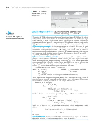 202 CAPÍTULO 6 Cantidad de movimiento lineal y choques
100 m
6.00 m
N FIGURA 6.19 Caminar
hacia la orilla Véase el
ejemplo 6.16.
Ejemplo integrado 6.16 ■ Movimiento interno: ¿dónde están
el centro de masa y el hombre?
Un hombre de 75.0 kg está parado en el extremo lejano de una lancha de 50.0 kg, a 100 m de la
orilla, como se muestra en la ▲figura 6.19. Si camina al otro extremo de la lancha, cuya longi-
tud es de 6.00 m, a) ¿el CM 1) se mueve a la derecha, 2) se mueve a la izquierda o 3) permane-
ce estacionario? Ignore la fricción y suponga que el CM de la lancha está en su punto medio.
b) Después de caminar al otro extremo de la lancha, ¿a qué distancia estará de la orilla?
a) Razonamiento conceptual. Sin fuerza externa neta, la aceleración del centro de masa
del sistema hombre-lancha es cero (ecuación 6.18), de manera que es la cantidad de
movimiento total según la ecuación 6.17 Por lo tanto, la velocidad
del centro de masa del sistema es cero, o el centro de masa es estacionario y permanece
así para conservar la cantidad de movimiento del sistema; es decir, XCM (inicial) ϭ
XCM (final), de manera que la respuesta es 3.
b) Razonamiento cuantitativo y solución. La respuesta no es 100 m Ϫ 6.00 m ϭ 94.0 m,
porque la lancha se mueve conforme el hombre camina. ¿Por qué? Las posiciones de las
masas del hombre y de la lancha determinan la ubicación del CM del sistema, tanto antes
como después de que el hombre camine. Puesto que el CM no se mueve, sabemos que
XCM ϭ XCM. Usando este hecho y calculando el valor de XCM, este valor se utiliza para en-
contrar XCM, el cual contendrá la incógnita que estamos buscando.
Tomando la orilla como origen (x ϭ 0), tenemos
Dado: Encuentre: (distancia entre el hombre
y la orilla)
(posición del CM de la lancha)
Tenga en cuenta que si la posición final del hombre está a una distancia xmf de la orilla, la
posición final del centro de masa de la lancha será xbf ϭ xmf ϩ 3.00 m, pues el hombre es-
tará al frente de la lancha, a 3.00 m de su CM, aunque del otro lado.
Entonces, en un principio,
Y, al final, el cm debe estar en la misma posición, pues VCM ϭ 0. De la ecuación 6.19 tenemos
Aquí, ya que el CM no se mueve. Ahora despejamos para
obtener
y
de la orilla.
Ejercicio de refuerzo. Suponga que el hombre vuelve a su posición original en el extremo
opuesto de la lancha. ¿Estaría entonces otra vez a 100 m de la orilla?
xmf
= 97.6 m
1125 kg2198.8 m2 = 1125 kg2xmf
+ 150.0 kg213.00 m2
xmf
,XCMf
= 98.8 m = XCMi
,
=
175.0 kg2xmf
+ 150.0 kg21xmf
+ 3.00 m2
75.0 kg + 50.0 kg
= 98.8 m
XCMf
=
mmxmf
+ mbxbf
mm + mb
=
175.0 kg21100 m2 + 150.0 kg2197.0 m2
75.0 kg + 50.0 kg
= 98.8 m
XCMi
=
mmxmi
+ mbxbi
mm + mb
xbi
= 94.0 m + 3.00 m = 97.0 m
mb = 50.0 kg
xmi
= 100 m
xmf
mm = 75.0 kg
1P
S
= MV
S
CM = 02.
Ilustración 8.8 Objetos en
movimiento y centro de masa
 