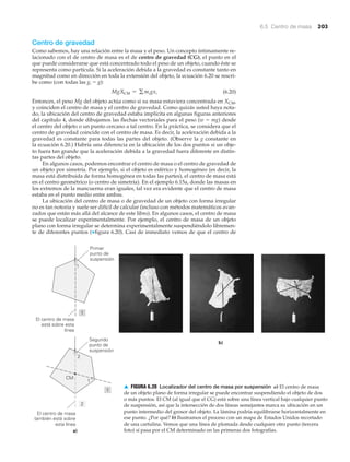 6.5 Centro de masa 203
Centro de gravedad
Como sabemos, hay una relación entre la masa y el peso. Un concepto íntimamente re-
lacionado con el de centro de masa es el de centro de gravedad (CG), el punto en el
que puede considerarse que está concentrado todo el peso de un objeto, cuando éste se
representa como partícula. Si la aceleración debida a la gravedad es constante tanto en
magnitud como en dirección en toda la extensión del objeto, la ecuación 6.20 se rescri-
be como (con todas las gi ϭ g):
(6.20)
Entonces, el peso Mg del objeto actúa como si su masa estuviera concentrada en XCM,
y coinciden el centro de masa y el centro de gravedad. Como quizás usted haya nota-
do, la ubicación del centro de gravedad estaba implícita en algunas figuras anteriores
del capítulo 4, donde dibujamos las flechas vectoriales para el peso (w ϭ mg) desde
el centro del objeto o un punto cercano a tal centro. En la práctica, se considera que el
centro de gravedad coincide con el centro de masa. Es decir, la aceleración debida a la
gravedad es constante para todas las partes del objeto. (Observe la g constante en
la ecuación 6.20.) Habría una diferencia en la ubicación de los dos puntos si un obje-
to fuera tan grande que la aceleración debida a la gravedad fuera diferente en distin-
tas partes del objeto.
En algunos casos, podemos encontrar el centro de masa o el centro de gravedad de
un objeto por simetría. Por ejemplo, si el objeto es esférico y homogéneo (es decir, la
masa está distribuida de forma homogénea en todas las partes), el centro de masa está
en el centro geométrico (o centro de simetría). En el ejemplo 6.15a, donde las masas en
los extremos de la mancuerna eran iguales, tal vez era evidente que el centro de masa
estaba en el punto medio entre ambas.
La ubicación del centro de masa o de gravedad de un objeto con forma irregular
no es tan notoria y suele ser difícil de calcular (incluso con métodos matemáticos avan-
zados que están más allá del alcance de este libro). En algunos casos, el centro de masa
se puede localizar experimentalmente. Por ejemplo, el centro de masa de un objeto
plano con forma irregular se determina experimentalmente suspendiéndolo libremen-
te de diferentes puntos (▼figura 6.20). Casi de inmediato vemos de que el centro de
MgXCM = g migxi
Primer
punto de
suspensión
El centro de masa
está sobre esta
línea
1
1
2
2
1
1
CM
El centro de masa
también está sobre
esta línea
Segundo
punto de
suspensión
a)
b)
▲ FIGURA 6.20 Localizador del centro de masa por suspensión a) El centro de masa
de un objeto plano de forma irregular se puede encontrar suspendiendo el objeto de dos
o más puntos. El CM (al igual que el CG) está sobre una línea vertical bajo cualquier punto
de suspensión, así que la intersección de dos líneas semejantes marca su ubicación en un
punto intermedio del grosor del objeto. La lámina podría equilibrarse horizontalmente en
ese punto. ¿Por qué? b) Ilustramos el proceso con un mapa de Estados Unidos recortado
de una cartulina. Vemos que una línea de plomada desde cualquier otro punto (tercera
foto) sí pasa por el CM determinado en las primeras dos fotografías.
 