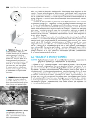 N FIGURA 6.23 Propulsión a chorro
Los calamares y los pulpos se
impulsan lanzando chorros de
agua. Aquí vemos impulsándose
a un calamar gigante.
204 CAPÍTULO 6 Cantidad de movimiento lineal y choques
▼ FIGURA 6.22 Centro de gravedad
Al arquear su cuerpo, este atleta
pasa sobre la barra, aunque su cen-
tro de gravedad pase debajo de ella.
Véase el texto para la descripción.
masa (o el centro de gravedad) siempre queda verticalmente abajo del punto de sus-
pensión. Como el centro de masa se define como el punto donde puede concentrarse
toda la masa de un cuerpo, ello es semejante a una partícula de masa suspendida de un
hilo. Si suspendemos el objeto de dos o más puntos y marcamos las líneas verticales en
las que debe estar el centro de masa, encontraremos el centro de masa en la intersec-
ción de las líneas.
El centro de masa (o centro de gravedad) de un objeto puede estar fuera del cuer-
po del objeto (>figura 6.21). Por ejemplo, el centro de masa de un anillo homogéneo está
en el centro del anillo. La masa de cualquier sección del anillo se compensa con la masa
de una sección equivalente diametralmente opuesta; por simetría, el centro de masa es-
tá en el centro del anillo. En el caso de un objeto con forma de L cuyos brazos sean igua-
les en masa y longitud, el centro de masa está sobre una línea que forma un ángulo de
45° con ambos brazos. Es fácil determinar su ubicación suspendiendo la L desde un
punto en uno de los brazos y observando dónde una línea vertical desde ese punto in-
terseca la línea diagonal.
En el salto de altura la ubicación del centro de gravedad es muy importante. El sal-
to eleva el CG, lo cual requiere energía, y cuanto más alto sea el salto se necesitará más
energía. Por lo tanto, un participante de salto de altura quiere librar la barra mante-
niendo bajo su CG. Un saltador intentará mantener su CG tan cerca de la barra como
sea posible cuando pasa sobre ella. Con la técnica “Fosbury flop”, que se hizo famosa
por Dick Fosbury en los Juegos Olímpicos de 1968, el atleta arquea la espalda sobre la
barra (>figura 6.22). Con las piernas, la cabeza y los brazos debajo de la barra, el CG es
más bajo que con el estilo “loyout”, en que el cuerpo está casi paralelo al suelo cuando
pasa por la barra. Con el “flop”, un saltador puede lograr que su CG (que está afuera
de su cuerpo) quede debajo de la barra.
6.6 Propulsión a chorro y cohetes
OBJETIVO: Aplicar la conservación de la cantidad de movimiento para explicar la
propulsión a chorro y el funcionamiento de los cohetes.
La palabra chorro por lo general se refiere a una corriente de líquido o gas que se emite
con alta velocidad, por ejemplo, el chorro de agua de una fuente o un chorro de aire
que sale del neumático de un automóvil. La propulsión a chorro es la aplicación de ta-
les chorros a la producción de movimiento. Este concepto suele hacernos pensar en
aviones y cohetes, pero los calamares y pulpos se impulsan lanzando chorros de agua.
Seguramente el lector habrá probado una aplicación sencilla: inflar un globo y lue-
go soltarlo. Al carecer de un sistema guiador y de un sistema rígido de escape, el glo-
bo sigue una trayectoria zigzagueante, impulsado por el aire que escapa. En términos
de la tercera ley de Newton, el aire es expulsado por la contracción del globo estirado,
es decir, el globo ejerce una fuerza sobre el aire. Por lo tanto, el aire deberá ejercer una
fuerza de reacción igual y opuesta sobre el globo. Ésta es la fuerza que impulsa al glo-
bo por su irregular trayectoria.
CM
a)
b)
CM
▲ FIGURA 6.21 El centro de masa
podría estar fuera del cuerpo
El centro de masa (y el de gravedad)
puede estar dentro o fuera del
cuerpo, dependiendo de la distri-
bución de la masa del objeto. a) En
el caso de un anillo uniforme, el
centro de masa está en el centro del
anillo. b) En el caso de un objeto
con forma de L, si la distribución
de masa es uniforme y los brazos
tienen la misma longitud, el centro
de masa está en la diagonal entre
los brazos.
 