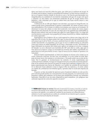 206 CAPÍTULO 6 Cantidad de movimiento lineal y choques
Inversor
del empuje
Ventilador
Funcionamiento normal
Inversor del impulso activado
AIRE
AIRE
▼ FIGURA 6.26 Empuje en reversa Durante el aterrizaje de aviones a reacción, se activan
inversores del empuje en los motores que ayudan a frenar el avión. El gas experimenta
una fuerza de impulso y un cambio de cantidad de movimiento en la dirección hacia
adelante; el avión experimenta un cambio de cantidad de movimiento igual y opuesto,
así como una fuerza de impulso de frenado.
ejerce una fuerza de reacción sobre los gases, que salen por el conducto de escape. Si
el cohete está en reposo cuando se encienden los motores y no hay fuerzas externas (co-
mo en el espacio exterior, donde la fricción es cero y las fuerzas gravitacionales son
insignificantes), la cantidad de movimiento instantánea del gas de escape será igual
y opuesta a la del cohete. Las numerosas moléculas de gas de escape tienen masa
pequeña y alta velocidad, por lo que el cohete tiene una masa mucho mayor y una
velocidad menor.
A diferencia de un rifle que dispara una sola bala, cuya masa es insignificante, un
cohete pierde masa continuamente al quemar combustible. (El cohete se parece más a
una ametralladora.) Por lo tanto, el cohete es un sistema cuya masa no es constante. Al
disminuir la masa del cohete, es más fácil acelerarlo. Los cohetes de varias etapas
aprovechan esta situación. El casco de una etapa que se ha quedado sin combustible se
desecha para reducir aún más la masa que sigue en vuelo (figura 6.25c). La carga útil
con frecuencia es una parte muy pequeña de la masa inicial de los cohetes empleados
en vuelos espaciales.
Supongamos que el objetivo de un vuelo espacial es colocar una carga útil en la
superficie de la Luna. En algún punto del viaje, la atracción gravitacional de la Luna
será mayor que la de la Tierra, y la nave acelerará hacia la Luna. Es conveniente des-
cender suavemente a la superficie, por lo que la nave se deberá frenar lo suficiente
como para entrar en órbita alrededor de la Luna o descender en ésta. Tal frenado se
logra utilizando los motores del cohete para aplicar un empuje en reversa, o empuje
de frenado. La nave efectuará una maniobra de 180° para dar la vuelta, algo que es
muy fácil en el espacio. Luego se encienden los motores del cohete, expulsando sus
gases hacia la Luna para frenar la nave. Aquí la fuerza de los cohetes es opuesta a su
velocidad.
El lector habrá experimentado un efecto de empuje en reversa si ha volado en un
avión comercial a reacción. En este caso, sin embargo, no se da vuelta al avión. Des-
pués de tocar tierra, los motores se revolucionan, y se puede sentir una acción de fre-
nado. Por lo general, al revolucionarse los motores el avión experimenta una
aceleración hacia adelante. Se logra un empuje en reversa activando inversores del em-
puje en los motores para desviar los gases de escape hacia adelante (▼figura 6.26). Los
gases experimentan una fuerza de impulso y un cambio de cantidad de movimiento
en la dirección hacia adelante (véase la figura 6.3b); los motores y el avión sufren
un cambio de cantidad de movimiento igual y opuesto, bajo la acción del impulso de
frenado.
Pregunta: no hay necesidad de ejercicios para el material cubierto en esta sección,
pero el lector puede probar sus conocimientos con esta pregunta. Los astronautas usan
pequeños cohetes que sostienen con la mano para desplazarse durante sus caminatas
espaciales. Describa el uso de estos dispositivos para maniobrar. ¿Es peligrosa una
caminata espacial sin correa de sujeción a la nave?
 