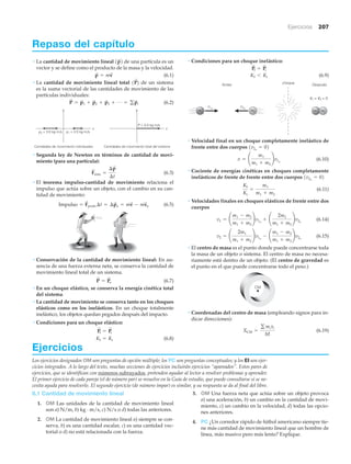 Ejercicios 207
Repaso del capítulo
• La cantidad de movimiento lineal de una partícula es un
vector y se define como el producto de la masa y la velocidad.
(6.1)
• La cantidad de movimiento lineal total de un sistema
es la suma vectorial de las cantidades de movimiento de las
partículas individuales:
(6.2)
• Segunda ley de Newton en términos de cantidad de movi-
miento (para una partícula):
(6.3)
• El teorema impulso-cantidad de movimiento relaciona el
impulso que actúa sobre un objeto, con el cambio en su can-
tidad de movimiento:
(6.5)
• Conservación de la cantidad de movimiento lineal: En au-
sencia de una fuerza externa neta, se conserva la cantidad de
movimiento lineal total de un sistema.
(6.7)
• En un choque elástico, se conserva la energía cinética total
del sistema.
• La cantidad de movimiento se conserva tanto en los choques
elásticos como en los inelásticos. En un choque totalmente
inelástico, los objetos quedan pegados después del impacto.
• Condiciones para un choque elástico:
(6.8)Kf = Ki
P
S
f = P
S
i
P
S
= P
S
o
Impulso = F
S
prom ¢t = ¢p
S
o = mv
S
- mv
S
o
F
S
neta =
¢p
S
¢t
y
x
y
x
Cantidades de movimiento total del sistema
P = 5.0 kgиm/s
p2 = 3.0 kgиm/s
Cantidades de movimiento individuales
p1 = 2.0 kgиm/s
P
S
= p
S
1 + p
S
2 + p
S
3 + Á = gp
S
i
1P
S
2
p
S
= mv
S
1p
S
2 • Condiciones para un choque inelástico:
(6.9)
• Velocidad final en un choque completamente inelástico de
frente entre dos cuerpos
(6.10)
• Cociente de energías cinéticas en choques completamente
inelásticos de frente de frente entre dos cuerpos
(6.11)
• Velocidades finales en choques elásticos de frente entre dos
cuerpos
(6.14)
(6.15)
• El centro de masa es el punto donde puede concentrarse toda
la masa de un objeto o sistema. El centro de masa no necesa-
riamente está dentro de un objeto. (El centro de gravedad es
el punto en el que puede concentrarse todo el peso.)
• Coordenadas del centro de masa (empleando signos para in-
dicar direcciones):
(6.19)XCM =
g mixi
M
CM
v2 = ¢
2m1
m1 + m2
≤v1o
- ¢
m1 - m2
m1 + m2
≤v2o
v1 = ¢
m1 - m2
m1 + m2
≤v1o
+ ¢
2m2
m1 + m2
≤v2o
Kf
Ki
=
m1
m1 + m2
1v2o
= 02
v = ¢
m1
m1 + m2
≤v1o
1v2o
= 02
choqueAntes
v1o
v2o
Después
m1 m2 m2m1
v1 = v2 = 0
Kf 6 Ki
P
S
f = P
S
i
Ejercicios
Los ejercicios designados OM son preguntas de opción múltiple; los PC son preguntas conceptuales; y los EI son ejer-
cicios integrados. A lo largo del texto, muchas secciones de ejercicios incluirán ejercicios “apareados”. Estos pares de
ejercicios, que se identifican con números subrayados, pretenden ayudar al lector a resolver problemas y aprender.
El primer ejercicio de cada pareja (el de número par) se resuelve en la Guía de estudio, que puede consultarse si se ne-
cesita ayuda para resolverlo. El segundo ejercicio (de número impar) es similar, y su respuesta se da al final del libro.
6.1 Cantidad de movimiento lineal
1. OM Las unidades de la cantidad de movimiento lineal
son a) N/m, b) kg · m/s, c) N/s o d) todas las anteriores.
2. OM La cantidad de movimiento lineal a) siempre se con-
serva, b) es una cantidad escalar, c) es una cantidad vec-
torial o d) no está relacionada con la fuerza.
3. OM Una fuerza neta que actúa sobre un objeto provoca
a) una aceleración, b) un cambio en la cantidad de movi-
miento, c) un cambio en la velocidad, d) todas las opcio-
nes anteriores.
4. PC ¿Un corredor rápido de fútbol americano siempre tie-
ne más cantidad de movimiento lineal que un hombre de
línea, más masivo pero más lento? Explique.
 