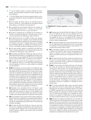 208 CAPÍTULO 6 Cantidad de movimiento lineal y choques
v
60°60°
v
m
m
▲ FIGURA 6.27 Choque angulado Véanse los ejercicios 17,
18 y 44.
5. PC Si dos objetos tienen la misma cantidad de movi-
miento, ¿necesariamente tendrán la misma energía ciné-
tica? Explique.
6. PC Si dos objetos tienen la misma energía cinética, ¿nece-
sariamente tendrán la misma cantidad de movimiento?
Explique.
7. ● Si una mujer de 60 kg viaja en un automóvil que se
mueve a 90 km/h, ¿qué cantidad de movimiento lineal
tiene relativa a a) el suelo y b) el automóvil?
8. ● La cantidad de movimiento lineal de un corredor en
los 100 metros planos es de 7.5 ϫ 102
kg · m/s. Si la rapi-
dez del corredor es de 10 m/s, ¿qué masa tiene?
9. ● Calcule la magnitud de la cantidad de movimiento li-
neal de a) una bola de bolos de 7.1 kg que viaja a 12 m/s
y b) una automóvil de 1200 kg que viaja a 90 km/h.
10. ● En fútbol americano, un hombre de línea casi siempre
tiene más masa que un corredor. a) ¿Un hombre de línea
siempre tendrá mayor cantidad de movimiento lineal que
un corredor? ¿Por qué? b) ¿Quién tiene mayor cantidad
de movimiento lineal, un corredor de 75 kg que corre a
8.5 m/s o un hombre de línea de 120 kg que corre a 5.0 m/s?
11. ● ¿Con qué rapidez viajará un automóvil de 1200 kg si
tiene la misma cantidad de movimiento lineal que una
camioneta de 1500 kg que viaja a 90 km/h?
12. ●● Una pelota de béisbol de 0.150 kg que viaja con una ra-
pidez horizontal de 4.50 m/s es golpeada por un bate y lue-
go se mueve con una rapidez de 34.7 m/s en la dirección
opuesta. ¿Qué cambio sufrió su cantidad de movimiento?
13. ●● Una bala de caucho de 15.0 g golpea una pared con
una rapidez de 150 m/s. Si la bala rebota directamente
con una rapidez de 120 m/s, ¿cómo cambió su cantidad
de movimiento?
14. EI ●● Dos protones se acercan entre sí con diferente rapi-
dez. a) ¿La magnitud de la cantidad de movimiento total
del sistema de los dos protones será 1) mayor que la mag-
nitud de la cantidad de movimiento de cualquiera de los
protones, 2) igual a la diferencia de las magnitudes de las
cantidades de movimiento de los dos protones o 3) igual
a la suma de las magnitudes de las cantidades de movi-
miento de los dos protones? ¿Por qué? b) Si las rapideces
de los dos protones son 340 y 450 m/s, respectivamente,
¿qué cantidad de movimiento total tiene el sistema de los
dos protones? [Sugerencia: busque la masa de un protón
en una de las tablas de las guardas de este libro.]
15. ●● Tomando como densidad del aire 1.29 kg/m3
, ¿qué
magnitud tiene la cantidad de movimiento lineal de un
metro cúbico de aire que se mueve con una rapidez de a)
36 km/h y b) 74 mi/h (la rapidez que alcanza el viento
cuando una tormenta tropical se convierte en un huracán)?
16. ●● Dos corredores cuyas masas son 70 y 60 kg, respectiva-
mente, tienen una cantidad de movimiento lineal total de
350 kg · m/s. El corredor más masivo se mueve a 2.0 m/s.
Calcule las magnitudes que podría tener la velocidad del
corredor más ligero.
17. ●● Una bola de billar de 0.20 kg que viaja con una rapi-
dez de 15 m/s golpea el borde de una mesa de billar con
un ángulo de 60° (Nfigura 6.27). Si la bola rebota con los
mismos rapidez y ángulo, ¿qué cambio sufre su cantidad
de movimiento?
18. ●● Suponga que la bola de billar de la figura 6.27 se apro-
xima a la orilla de la mesa con una rapidez de 15 m/s
y a un ángulo de 60°, como se muestra, pero rebota con
una rapidez de 10 m/s y a un ángulo de 50°. ¿Cuál es el
cambio en la cantidad de movimiento en este caso? [Su-
gerencia: utilice componentes.]
19. ●● Una persona empuja una caja de 10 kg desde el repo-
so y la acelera hasta una rapidez de 4.0 m/s con una fuer-
za constante. Si la persona empuja la caja durante 2.5 s,
¿cuánta fuerza ejerce sobre la caja?
20. ●● Un remolque cargado, con una masa total de 5000 kg
y rapidez de 3.0 km/h, choca contra una plataforma de
carga y se detiene en 0.64 s. Calcule la magnitud de la
fuerza promedio ejercida por la plataforma sobre el re-
molque.
21. ●● Una bola de lodo de 2.0 kg se deja caer desde una al-
tura de 15 m, donde estaba en reposo. Si el impacto entre
la bola y el suelo dura 0.50 s, ¿qué fuerza neta promedio
ejerció la bola contra el suelo?
22. EI ●● En una práctica de fútbol americano, dos recepto-
res corren de acuerdo con distintos patrones de recep-
ción de pases. Uno de ellos, con una masa de 80.0 kg, co-
rre a 45° hacia el noreste con una rapidez de 5.00 m/s. El
segundo receptor (con masa de 90.0 kg) corre en línea rec-
ta por el campo de juego (derecho hacia el este) a 6.00 m/s.
a) ¿Cuál es la dirección de su cantidad de movimiento
total? 1) Exactamente hacia el noreste; 2) hacia el nor-
te del noreste; 3) exactamente hacia el este o 4) hacia
el este del noreste. b) Justifique su respuesta al inciso a
calculando cuál fue en realidad su cantidad de movi-
miento total.
23. ●● Un catcher de grandes ligas atrapa una pelota rápida
que viaja a 95.0 mi/h; su mano, junto con el guante, re-
troceden 10.0 cm al llevar la pelota al reposo. Si le toma-
ra 0.00470 segundos llevar la pelota (con una masa de
250 g) al reposo en el guante, a) ¿cuáles serían la magni-
tud y la dirección del cambio en la cantidad de movi-
miento de la pelota? b) Determine la fuerza promedio
que ejerce la pelota sobre la mano y el guante del catcher.
24. ●●● Durante un partido de baloncesto, una porrista de
120 lb es lanzada verticalmente hacia arriba con una rapi-
dez de 4.50 m/s por un porrista. a) ¿Cómo cambia la can-
tidad de movimiento de la joven entre el momento en que
su compañero la suelta y el momento en que la recibe en
sus brazos, si es atrapada a la misma altura desde la que
fue lanzada? b) ¿Habría alguna diferencia si la atraparan
0.30 m por debajo del punto de lanzamiento? ¿Cómo
cambiaría su cantidad de movimiento en ese caso?
 
