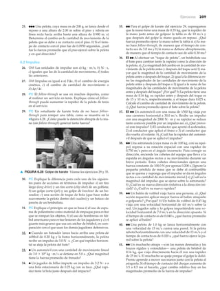 ▲ FIGURA 6.28 Golpe de karate Véanse los ejercicios 29 y 35.
Ejercicios 209
25. ●●● Una pelota, cuya masa es de 200 g, se lanza desde el
reposo a una altura de 2.00 m sobre el piso y rebota en
línea recta hacia arriba hasta una altura de 0.900 m. a)
Determine el cambio en la cantidad de movimiento de la
pelota que se debe a su contacto con el piso. b) Si el tiem-
po de contacto con el piso fue de 0.0950 segundos, ¿cuál
fue la fuerza promedio que el piso ejerció sobre la pelota
y en qué dirección?
6.2 Impulso
26. OM Las unidades de impulso son a) kg · m/s, b) N · s,
c) iguales que las de la cantidad de movimiento, d) todas
las anteriores.
27. OM Impulso es igual a a) F⌬x, b) el cambio de energía
cinética, c) el cambio de cantidad de movimiento o
d) ⌬p/⌬t.
28. PC El follow-through se usa en muchos deportes, como
al realizar un servicio en tenis. Explique cómo el follow-
through puede aumentar la rapidez de la pelota de tenis
en el servicio.
29. PC Un estudiante de karate trata de no hacer follow-
through para romper una tabla, como se muestra en la
▼figura 6.28. ¿Cómo puede la detención abrupta de la ma-
no (sin follow-through) generar tanta fuerza?
35. ●● Para el golpe de karate del ejercicio 29, supongamos
que la mano tiene una masa de 0.35 kg, que la rapidez de
la mano justo antes de golpear la tabla es de 10 m/s y
que después del golpe la mano queda en reposo. ¿Qué
fuerza promedio ejerce la mano sobre la tabla si a) la ma-
no hace follow-through, de manera que el tiempo de con-
tacto sea de 3.0 ms y b) la mano se detiene abruptamente,
de manera que el tiempo de contacto sea de sólo 0.30 ms?
36. EI ●● Al efectuar un “toque de pelota”, un beisbolista usa
el bate para cambiar tanto la rapidez como la dirección de
la pelota. a) ¿La magnitud del cambio en la cantidad de mo-
vimiento de la pelota antes y después del toque será 1) ma-
yor que la magnitud de la cantidad de movimiento de la
pelota antes o después del toque, 2) igual a la diferencia en-
tre las magnitudes de las cantidades de movimiento de la
pelota antes y después del toque o 3) igual a la suma de las
magnitudes de las cantidades de movimiento de la pelota
antes y después del toque? ¿Por qué? b) La pelota tiene una
masa de 0.16 kg; su rapidez antes y después del toque es
de 15 y 10 m/s, respectivamente, y el toque dura 0.025 s.
Calcule el cambio de cantidad de movimiento de la pelota.
c) ¿Qué fuerza promedio ejerce el bate sobre la pelota?
37. EI ●● Un automóvil con una masa de 1500 kg viaja por
una carretera horizontal a 30.0 m/s. Recibe un impulso
con una magnitud de 2000 N · m y su rapidez se reduce
tanto como es posible por un impulso así. a) ¿Qué provo-
có este impulso? 1) El conductor que apretó el acelerador,
2) el conductor que aplicó el freno o 3) el conductor que
dio vuelta al volante. b) ¿Cuál fue la rapidez del automó-
vil después de que se aplicó el impulso?
38. ●● Una astronauta (cuya masa es de 100 kg, con su equi-
po) regresa a su estación espacial con una rapidez de
0.750 m/s pero en el ángulo incorrecto. Para corregir su
dirección, enciende los cohetes del equipo que lleva a la
espalda en ángulos rectos a su movimiento durante un
breve periodo. Estos cohetes direccionales ejercen una
fuerza constante de 100.0 N por apenas 0.200 s. [Ignore la
pequeña pérdida de masa que se debe al combustible
que se quema y suponga que el impulso se da en ángulos
rectos a su cantidad de movimiento inicial.] a) ¿Cuál es la
magnitud del impulso que se ejerce sobre la astronauta?
b) ¿Cuál es su nueva dirección (relativa a la dirección ini-
cial)? c) ¿Cuál es su nueva rapidez?
39. ●● Un balón de volibol viaja hacia una persona. a) ¿Qué
acción requerirá aplicar mayor fuerza al balón: atraparlo
o golpearlo? ¿Por qué? b) Un balón de volibol de 0.45 kg
viaja con una velocidad horizontal de 4.0 m/s sobre la
red. Un jugador salta y lo golpea impartiéndole una ve-
locidad horizontal de 7.0 m/s en la dirección opuesta. Si
el tiempo de contacto es de 0.040 s, ¿qué fuerza promedio
se aplicó al balón?
40. ●● Una pelota de 1.0 kg se lanza horizontalmente con
una velocidad de 15 m/s contra una pared. Si la pelota
rebota horizontalmente con una velocidad de 13 m/s y el
tiempo de contacto es de 0.020 s, ¿qué fuerza ejerce la pa-
red sobre la pelota?
41. ●● Un muchacho atrapa —con las manos desnudas y los
brazos rígidos y extendidos— una pelota de béisbol de
0.16 kg, que viaja directamente hacia él con una rapidez
de 25 m/s. El muchacho se queja porque el golpe le dolió.
Pronto aprende a mover sus manos junto con la pelota al
atraparla. Si el tiempo de contacto del choque aumenta de
3.5 a 8.5 ms al hacerlo, ¿qué cambio relativo hay en las
magnitudes promedio de la fuerza de impulso?
30. PC Explique la diferencia para cada uno de los siguien-
tes pares de acciones en términos de impulso: a) un tiro
largo (long drive) y un tiro corto (chip shot) de un golfista;
b) un golpe corto (jab) y un golpe de knockout de un bo-
xeador; c) una acción de toque de bola (que hace rodar
suavemente la pelota dentro del cuadro) y un batazo de
jonrón de un beisbolista.
31. PC Explique el principio en que se basa a) el uso de espu-
ma de poliestireno como material de empaque para evitar
que se rompan los objetos, b) el uso de hombreras en fút-
bol americano para evitar lesiones de los jugadores y c) el
guante más grueso que usa un catcher de béisbol, en com-
paración con el que usan los demás jugadores defensivos.
32. ● Cuando un bateador lanza hacia arriba una pelota de
sóftbol de 0.20 kg y la batea horizontalmente, la pelota
recibe un impulso de 3.0 N · s. ¿Con qué rapidez horizon-
tal se aleja la pelota del bate?
33. ● Un automóvil con una cantidad de movimiento lineal
de 3.0 ϫ 104
kg · m/s se detiene en 5.0 s. ¿Qué magnitud
tiene la fuerza promedio de frenado?
34. ● Un jugador de billar imparte un impulso de 3.2 N · s a
una bola estacionaria de 0.25 kg con su taco. ¿Qué rapi-
dez tiene la bola justo después del impacto?
 