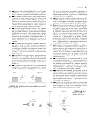 Ejercicios 211
59. ●● Suponga que el objeto de 3.0 kg del ejercicio 58 viajaba
inicialmente a 2.5 m/s en la dirección x positiva. ¿Qué ra-
pidez y dirección tendría el tercer fragmento en este caso?
60. ●● Dos pelotas con igual masa (0.50 kg) se aproximan al
origen de un plano, respectivamente, por los ejes x y y
positivos con la misma rapidez (3.3 m/s). a) ¿Cuál es la
cantidad de movimiento total del sistema? b) ¿Las pelo-
tas necesariamente chocarán en el origen? ¿Cuál es la
cantidad de movimiento total del sistema después de
que las dos pelotas hayan pasado por el origen?
61. ●● Dos automóviles idénticos chocan y sus defensas
quedan enganchadas. En cada uno de los casos siguien-
tes, ¿qué rapidez tienen los automóviles inmediatamente
después de engancharse? a) Un automóvil que avanza a
90 km/h se acerca a un automóvil estacionario; b) dos
automóviles se acercan entre sí con rapideces de 90 y 120
km/h, respectivamente; c) dos automóviles viajan en la
misma dirección con rapidez de 90 y 120 km/h, respecti-
vamente.
62. ●● Un automóvil de 1200 kg que viaja hacia la derecha
con rapidez de 25 m/s choca contra una camioneta de
1500 kg, quedando enganchadas sus defensas. Calcule la
velocidad de la combinación después del choque si ini-
cialmente la camioneta a) está en reposo, b) avanza hacia
la derecha a 20 m/s y c) avanza hacia la izquierda con ra-
pidez de 20 m/s.
63. ●● Una bala de 10 g que se mueve horizontalmente a
400 m/s penetra en un bloque de madera de 3.0 kg que
descansa en una superficie horizontal. Si la bala sale por
el otro lado del bloque a 300 m/s, ¿qué rapidez tiene el
bloque inmediatamente después de que sale la bala (▼fi-
gura 6.31)?
64. ●● La explosión de una bomba de 10.0 kg libera sólo dos
fragmentos. La bomba estaba inicialmente en reposo y
uno de los fragmentos, de 4.00 kg, viaja hacia el oeste a
100 m/s, inmediatamente después de la explosión. a)
¿Cuáles son la rapidez y la dirección del otro fragmento in-
mediatamente después de la explosión? b) ¿Cuánta energía
cinética se liberó en esa explosión?
65. ●● Una camioneta (vacía) de 1600 kg rueda con rapidez
de 2.5 m/s bajo una tolva de carga, la cual deposita una
masa de 3500 kg sobre la camioneta. ¿Qué rapidez tiene la
camioneta inmediatamente después de recibir la carga?
66. EI ●● Un nuevo método de control de disturbios utiliza
balas de “goma” en vez de balas verdaderas. Suponga
que, en una prueba, una de estas “balas” con una masa
de 500 g viaja a 250 m/s hacia la derecha y golpea de fren-
te un blanco estacionario. La masa del blanco es de
25.0 kg y está en reposo sobre una superficie lisa. La bala
rebota hacia atrás (es decir, hacia la izquierda) del blan-
co a 100 m/s. a) ¿En qué dirección se moverá el blanco
después de la colisión? 1) A la derecha, 2) a la izquierda,
3) podría permanecer estacionario o 4) no es posible sa-
berlo a partir de los datos. b) Determine la rapidez del re-
troceso del blanco después de la colisión.
67. ●● Para filmar una escena cinematográfica, un doble de
75 kg cae desde un árbol sobre un trineo de 50 kg, que se
desplaza sobre un lago congelado con una velocidad de
10 m/s hacia la orilla. a) ¿Cuál es la rapidez del trineo
después de que el doble está a bordo? b) Si el trineo gol-
pea contra la orilla del lago y se detiene, pero el doble
continúa moviéndose, ¿con qué rapidez deja el trineo?
(Ignore la fricción.)
68. ●● Un astronauta de 90 kg se queda detenido en el espa-
cio en un punto localizado a 6.0 m de su nave espacial y
necesita regresar en 4.0 min para controlarla. Para regre-
sar, lanza una pieza de equipo de 0.50 kg que se aleja di-
rectamente de la nave con una rapidez de 4.0 m/s. a) ¿El
astronauta regresa a tiempo? b) ¿Qué tan rápido debe ti-
rar la pieza de equipo para regresar a tiempo?
69. ●●● Un proyectil se dispara con una velocidad inicial de
90.0 km/h que forma un ángulo de 60.0° con la horizon-
tal. Cuando el proyectil está en la cúspide de su trayecto-
ria, una explosión interna lo divide en dos fragmentos
con masas iguales. Uno cae verticalmente como si se le
hubiera soltado desde el reposo. ¿A qué distancia del ca-
ñón caerá el otro fragmento?
70. ●●● Un disco de hockey en movimiento choca de refilón
con otro estacionario de la misma masa, como se muestra
en la ▼figura 6.32. Si la fricción es insignificante, ¿qué ra-
pidez tendrán los discos después del choque?
400 m/s
Antes Después
300 m/s
▲ FIGURA 6.31 ¿Transferencia de cantidad de movimiento?
Véase el ejercicio 63.
y
x
Choque Después
v2
v1
v1o
= 0.95 m/s
1
2 2
1
2
Antes
50°
40°
1
> FIGURA 6.32 Otro
choque de refilón
Véase el ejercicio 70.
 