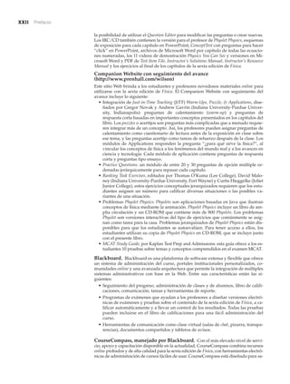 xxii Prefacio
la posibilidad de utilizar el Question Editor para modificar las preguntas o crear nuevas.
Los IRC/CD también contienen la versión para el profesor de Physlet Physics, esquemas
de exposición para cada capítulo en PowerPoint, ConceptTest con preguntas para hacer
“click” en PowerPoint, archivos de Microsoft Word por capítulo de todas las ecuacio-
nes numeradas, los 11 videos de demostración Physics You Can See y versiones en Mi-
crosoft Word y PDF de Test Item File, Instructor’s Solutions Manual, Instructor’s Resource
Manual y los ejercicios al final de los capítulos de la sexta edición de Física.
Companion Website con seguimiento del avance
(http://www.prenhall.com/wilson)
Este sitio Web brinda a los estudiantes y profesores novedosos materiales online para
utilizarse con la sexta edición de Física. El Companion Website con seguimiento del
avance incluye lo siguiente:
• Integración de Just-in-Time Teaching (JiTT) Warm-Ups, Puzzle, & Applications, dise-
ñados por Gregor Novak y Andrew Gavrin (Indiana University-Purdue Univer-
sity, Indianapolis): preguntas de calentamiento (warm-up) y preguntas de
respuesta corta basadas en importantes conceptos presentados en los capítulos del
libro. Los puzzles o acertijos son preguntas más complicadas que a menudo requie-
ren integrar más de un concepto. Así, los profesores pueden asignar preguntas de
calentamiento como cuestionario de lectura antes de la exposición en clase sobre
ese tema, y las preguntas acertijo como tareas de refuerzo después de la clase. Los
módulos de Applications responden la pregunta “¿para qué sirve la física?”, al
vincular los conceptos de física a los fenómenos del mundo real y a los avances en
ciencia y tecnología. Cada módulo de aplicación contiene preguntas de respuesta
corta y preguntas tipo ensayo.
• Practice Questions: un módulo de entre 20 y 30 preguntas de opción múltiple or-
denadas jerárquicamente para repasar cada capítulo.
• Ranking Task Exercises, editados por Thomas O’Kuma (Lee College), David Malo-
ney (Indiana University-Purdue University, Fort Wayne) y Curtis Hieggelke (Joliet
Junior College), estos ejercicios conceptuales jerarquizados requieren que los estu-
diantes asignen un número para calificar diversas situaciones o las posibles va-
riantes de una situación.
• Problemas Physlet Physics: Physlets son aplicaciones basadas en Java que ilustran
conceptos de física mediante la animación. Physlet Physics incluye un libro de am-
plia circulación y un CD-ROM que contiene más de 800 Physlets. Los problemas
Physlet son versiones interactivas del tipo de ejercicios que comúnmente se asig-
nan como tarea para la casa. Problemas jerarquizados de Physlet Physics están dis-
ponibles para que los estudiantes se autoevalúen. Para tener acceso a ellos, los
estudiantes utilizan su copia de Physlet Physics en CD-ROM, que se incluye junto
con el presente libro.
• MCAT Study Guide, por Kaplan Test Prep and Admissions: esta guía ofrece a los es-
tudiantes 10 pruebas sobre temas y conceptos comprendidos en el examen MCAT.
Blackboard. Blackboard es una plataforma de software extensa y flexible que ofrece
un sistema de administración del curso, portales institucionales personalizados, co-
munidades online y una avanzada arquitectura que permite la integración de múltiples
sistemas administrativos con base en la Web. Entre sus características están las si-
guientes:
• Seguimiento del progreso, administración de clases y de alumnos, libro de califi-
caciones, comunicación, tareas y herramientas de reporte.
• Programas de exámenes que ayudan a los profesores a diseñar versiones electró-
nicas de exámenes y pruebas sobre el contenido de la sexta edición de Física, a ca-
lificar automáticamente y a llevar un control de los resultados. Todas las pruebas
pueden incluirse en el libro de calificaciones para una fácil administración del
curso.
• Herramientas de comunicación como clase virtual (salas de chat, pizarra, transpa-
rencias), documentos compartidos y tableros de avisos.
CourseCompass, manejado por Blackboard. Con el más elevado nivel de servi-
cio, apoyo y capacitación disponible en la actualidad, CourseCompass combina recursos
online probados y de alta calidad para la sexta edición de Física, con herramientas electró-
nicas de administración de cursos fáciles de usar. CourseCompass está diseñado para sa-
 