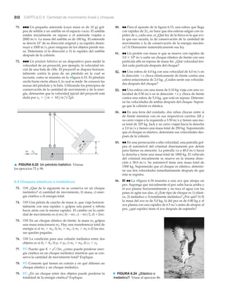 N FIGURA 6.34 ¿Elástico o
inelástico? Véase el ejercicio 86.
212 CAPÍTULO 6 Cantidad de movimiento lineal y choques
m vo
m
+
M
M
h
71. ●●● Un pequeño asteroide (cuya masa es de 10 g) gol-
pea de refilón a un satélite en el espacio vacío. El satélite
estaba inicialmente en reposo y el asteroide viajaba a
2000 m/s. La masa del satélite es de 100 kg. El asteroide
se desvía 10° de su dirección original y su rapidez dismi-
nuye a 1000 m/s, pero ninguno de los objetos pierde ma-
sa. Determine a) la dirección y b) la rapidez del satélite
después de la colisión.
72. ●●● Un péndulo balístico es un dispositivo para medir la
velocidad de un proyectil, por ejemplo, la velocidad ini-
cial de una bala de rifle. El proyectil se dispara horizon-
talmente contra la pesa de un péndulo en la cual se
incrusta, como se muestra en la ▼figura 6.33. El péndulo
oscila hasta cierta altura h, la cual se mide. Se conocen las
masas del péndulo y la bala. Utilizando los principios de
conservación de la cantidad de movimiento y de la ener-
gía, demuestre que la velocidad inicial del proyectil está
dada por vo = 31m + M2>m422gh.
6.4 Choques elásticos e inelásticos
73. OM ¿Qué de lo siguiente no se conserva en un choque
inelástico? a) cantidad de movimiento, b) masa, c) ener-
gía cinética o d) energía total.
74. OM Una pelota de caucho de masa m, que viaja horizon-
talmente con una rapidez v, golpea una pared y rebota
hacia atrás con la misma rapidez. El cambio en la canti-
dad de movimiento es a) mv, b) Ϫmv, c) Ϫmv/2, d) ϩ2mv.
75. OM En un choque elástico de frente, la masa m1 golpea
una masa estacionaria m2. Hay una transferencia total de
energía si a) m1 ϭ m2, b) m1 Ͼ m2, c) m1 Ͼ m2 o d) las ma-
sas quedan pegadas.
76. OM La condición para una colisión inelástica entre dos
objetos es a) Kf Ͻ Ki, b) pi pf, c) m1 Ͼ m2, d) v1 Ͻ v2.
77. PC Puesto que K ϭ p2
/2m, ¿cómo puede perderse ener-
gía cinética en un choque inelástico mientras que se con-
serva la cantidad de movimiento total? Explique.
78. PC Comente qué tienen en común y en qué difieren un
choque elástico y un choque inelástico.
79. PC ¿En un choque entre dos objetos puede perderse la
totalidad de la energía cinética? Explique.
80. ●● Para el aparato de la figura 6.15, una esfera que llega
con rapidez de 2vo no hace que dos esferas salgan con ra-
pidez de vo cada una. a) ¿Qué ley de la física es la que evi-
ta que eso suceda, la de conservación de la cantidad de
movimiento o la de conservación de la energía mecáni-
ca? b) Demuestre matemáticamente esa ley.
81. ●● Un protón con masa m que se mueve con rapidez de
3.0 ϫ 106
m/s sufre un choque elástico de frente con una
partícula alfa en reposo de masa 4m. ¿Qué velocidad ten-
drá cada partícula después del choque?
82. ●● Una esfera de 4.0 kg con una velocidad de 4.0 m/s en
la dirección ϩx choca elásticamente de frente contra una
esfera estacionaria de 2.0 kg. ¿Cuáles serán sus velocida-
des después del choque?
83. ●● Una esfera con una masa de 0.10 kg viaja con una ve-
locidad de 0.50 m/s en la dirección ϩx y choca de frente
contra una esfera de 5.0 kg, que está en reposo. Determi-
ne las velocidades de ambas después del choque. Supon-
ga que la colisión es elástica.
84. ●● En una feria del condado, dos niños chocan entre sí
de frente mientras van en sus respectivos carritos. Jill y
su carro viajan a la izquierda a 3.50 m/s y tienen una ma-
sa total de 325 kg. Jack y su carro viajan hacia la derecha
a 2.0 m/s y tienen una masa total de 290 kg. Suponiendo
que el choque es elástico, determine sus velocidades des-
pués de la colisión.
85. ●● En una persecución a alta velocidad, una patrulla gol-
pea el automóvil del criminal directamente por detrás
para llamar su atención. La patrulla va a 40.0 m/s hacia
la derecha y tiene una masa total de 1800 kg. El vehículo
del criminal inicialmente se mueve en la misma direc-
ción a 38.0 m/s. Su automóvil tiene una masa total de
1500 kg. Suponiendo que el choque es elástico, determi-
ne sus dos velocidades inmediatamente después de que
ésta se registra.
86. EI ●● La ▼figura 6.34 muestra a una ave que atrapa un
pez. Suponga que inicialmente el pez salta hacia arriba y
el ave planea horizontalmente y no toca el agua con las
patas ni agita sus alas. a) ¿Este tipo de choque es 1) elásti-
co, 2) inelástico o 3) totalmente inelástico? ¿Por qué? b) Si
la masa del ave es de 5.0 kg, la del pez es de 0.80 kg y el
ave planea con una rapidez de 6.5 m/s antes de atrapar al
pez, ¿qué rapidez tiene el ave después de sujetarlo?
▲ FIGURA 6.33 Un péndulo balístico Véanse
los ejercicios 72 y 98.
 