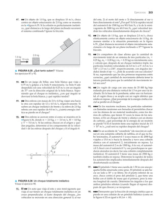 Ejercicios 213
87. ●● Un objeto de 1.0 kg, que se desplaza 10 m/s, choca
contra un objeto estacionario de 2.0 kg como se muestra
en la ▼figura 6.35. Si la colisión es perfectamente inelásti-
ca, ¿qué distancia a lo largo del plano inclinado recorrerá
el sistema combinado? Ignore la fricción.
del este, 2) al norte del oeste o 3) directamente al sur o
bien directamente al este? ¿Por qué? b) Si la rapidez inicial
del automóvil de 1500 kg era 90.0 km/h, y la de la mini-
vagoneta de 3000 kg era 60.0 km/h, ¿qué velocidad ten-
drán los vehículos inmediatamente después de chocar?
92. ●● Un objeto de 1.0 kg, que se desplaza 2.0 m/s, choca
elásticamente contra un objeto estacionario de 1.0 kg, de
manera similar a la situación presentada en la figura
6.35. ¿Qué distancia recorrerá el objeto inicialmente esta-
cionario a lo largo de un plano inclinado a 37°? Ignore la
fricción.
93. ●● Un compañero de clase afirma que la cantidad de
movimiento total de un sistema de tres partículas (m1 ϭ
0.25 kg, m2 ϭ 0.20 kg y m3 ϭ 0.33 kg) es inicialmente cero;
y calcula que, después de un choque inelástico triple, las
partículas tendrán velocidades de 4.0 m/s a 0°, 6.0 m/s a
120° y 2.5 m/s a 230°, respectivamente, con ángulos me-
didos desde el eje ϩx. ¿Está de acuerdo con sus cálculos?
Si no, suponiendo que las dos primeras respuestas estén
correctas, ¿qué cantidad de movimiento debería tener la
tercera partícula para que la cantidad de movimiento to-
tal sea cero?
94. ●● Un vagón de carga con una masa de 25 000 kg baja
rodando por una distancia vertical de 1.5 m por una vía in-
clinada. En la base de la pendiente, sobre una vía horizon-
tal, el vagón choca y se acopla con un vagón idéntico que
estaba en reposo. ¿Qué porcentaje de la energía cinética ini-
cial se perdió en el choque?
95. ●●● En los reactores nucleares, las partículas subatómi-
cas llamadas neutrones son frenadas al permitirles chocar
con los átomos de un material moderador, como los áto-
mos de carbono, que tienen 12 veces la masa de los neu-
trones. a) En un choque de frente y elástico con un átomo
de carbono, ¿qué porcentaje de la energía de un neutrón
se pierde? b) Si el neutrón tiene una rapidez inicial de 1.5
ϫ 107
m/s, ¿cuál será su rapidez después del choque?
96. ●●● En un accidente de “carambola” (de reacción en cade-
na) en una autopista cubierta de neblina, en el que no hu-
bo lesionados, el automóvil 1 (cuya masa es de 2000 kg)
viajaba a 15.0 m/s hacia la derecha y tuvo una colisión
elástica con el automóvil 2, inicialmente en reposo. La
masa del automóvil 2 es de 1500 kg. A la vez, el automó-
vil 2 chocó con el automóvil 3 y sus parachoques se que-
daron atorados (es decir, fue una colisión completamente
inelástica). El automóvil 3 tiene una masa de 2500 kg y
también estaba en reposo. Determine la rapidez de todos
los automóviles implicados inmediatamente después del
desafortunado accidente.
97. ●●● El péndulo 1 tiene una cuerda de 1.50 m con una pe-
queña bolita amarrada como peso. El péndulo se jala ha-
cia un lado a 30° y se libera. En el punto inferior de su
arco, choca contra el peso del péndulo 2, que tiene una
bolita con el doble de masa que el primero, pero la mis-
ma longitud de cuerda. Determine los ángulos a los que
ambos péndulos rebotan (cuando llegan al reposo) des-
pués de que chocan y se recuperan.
98. ●●● Demuestre que la fracción de energía cinética que se
pierde en una colisión de un péndulo balístico (como en
la figura 6.33) es igual a M/(m ϩ M).
37°
1.0 kg
10 m/s
2.0 kg
▲ FIGURA 6.35 ¿Qué tanto suben? Véanse
los ejercicios 87 y 92.
y
x
V
v′
M
v
m
θ
▲ FIGURA 6.36 Un choque totalmente inelástico
Véase el ejercicio 90.
88. ●● En un juego de billar, una bola blanca que viaja a
0.75 m/s golpea a la bola 8 estacionaria. La bola 8 sale
despedida con una velocidad de 0.25 m/s con un ángulo
de 37° con la dirección original de la bola blanca. Supo-
niendo que el choque es inelástico, ¿con qué ángulo se
desviará la bola blanca, y qué rapidez tendrá?
89. ●● Dos esferas con masas de 2.0 y 6.0 kg viajan una hacia
la otra con rapidez de 12 y 4.0 m/s, respectivamente. Si
sufren un choque inelástico de frente y la esfera de 2.0 kg
rebota con una rapidez de 8.0 m/s, ¿cuánta energía ciné-
tica se pierde en el choque?
90. ●● Dos esferas se acercan entre sí como se muestra en la
▼figura 6.36, donde m ϭ 2.0 kg, v ϭ 3.0 m/s, M ϭ 4.0 kg
y V ϭ 5.0 m/s. Si las esferas chocan en el origen y que-
dan pegadas, determine a) los componentes de la veloci-
dad v de las esferas después del choque y b) el ángulo ␪.
91. EI ●● Un auto que viaja al este y una minivagoneta que
viaja al sur tienen un choque totalmente inelástico en un
cruce perpendicular. a) Justo después del choque, ¿los
vehículos se moverán en una dirección general 1) al sur
 
