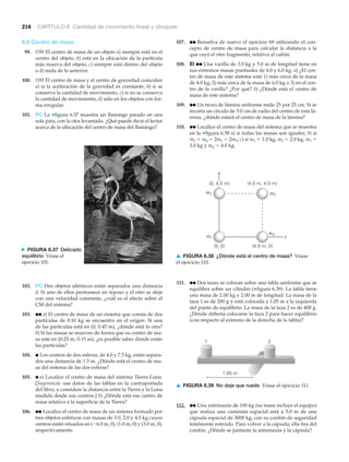 1.05 m
1 2
▲ FIGURA 6.39 No deje que ruede Véase el ejercicio 111.
m2
(4.0 m, 4.0 m)
m3
(0, 0) (4.0 m, 0)
m1
m4
x
y
(0, 4.0 m)
▲ FIGURA 6.38 ¿Dónde está el centro de masa? Véase
el ejercicio 110.
N FIGURA 6.37 Delicado
equilibrio Véase el
ejercicio 101.
214 CAPÍTULO 6 Cantidad de movimiento lineal y choques
6.5 Centro de masa
99. OM El centro de masa de un objeto a) siempre está en el
centro del objeto, b) está en la ubicación de la partícula
más masiva del objeto, c) siempre está dentro del objeto
o d) nada de lo anterior.
100. OM El centro de masa y el centro de gravedad coinciden
a) si la aceleración de la gravedad es constante, b) si se
conserva la cantidad de movimiento, c) si no se conserva
la cantidad de movimiento, d) sólo en los objetos con for-
ma irregular.
101. PC La ▼figura 6.37 muestra un flamingo parado en una
sola pata, con la otra levantada. ¿Qué puede decir el lector
acerca de la ubicación del centro de masa del flamingo?
107. ●● Resuelva de nuevo el ejercicio 69 utilizando el con-
cepto de centro de masa para calcular la distancia a la
que cayó el otro fragmento, relativa al cañón.
108. EI ●● Una varilla de 3.0 kg y 5.0 m de longitud tiene en
sus extremos masas puntuales de 4.0 y 6.0 kg. a) ¿El cen-
tro de masa de este sistema está 1) más cerca de la masa
de 4.0 kg, 2) más cerca de la masa de 6.0 kg o 3) en el cen-
tro de la varilla? ¿Por qué? b) ¿Dónde está el centro de
masa de este sistema?
109. ●● Un trozo de lámina uniforme mide 25 por 25 cm. Si se
recorta un círculo de 5.0 cm de radio del centro de esta lá-
mina, ¿dónde estará el centro de masa de la lámina?
110. ●● Localice el centro de masa del sistema que se muestra
en la ▼figura 6.38 a) si todas las masas son iguales; b) si
m2 ϭ m4 ϭ 2m1 ϭ 2m3; c) si m1 ϭ 1.0 kg, m2 ϭ 2.0 kg, m3 ϭ
3.0 kg y m4 ϭ 4.0 kg.
102. PC Dos objetos idénticos están separados una distancia
d. Si uno de ellos permanece en reposo y el otro se aleja
con una velocidad constante, ¿cuál es el efecto sobre el
CM del sistema?
103. ●● a) El centro de masa de un sistema que consta de dos
partículas de 0.10 kg se encuentra en el origen. Si una
de las partículas está en (0, 0.45 m), ¿dónde está la otra?
b) Si las masas se mueven de forma que su centro de ma-
sa esté en (0.25 m, 0.15 m), ¿es posible saber dónde están
las partículas?
104. ● Los centros de dos esferas, de 4.0 y 7.5 kg, están separa-
dos una distancia de 1.5 m. ¿Dónde está el centro de ma-
sa del sistema de las dos esferas?
105. ● a) Localice el centro de masa del sistema Tierra-Luna.
[Sugerencia: use datos de las tablas en la contraportada
del libro, y considere la distancia entre la Tierra y la Luna
medida desde sus centros.] b) ¿Dónde está ese centro de
masa relativo a la superficie de la Tierra?
106. ●● Localice el centro de masa de un sistema formado por
tres objetos esféricos con masas de 3.0, 2.0 y 4.0 kg cuyos
centros están situados en (Ϫ6.0 m, 0), (1.0 m, 0) y (3.0 m, 0),
respectivamente.
111. ●● Dos tazas se colocan sobre una tabla uniforme que se
equilibra sobre un cilindro (▼figura 6.39). La tabla tiene
una masa de 2.00 kg y 2.00 m de longitud. La masa de la
taza 1 es de 200 g y está colocada a 1.05 m a la izquierda
del punto de equilibrio. La masa de la taza 2 es de 400 g.
¿Dónde debería colocarse la taza 2 para hacer equilibrio
(con respecto al extremo de la derecha de la tabla)?
112. ●● Una astronauta de 100 kg (su masa incluye el equipo)
que realiza una caminata espacial está a 5.0 m de una
cápsula espacial de 3000 kg, con su cordón de seguridad
totalmente estirado. Para volver a la cápsula, ella tira del
cordón. ¿Dónde se juntarán la astronauta y la cápsula?
 
