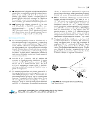 Ejercicios 215
30Њ
¿ángulo y
rapidez?
disco
▲ FIGURA 6.40 Intercepción del disco de hockey
Véase el ejercicio 119.
113. ●● Dos patinadores con masas de 65 y 45 kg, respectiva-
mente, están separados 8.0 m y sujetan cada uno un ex-
tremo de una cuerda. a) Si tiran de la cuerda hasta
juntarse, ¿qué distancia recorrerá cada patinador? (De-
precie la fricción.) b) Si sólo la patinadora de 45 kg tira de
la cuerda hasta juntarse con su amigo (que se limita a sos-
tener la cuerda), ¿qué distancia recorrerá cada patinador?
114. ●●● Tres partículas, cada una con masa de 0.25 kg, están
en (Ϫ4.0 m, 0), (2.0 m, 0) y (0, 3.0 m), sometidas a la ac-
ción de las fuerzas y
respectivamente. Calcule la aceleración (magni-
tud y dirección) del centro de masa del sistema. [Sugeren-
cia: considere los componentes de la aceleración.]
Ejercicios adicionales
115. Un bastón desequilibrado consiste en una varilla muy li-
gera de aluminio de 60.0 cm de longitud. La masa en un
extremo es tres veces la masa del extremo “ligero”. Inicial-
mente, el bastón se lanza con una rapidez de 15.0 m/s, a
un ángulo de 45 grados con respecto al nivel del suelo.
Cuando el bastón alcanza el punto más alto de su vuelo,
está orientado verticalmente, con el “extremo ligero” por
encima del “extremo pesado”. Determine la distancia de
cada extremo del bastón con respecto al suelo cuando al-
canza su altura máxima.
116. Una bala de 20.0 g, que viaja a 300 m/s, traspasa por
completo un bloque de madera, inicialmente en reposo
sobre una mesa lisa. El bloque tiene una masa de 1000 g.
La bala sale en la misma dirección, pero a 50.0 m/s.
a) ¿Cuál es la rapidez del bloque al final? b) ¿Qué frac-
ción (o porcentaje) de la energía cinética total inicial se
pierde en este proceso?
117. Un pequeño asteroide (una roca con una masa de 100 g)
da un golpe inclinado a una sonda espacial con una ma-
sa de 1000 kg. Suponga que todos los planetas están ale-
jados, de manera que las fuerzas gravitacionales pueden
ignorarse. A causa de la colisión, el asteroide se desvía
40° con respecto a su dirección original y su rapidez se
reduce a 12 000 m/s, luego de que su rapidez inicial era
de 20 000 m/s. La sonda se desplazaba originalmente a
14.0 N2xN,
F
S
3 =F
S
1 = 1-3.0 N2yN, F
S
2 = 15.0 N2yN
200 m/s en la dirección ϩx. a) Determine el ángulo en el
que la sonda se desvía con respecto a su dirección inicial.
b) ¿Cuál es la rapidez de la sonda después de la colisión?
118. EI En el decaimiento radiactivo del núcleo de un átomo
llamado americio-241 (símbolo 241
Am, masa de 4.03 ϫ
10Ϫ25
kg), se emite una partícula alfa (designada como ␣)
con una masa de 6.68 ϫ 10Ϫ27
kg hacia la derecha con
una energía cinética de 8.64 ϫ 10Ϫ13
J. (Esto es caracterís-
tico de las energías nucleares, pequeñas en la escala co-
mún.) El núcleo remanente es de neptunio-237 (237
Np) y
tiene una masa de 3.96 ϫ 10Ϫ25
kg. Suponga que el nú-
cleo inicial estaba en reposo. a) ¿El núcleo de neptunio
tendrá 1) mayor, 2) menor o 3) la misma cantidad de
energía cinética en comparación con la partícula alfa? b)
Determine la energía cinética del núcleo de 237
Np al final.
119. Una jugadora de hockey inicialmente se desplaza a 5.00
m/s hacia el este. Su masa es de 50.0 kg. Ella intercepta y
atrapa con el palo (stick) un disco que inicialmente se
desplaza a 35.0 m/s a un ángulo de 30 grados (figura
6.40). Suponga que la masa del disco es de 0.50 kg y que
ambos forman un solo objeto por unos segundos. a) Deter-
mine el ángulo de dirección y la rapidez del disco y de la
jugadora después de la colisión. b) ¿La colisión fue elástica
o inelástica? Pruebe su respuesta con números.
Los siguientes problemas de física Physlet se pueden usar con este capítulo.
8.1, 8.2, 8.3, 8.4, 8.5, 8.6, 8.7, 8.8, 8.9, 8.10, 8.11, 8.12, 8.13, 8.14
 