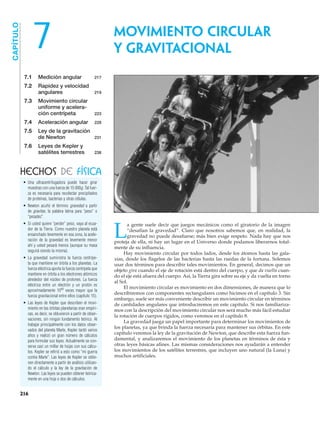 7.1 Medición angular 217
7.2 Rapidez y velocidad
angulares 219
7.3 Movimiento circular
uniforme y acelera-
ción centrípeta 223
7.4 Aceleración angular 228
7.5 Ley de la gravitación
de Newton 231
7.6 Leyes de Kepler y
satélites terrestres 238
CAPÍTULO
7
L
a gente suele decir que juegos mecánicos como el giratorio de la imagen
“desafían la gravedad”. Claro que nosotros sabemos que, en realidad, la
gravedad no puede desafiarse; más bien exige respeto. Nada hay que nos
proteja de ella, ni hay un lugar en el Universo donde podamos liberarnos total-
mente de su influencia.
Hay movimiento circular por todos lados, desde los átomos hasta las gala-
xias, desde los flagelos de las bacterias hasta las ruedas de la fortuna. Solemos
usar dos términos para describir tales movimientos. En general, decimos que un
objeto gira cuando el eje de rotación está dentro del cuerpo, y que da vuelta cuan-
do el eje está afuera del cuerpo. Así, la Tierra gira sobre su eje y da vuelta en torno
al Sol.
El movimiento circular es movimiento en dos dimensiones, de manera que lo
describiremos con componentes rectangulares como hicimos en el capítulo 3. Sin
embargo, suele ser más conveniente describir un movimiento circular en términos
de cantidades angulares que introduciremos en este capítulo. Si nos familiariza-
mos con la descripción del movimiento circular nos será mucho más fácil estudiar
la rotación de cuerpos rígidos, como veremos en el capítulo 8.
La gravedad juega un papel importante para determinar los movimientos de
los planetas, ya que brinda la fuerza necesaria para mantener sus órbitas. En este
capítulo veremos la ley de la gravitación de Newton, que describe esta fuerza fun-
damental, y analizaremos el movimiento de los planetas en términos de ésta y
otras leyes básicas afines. Las mismas consideraciones nos ayudarán a entender
los movimientos de los satélites terrestres, que incluyen uno natural (la Luna) y
muchos artificiales.
• Una ultracentrifugadora puede hacer girar
muestras con una fuerza de 15 000g. Tal fuer-
za es necesaria para recolectar precipitados
de proteínas, bacterias y otras células.
• Newton acuñó el término gravedad a partir
de gravitas, la palabra latina para “peso” o
“pesadez”.
• Si usted quiere “perder” peso, vaya al ecua-
dor de la Tierra. Como nuestro planeta está
ensanchado levemente en esa zona, la acele-
ración de la gravedad es levemente menor
ahí y usted pesará menos (aunque su masa
seguirá siendo la misma).
• La gravedad suministra la fuerza centrípe-
ta que mantiene en órbita a los planetas. La
fuerza eléctrica aporta la fuerza centrípeta que
mantiene en órbita a los electrones atómicos
alrededor del núcleo de protones. La fuerza
eléctrica entre un electrón y un protón es
aproximadamente 1040
veces mayor que la
fuerza gravitacional entre ellos (capítulo 15).
• Las leyes de Kepler que describen el movi-
miento en las órbitas planetarias eran empíri-
cas, es decir, se obtuvieron a partir de obser-
vaciones, sin ningún fundamento teórico. Al
trabajar principalmente con los datos obser-
vados del planeta Marte, Kepler tardó varios
años y realizó un gran número de cálculos
para formular sus leyes. Actualmente se con-
serva casi un millar de hojas con sus cálcu-
los. Kepler se refirió a esto como “mi guerra
contra Marte”. Las leyes de Kepler se obtie-
nen directamente a partir de análisis utilizan-
do el cálculo y la ley de la gravitación de
Newton. Las leyes se pueden obtener teórica-
mente en una hoja o dos de cálculos.
HECHOS DE FÍSICA
MOVIMIENTO CIRCULAR
Y GRAVITACIONAL
216
 