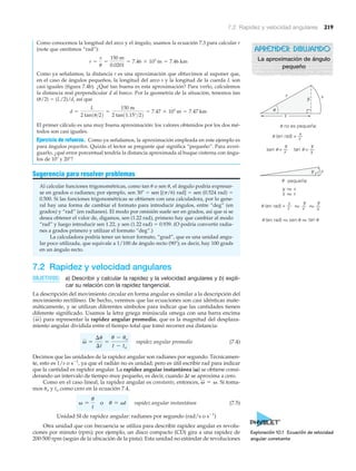 7.2 Rapidez y velocidad angulares 219
Como conocemos la longitud del arco y el ángulo, usamos la ecuación 7.3 para calcular r
(note que omitimos “rad”):
Como ya señalamos, la distancia r es una aproximación que obtuvimos al suponer que,
en el caso de ángulos pequeños, la longitud del arco s y la longitud de la cuerda L son
casi iguales (figura 7.4b). ¿Qué tan buena es esta aproximación? Para verlo, calculemos
la distancia real perpendicular d al barco. Por la geometría de la situación, tenemos tan
(␪/2) ϭ (L/2)/d, así que
El primer cálculo es una muy buena aproximación: los valores obtenidos por los dos mé-
todos son casi iguales.
Ejercicio de refuerzo. Como ya señalamos, la aproximación empleada en este ejemplo es
para ángulos pequeños. Quizás el lector se pregunte qué significa “pequeño”. Para averi-
guarlo, ¿qué error porcentual tendría la distancia aproximada al buque cisterna con ángu-
los de 10Њ y 20Њ?
Sugerencia para resolver problemas
Al calcular funciones trigonométricas, como tan ␪ o sen ␪, el ángulo podría expresar-
se en grados o radianes; por ejemplo, sen 30Њ ϭ sen [(␲/6) rad] ϭ sen (0.524 rad) ϭ
0.500. Si las funciones trigonométricas se obtienen con una calculadora, por lo gene-
ral hay una forma de cambiar el formato para introducir ángulos, entre “deg” (en
grados) y “rad” (en radianes). El modo por omisión suele ser en grados, así que si se
desea obtener el valor de, digamos, sen (1.22 rad), primero hay que cambiar al modo
“rad” y luego introducir sen 1.22, y sen (1.22 rad) ϭ 0.939. (O podría convertir radia-
nes a grados primero y utilizar el formato “deg”.)
La calculadora podría tener un tercer formato, “grad”, que es una unidad angu-
lar poco utilizada, que equivale a 1/100 de ángulo recto (90Њ); es decir, hay 100 grads
en un ángulo recto.
7.2 Rapidez y velocidad angulares
OBJETIVOS: a) Describir y calcular la rapidez y la velocidad angulares y b) expli-
car su relación con la rapidez tangencial.
La descripción del movimiento circular en forma angular es similar a la descripción del
movimiento rectilíneo. De hecho, veremos que las ecuaciones son casi idénticas mate-
máticamente, y se utilizan diferentes símbolos para indicar que las cantidades tienen
diferente significado. Usamos la letra griega minúscula omega con una barra encima
para representar la rapidez angular promedio, que es la magnitud del desplaza-
miento angular dividida entre el tiempo total que tomó recorrer esa distancia:
rapidez angular promedio (7.4)
Decimos que las unidades de la rapidez angular son radianes por segundo. Técnicamen-
te, esto es 1/s o sϪ1
, ya que el radián no es unidad; pero es útil escribir rad para indicar
que la cantidad es rapidez angular. La rapidez angular instantánea (␻) se obtiene consi-
derando un intervalo de tiempo muy pequeño, es decir, cuando ⌬t se aproxima a cero.
Como en el caso lineal, la rapidez angular es constante, entonces, Si toma-
mos ␪o y to como cero en la ecuación 7.4,
rapidez angular instantánea (7.5)
Unidad SI de rapidez angular: radianes por segundo (rad/s o sϪ1
)
Otra unidad que con frecuencia se utiliza para describir rapidez angular es revolu-
ciones por minuto (rpm); por ejemplo, un disco compacto (CD) gira a una rapidez de
200-500 rpm (según de la ubicación de la pista). Esta unidad no estándar de revoluciones
v =
u
t
o u = vt
v = v.
v =
¢u
¢t
=
u - uo
t - to
1v2
d =
L
2 tan1u>22
=
150 m
2 tan11.15°>22
= 7.47 * 103
m = 7.47 km
r =
s
u
=
150 m
0.0201
= 7.46 * 103
m = 7.46 km
Exploración 10.1 Ecuación de velocidad
angular constante
r
y s
x
y Ϸ s
x Ϸ r
no es pequeña:
pequeña:
(en rad) =
(en rad) =
tan =
y
r
y
r
y
x
y
y
x
s
r
s
s
r
sen =
Ϸ Ϸ
(en rad) sen tanϷϷ
u
u
u
u u
u
u
u u u
APRENDER DIBUJANDO
La aproximación de ángulo
pequeño
 