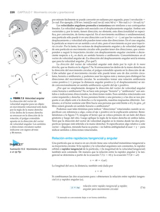 220 CAPÍTULO 7 Movimiento circular y gravitacional
*A menudo es conveniente dejar ␲ en forma simbólica.
por minuto fácilmente se puede convertir en radianes por segundo, pues 1 revolución ϭ
2␲ rad. Por ejemplo, (150 rev/min)(2␲ rad/rev)(1 min/60 s) ϭ 50␲ rad/s (ϭ 16 rad/s).*
Las velocidades angulares promedio e instantánea son similares a sus contrapartes
lineales. La velocidad angular está asociada con el desplazamiento angular. Ambas son
vectoriales y, por lo tanto, tienen dirección; no obstante, esta direccionalidad se especi-
fica, por convención, de forma especial. En el movimiento rectilíneo o unidimensional,
una partícula sólo puede ir en una dirección o en la otra (ϩ o Ϫ), así que los vectores de
desplazamiento y velocidad sólo pueden tener estas dos direcciones. En el caso angular,
la partícula se mueve en un sentido o en el otro, pero el movimiento es por una trayecto-
ria circular. Por lo tanto, los vectores de desplazamiento angular y de velocidad angular
de una partícula en movimiento circular sólo pueden tener dos direcciones, que corres-
ponden a seguir la trayectoria circular con desplazamiento angular creciente o decre-
ciente respecto a ␪o; es decir, en sentido horario o antihorario. Concentrémonos en el
vector de velocidad angular (La dirección del desplazamiento angular será la misma
que para la velocidad angular. ¿Por qué?)
La dirección del vector de velocidad angular está dada por la regla de la mano
derecha, que se ilustra en la >figura 7.5a. Si enroscamos los dedos de la mano derecha en
la dirección del movimiento circular, el pulgar extendido apunta en la dirección de
Cabe señalar que el movimiento circular sólo puede tener uno de dos sentidos circu-
lares, horario o antihorario, y podemos usar los signos más y menos para distinguir las
direcciones del movimiento circular. Se acostumbra tomar una rotación antihoraria
como positiva (ϩ) porque la distancia angular positiva (y el desplazamiento) se mi-
de convencionalmente en sentido antihorario a partir del eje x positivo.
¿Por qué no simplemente designar la dirección del vector de velocidad angular
como horaria o antihoraria? No se hace esto porque “horario” y “antihorario” son sen-
tidos o indicaciones direccionales, no direcciones reales. Esos sentidos rotacionales son
como izquierda y derecha. Si nos paramos frente a una persona y a las dos se nos pre-
gunta si un objeto está a la derecha o a la izquierda, nuestras respuestas diferirán. Asi-
mismo, si el lector sostiene este libro hacia una persona que está frente a él y lo gira, ¿el
libro estará girando en sentido horario o antihorario?
Podemos usar tales términos para indicar “direcciones” rotacionales cuando se es-
pecifican con referencia a algo, como el eje x positivo en la explicación anterior. Remi-
tiéndonos a la figura 7.5, imagine el lector que se coloca primero de un lado del disco
giratorio y luego del otro. Luego aplique la regla de la mano derecha en ambos lados.
Verá que la dirección del vector de velocidad angular es la misma desde las dos pers-
pectivas (porque está referida a la mano derecha). Si especificamos algo relativo a este
vector —digamos, mirando hacia su punta— no habría ambigüedad al usar ϩ y Ϫ para
indicar sentidos o direcciones rotacionales.
Relación entre rapideces tangencial y angular
Una partícula que se mueve en un círculo tiene una velocidad instantánea tangencial a
su trayectoria circular. Si la rapidez y la velocidad angulares son constantes, la rapidez
orbital o rapidez tangencial de la partícula, v (la magnitud de la velocidad tangencial)
también será constante. De manera que la relación entre la rapidez angular y la tan-
gencial se determina a partir de la ecuación 7.3 (s ϭ r␪) y la ecuación 7.5 (␪ ϭ ␻t):
La longitud del arco, la distancia, también está dada por
Si combinamos las dos ecuaciones para s obtenemos la relación entre rapidez tangen-
cial (v) y rapidez angular (␻),
(7.6)
relación entre rapidez tangencial y rapidez
angular para movimiento circular
v = rv
s = vt
s = ru = r1vt2
V
S
.
V
S
.
a)
(+)
␻
␻
␻
b)
(–)
␻
␻
␻
▲ FIGURA 7.5 Velocidad angular
La dirección del vector de
velocidad angular para un objeto
en movimiento rotacional está dada
por la regla de la mano derecha:
si los dedos de la mano derecha
se enroscan en la dirección de la
rotación, el pulgar extendido
apunta en la dirección del vector
de velocidad angular. Los sentidos
o direcciones circulares suelen
indicarse con signos a) más
y b) menos.
Ilustración 10.2 Movimiento en torno
a un eje fijo
 