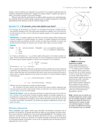 a)
b)
v = rv (v en rad/s)
= wt
r
v
s
v
u
▲ FIGURA 7.6 Rapideces
tangencial y angular
a) Las rapideces tangencial y
angular están relacionadas por
v ϭ r␻, donde ␻ está en radianes
por segundo. Observe que todas
las partículas de un objeto que gira
en torno a un eje fijo se mueven en
un círculo. Todas ellas tienen la
misma rapidez angular ␻, pero dos
partículas que están a diferente
distancia del eje de rotación
tienen distinta rapidez tangencial.
b) Las chispas de una rueda de
esmeril ilustran gráficamente la
velocidad tangencial instantánea.
(¿Por qué las trayectorias son
ligeramente curvas?)
7.2 Rapidez y velocidad angulares 221
donde ␻ está en radianes por segundo. La ecuación 7.6 se cumple en general para las
rapideces instantánea tangencial y angular de cuerpos sólidos o rígidos que giran en
torno a un eje fijo, aunque ␻ varíe con el tiempo.
Observe que todas las partículas de un objeto sólido que gira con velocidad angu-
lar constante tienen la misma rapidez angular, pero la rapidez tangencial es diferente
dependiendo de la distancia al eje de rotación (Nfigura 7.6a).
Ejemplo 7.3 ■ El carrusel: ¿unos más rápidos que otros?
En el parque de diversiones un carrusel a su velocidad de operación constante efectúa
una rotación completa en 45 s. Dos niños están montados en caballos, uno a 3.0 m del cen-
tro del carrusel, y el otro, a 6.0 m. Calcule a) la rapidez angular y b) la rapidez tangencial
de cada niño.
Razonamiento. La rapidez angular de cada niño es la misma, porque ambos efectúan una
rotación completa en el mismo tiempo. En cambio, su rapidez tangencial será distinta
porque los radios son distintos. Es decir, el niño con radio mayor describe un círculo más
grande durante el tiempo de rotación y, por lo tanto, debe viajar con mayor rapidez.
Solución.
Dado: rad (una rotación) Encuentre: a) ␻1 y ␻2 (rapideces angulares)
b) v1 y v2 (rapideces tangenciales)
a) Como ya señalamos, ␻1 ϭ ␻2; es decir, ambos niños giran con la misma rapidez an-
gular. Todos los puntos del carrusel recorren 2␲ rad en el tiempo que tarda una rotación.
De manera que la rapidez angular se calcula con la ecuación 7.5 (␻ constante):
Por lo tanto, ␻ ϭ ␻1 ϭ ␻2 ϭ 0.14 rad/s.
b) La rapidez tangencial es diferente en diferentes puntos radiales del carrusel. Todas las
“partículas” que constituyen el carrusel efectúan una rotación en el mismo tiempo. Por lo
tanto, cuanto más lejos esté una partícula del centro, mayor será su trayectoria circular y
mayor será su rapidez tangencial, como indica la ecuación 7.6. (Véase también la figura
7.6a.) Entonces,
y
(Observe que en la respuesta se omitió la unidad radián.)
Así, un jinete en la parte exterior del carrusel tiene mayor rapidez tangencial que
uno más cercano al centro. Aquí el jinete 2 tiene un radio dos veces mayor que el jinete 1
y, por lo tanto, va dos veces más rápido.
Ejercicio de refuerzo. a) En un viejo disco de 45 rpm, la pista inicial está a 8.0 cm del cen-
tro, y la final, a 5.0 cm del centro. Calcule la rapidez angular y la rapidez tangencial a es-
tas distancias cuando el disco está girando a 45 rpm. b) ¿Por qué, en las pistas de carrera
ovaladas, los competidores de adentro y afuera tienen diferentes puntos de inicio (lo cual
se conoce como salida “escalonada”), de manera que algunos competidores inician “ade-
lante” de otros?
Periodo y frecuencia
Otras cantidades que suelen usarse para describir movimientos circulares son el
periodo y la frecuencia. El tiempo que tarda un objeto en movimiento circular en efec-
tuar una revolución completa (un ciclo) se denomina periodo (T ). Por ejemplo, el pe-
riodo de revolución de la Tierra alrededor del Sol es un año, y el periodo de la
rotación axial de la Tierra es 24 horas. La unidad estándar de periodo es el segundo
(s). Descriptivamente, el periodo a veces se da en segundos por revolución (s/rev) o
segundos por ciclo (s/ciclo).
v2 = r2v = 16.0 m210.14 rad>s2 = 0.84 m>s
v1 = r1v = 13.0 m210.14 rad>s2 = 0.42 m>s
v =
u
t
=
2p rad
45 s
= 0.14 rad>s
r2 = 6.0 m
r1 = 3.0 m
t = 45 s
u = 2p
Nota: siempre que se calcula una
cantidad tangencial o lineal a partir
de una cantidad angular, la unidad
angular de radián se omite en la
respuesta final. Cuando se pide
una cantidad angular, la unidad
de radián normalmente se incluye
en la respuesta final, por claridad.
 