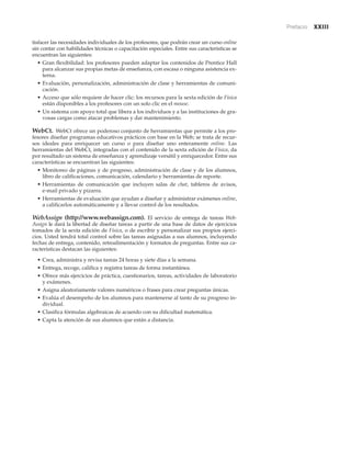 Prefacio xxiii
tisfacer las necesidades individuales de los profesores, que podrán crear un curso online
sin contar con habilidades técnicas o capacitación especiales. Entre sus características se
encuentran las siguientes:
• Gran flexibilidad: los profesores pueden adaptar los contenidos de Prentice Hall
para alcanzar sus propias metas de enseñanza, con escasa o ninguna asistencia ex-
terna.
• Evaluación, personalización, administración de clase y herramientas de comuni-
cación.
• Acceso que sólo requiere de hacer clic: los recursos para la sexta edición de Física
están disponibles a los profesores con un solo clic en el mouse.
• Un sistema con apoyo total que libera a los individuos y a las instituciones de gra-
vosas cargas como atacar problemas y dar mantenimiento.
WebCt. WebCt ofrece un poderoso conjunto de herramientas que permite a los pro-
fesores diseñar programas educativos prácticos con base en la Web; se trata de recur-
sos ideales para enriquecer un curso o para diseñar uno enteramente online. Las
herramientas del WebCt, integradas con el contenido de la sexta edición de Física, da
por resultado un sistema de enseñanza y aprendizaje versátil y enriquecedor. Entre sus
características se encuentran las siguientes:
• Monitoreo de páginas y de progreso, administración de clase y de los alumnos,
libro de calificaciones, comunicación, calendario y herramientas de reporte.
• Herramientas de comunicación que incluyen salas de chat, tableros de avisos,
e-mail privado y pizarra.
• Herramientas de evaluación que ayudan a diseñar y administrar exámenes online,
a calificarlos automáticamente y a llevar control de los resultados.
WebAssign (http://www.webassign.com). El servicio de entrega de tareas Web-
Assign le dará la libertad de diseñar tareas a partir de una base de datos de ejercicios
tomados de la sexta edición de Física, o de escribir y personalizar sus propios ejerci-
cios. Usted tendrá total control sobre las tareas asignadas a sus alumnos, incluyendo
fechas de entrega, contenido, retroalimentación y formatos de preguntas. Entre sus ca-
racterísticas destacan las siguientes:
• Crea, administra y revisa tareas 24 horas y siete días a la semana.
• Entrega, recoge, califica y registra tareas de forma instantánea.
• Ofrece más ejercicios de práctica, cuestionarios, tareas, actividades de laboratorio
y exámenes.
• Asigna aleatoriamente valores numéricos o frases para crear preguntas únicas.
• Evalúa el desempeño de los alumnos para mantenerse al tanto de su progreso in-
dividual.
• Clasifica fórmulas algebraicas de acuerdo con su dificultad matemática.
• Capta la atención de sus alumnos que están a distancia.
 