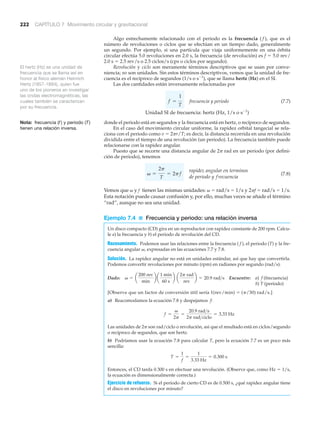 222 CAPÍTULO 7 Movimiento circular y gravitacional
El hertz (Hz) es una unidad de
frecuencia que se llama así en
honor al físico alemán Heinrich
Hertz (1857-1894), quien fue
uno de los pioneros en investigar
las ondas electromagnéticas, las
cuales también se caracterizan
por su frecuencia.
Nota: frecuencia (f ) y periodo (T)
tienen una relación inversa.
Algo estrechamente relacionado con el periodo es la frecuencia ( f ), que es el
número de revoluciones o ciclos que se efectúan en un tiempo dado, generalmente
un segundo. Por ejemplo, si una partícula que viaja uniformemente en una órbita
circular efectúa 5.0 revoluciones en 2.0 s, la frecuencia (de revolución) es f ϭ 5.0 rev/
2.0 s ϭ 2.5 rev/s o 2.5 ciclos/s (cps o ciclos por segundo).
Revolución y ciclo son meramente términos descriptivos que se usan por conve-
niencia; no son unidades. Sin estos términos descriptivos, vemos que la unidad de fre-
cuencia es el recíproco de segundos (1/s o sϪ1
), que se llama hertz (Hz) en el SI.
Las dos cantidades están inversamente relacionadas por
frecuencia y periodo (7.7)
Unidad SI de frecuencia: hertz (Hz, 1/s o sϪ1
)
donde el periodo está en segundos y la frecuencia está en hertz, o recíproco de segundos.
En el caso del movimiento circular uniforme, la rapidez orbital tangecial se rela-
ciona con el periodo como v ϭ 2␲r/T; es decir, la distancia recorrida en una revolución
dividida entre el tiempo de una revolución (un periodo). La frecuencia también puede
relacionarse con la rapidez angular.
Puesto que se recorre una distancia angular de 2␲ rad en un periodo (por defini-
ción de periodo), tenemos
(7.8)
Vemos que ␻ y f tienen las mismas unidades: ␻ ϭ rad/s ϭ 1/s y 2␲f ϭ rad/s ϭ 1/s.
Esta notación puede causar confusión y, por ello, muchas veces se añade el término
“rad”, aunque no sea una unidad.
Ejemplo 7.4 ■ Frecuencia y periodo: una relación inversa
Un disco compacto (CD) gira en un reproductor con rapidez constante de 200 rpm. Calcu-
le a) la frecuencia y b) el periodo de revolución del CD.
Razonamiento. Podemos usar las relaciones entre la frecuencia ( f ), el periodo (T) y la fre-
cuencia angular ␻, expresadas en las ecuaciones 7.7 y 7.8.
Solución. La rapidez angular no está en unidades estándar, así que hay que convertirla.
Podemos convertir revoluciones por minuto (rpm) en radianes por segundo (rad/s).
Dado: Encuentre: a) f (frecuencia)
b) T (periodo)
[Observe que un factor de conversión útil sería 1(rev/min) ϭ (␲/30) rad/s.]
a) Reacomodamos la ecuación 7.8 y despejamos f:
Las unidades de 2␲ son rad/ciclo o revolución, así que el resultado está en ciclos/segundo
o recíproco de segundos, que son hertz.
b) Podríamos usar la ecuación 7.8 para calcular T, pero la ecuación 7.7 es un poco más
sencilla:
Entonces, el CD tarda 0.300 s en efectuar una revolución. (Observe que, como Hz ϭ 1/s,
la ecuación es dimensionalmente correcta.)
Ejercicio de refuerzo. Si el periodo de cierto CD es de 0.500 s, ¿qué rapidez angular tiene
el disco en revoluciones por minuto?
T =
1
f
=
1
3.33 Hz
= 0.300 s
f =
v
2p
=
20.9 rad>s
2p rad>ciclo
= 3.33 Hz
v = a
200 rev
min
b a
1 min
60 s
b a
2p rad
rev
b = 20.9 rad>s
rapidez angular en terminos
de periodo y frecuencia
v =
2p
T
= 2pf
f =
1
T
 