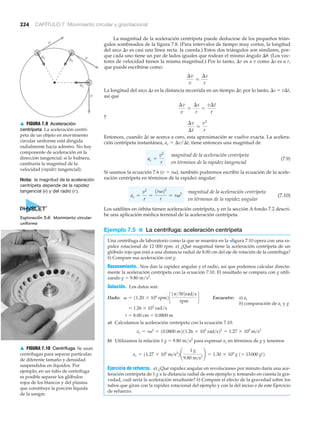 v
v
v
ac ac
ac
▲ FIGURA 7.9 Aceleración
centrípeta La aceleración centrí-
peta de un objeto en movimiento
circular uniforme está dirigida
radialmente hacia adentro. No hay
componente de aceleración en la
dirección tangencial; si lo hubiera,
cambiaría la magnitud de la
velocidad (rapidez tangencial).
224 CAPÍTULO 7 Movimiento circular y gravitacional
La magnitud de la aceleración centrípeta puede deducirse de los pequeños trián-
gulos sombreados de la figura 7.8. (Para intervalos de tiempo muy cortos, la longitud
del arco ⌬s es casi una línea recta: la cuerda.) Estos dos triángulos son similares, por-
que cada uno tiene un par de lados iguales que rodean el mismo ángulo ⌬␪. (Los vec-
tores de velocidad tienen la misma magnitud.) Por lo tanto, ⌬v es a v como ⌬s es a r,
que puede escribirse como:
La longitud del arco ⌬s es la distancia recorrida en un tiempo ⌬t; por lo tanto, ⌬s ϭ v⌬t,
así que
y
Entonces, cuando ⌬t se acerca a cero, esta aproximación se vuelve exacta. La acelera-
ción centrípeta instantánea, ac ϭ ⌬v/⌬t, tiene entonces una magnitud de
(7.9)
Si usamos la ecuación 7.6 (v ϭ r␻), también podremos escribir la ecuación de la acele-
ración centrípeta en términos de la rapidez angular:
(7.10)
Los satélites en órbita tienen aceleración centrípeta, y en la sección A fondo 7.2 descri-
be una aplicación médica terrenal de la aceleración centrípeta.
Ejemplo 7.5 ■ La centrífuga: aceleración centrípeta
Una centrífuga de laboratorio como la que se muestra en la >figura 7.10 opera con una ra-
pidez rotacional de 12 000 rpm. a) ¿Qué magnitud tiene la aceleración centrípeta de un
glóbulo rojo que está a una distancia radial de 8.00 cm del eje de rotación de la centrífuga?
b) Compare esa aceleración con g.
Razonamiento. Nos dan la rapidez angular y el radio, así que podemos calcular directa-
mente la aceleración centrípeta con la ecuación 7.10. El resultado se compara con g utili-
zando g ϭ 9.80 m/s2
.
Solución. Los datos son:
Dado: Encuentre: a) ac
ϭ 1.26 ϫ 103
rad/s
b) comparación de ac y g
r ϭ 8.00 cm ϭ 0.0800 m
a) Calculamos la aceleración centrípeta con la ecuación 7.10:
b) Utilizamos la relación 1 g ϭ 9.80 m/s2
para expresar ac en términos de g y tenemos
Ejercicio de refuerzo. a) ¿Qué rapidez angular en revoluciones por minuto daría una ace-
leración centrípeta de 1 g a la distancia radial de este ejemplo y, tomando en cuenta la gra-
vedad, cuál sería la aceleración resultante? b) Compare el efecto de la gravedad sobre los
tubos que giran con la rapidez rotacional del ejemplo y con la del inciso a de este Ejercicio
de refuerzo.
ac = 11.27 * 105
m>s2
2¢
1 g
9.80 m>s2
≤ = 1.30 * 104
g 1= 13000 g!2
ac = rv2
= 10.0800 m211.26 * 103
rad>s22
= 1.27 * 105
m>s2
v = 11.20 * 104
rpm2c
1p>302rad>s
rpm
d
magnitud de la aceleración centrípeta
en términos de la rapidez angular
ac =
v2
r
=
1rv22
r
= rv2
magnitud de la aceleración centrípeta
en términos de la rapidez tangencial
ac =
v2
r
¢v
¢t
L
v2
r
¢v
v
L
¢s
r
=
v¢t
r
¢v
v
L
¢s
r
Nota: la magnitud de la aceleración
centrípeta depende de la rapidez
tangencial (v) y del radio (r ).
▲ FIGURA 7.10 Centrífuga Se usan
centrífugas para separar partículas
de diferente tamaño y densidad
suspendidas en líquidos. Por
ejemplo, en un tubo de centrífuga
es posible separar los glóbulos
rojos de los blancos y del plasma
que constituye la porción líquida
de la sangre.
Exploración 3.6 Movimiento circular
uniforme
 