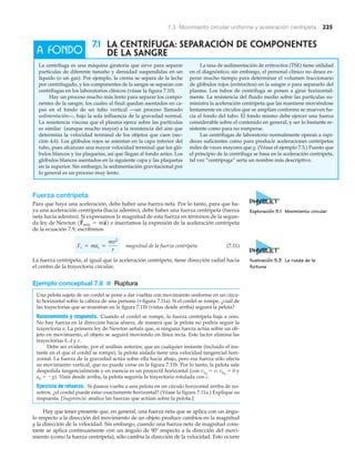 7.3 Movimiento circular uniforme y aceleración centrípeta 225
7.1 LA CENTRÍFUGA: SEPARACIÓN DE COMPONENTES
DE LA SANGRE
La centrífuga es una máquina giratoria que sirve para separar
partículas de diferente tamaño y densidad suspendidas en un
líquido (o un gas). Por ejemplo, la crema se separa de la leche
por centrifugado, y los componentes de la sangre se separan con
centrífugas en los laboratorios clínicos (véase la figura 7.10).
Hay un proceso mucho más lento para separar los compo-
nentes de la sangre, los cuales al final quedan asentados en ca-
pas en el fondo de un tubo vertical —un proceso llamado
sedimentación—, bajo la sola influencia de la gravedad normal.
La resistencia viscosa que el plasma ejerce sobre las partículas
es similar (aunque mucho mayor) a la resistencia del aire que
determina la velocidad terminal de los objetos que caen (sec-
ción 4.6). Los glóbulos rojos se asientan en la capa inferior del
tubo, pues alcanzan una mayor velocidad terminal que los gló-
bulos blancos y las plaquetas, así que llegan al fondo antes. Los
glóbulos blancos asentados en la siguiente capa y las plaquetas
en la superior. Sin embargo, la sedimentación gravitacional por
lo general es un proceso muy lento.
La tasa de sedimentación de eritrocitos (TSE) tiene utilidad
en el diagnóstico; sin embargo, el personal clínico no desea es-
perar mucho tiempo para determinar el volumen fraccionario
de glóbulos rojos (eritrocitos) en la sangre o para separarlo del
plasma. Los tubos de centrífuga se ponen a girar horizontal-
mente. La resistencia del fluido medio sobre las partículas su-
ministra la aceleración centrípeta que las mantiene moviéndose
lentamente en círculos que se amplían conforme se mueven ha-
cia el fondo del tubo. El fondo mismo debe ejercer una fuerza
considerable sobre el contenido en general, y ser lo bastante re-
sistente como para no romperse.
Las centrífugas de laboratorio normalmente operan a rapi-
deces suficientes como para producir aceleraciones centrípetas
miles de veces mayores que g. (Véase el ejemplo 7.5.) Puesto que
el principio de la centrífuga se basa en la aceleración centrípeta,
tal vez “centrípuga” sería un nombre más descriptivo.
A FONDO
Exploración 5.1 Movimiento circular
Ilustración 5.3 La rueda de la
fortuna
Fuerza centrípeta
Para que haya una aceleración, debe haber una fuerza neta. Por lo tanto, para que ha-
ya una aceleración centrípeta (hacia adentro), debe haber una fuerza centrípeta (fuerza
neta hacia adentro). Si expresamos la magnitud de esta fuerza en términos de la segun-
da ley de Newton e insertamos la expresión de la aceleración centrípeta
de la ecuación 7.9, escribimos
magnitud de la fuerza centrípeta (7.11)
La fuerza centrípeta, al igual que la aceleración centrípeta, tiene dirección radial hacia
el centro de la trayectoria circular.
Ejemplo conceptual 7.6 ■ Ruptura
Una pelota sujeta de un cordel se pone a dar vueltas con movimiento uniforme en un círcu-
lo horizontal sobre la cabeza de una persona (▼ figura 7.11a). Si el cordel se rompe, ¿cuál de
las trayectorias que se muestran en la figura 7.11b (vistas desde arriba) seguirá la pelota?
Razonamiento y respuesta. Cuando el cordel se rompe, la fuerza centrípeta baja a cero.
No hay fuerza en la dirección hacia afuera, de manera que la pelota no podría seguir la
trayectoria a. La primera ley de Newton señala que, si ninguna fuerza actúa sobre un ob-
jeto en movimiento, el objeto se seguirá moviendo en línea recta. Este factor elimina las
trayectorias b, d y e.
Debe ser evidente, por el análisis anterior, que en cualquier instante (incluido el ins-
tante en el que el cordel se rompe), la pelota aislada tiene una velocidad tangencial hori-
zontal. La fuerza de la gravedad actúa sobre ella hacia abajo, pero esa fuerza sólo afecta
su movimiento vertical, que no puede verse en la figura 7.11b. Por lo tanto, la pelota sale
despedida tangencialmente y en esencia es un proyectil horizontal (con vxo
ϭ v, vyo
ϭ 0 y
ay ϭ Ϫg). Vista desde arriba, la pelota seguiría la trayectoria rotulada con c.
Ejercicio de refuerzo. Si damos vuelta a una pelota en un círculo horizontal arriba de no-
sotros, ¿el cordel puede estar exactamente horizontal? (Véase la figura 7.11a.) Explique su
respuesta. [Sugerencia: analice las fuerzas que actúan sobre la pelota.]
Hay que tener presente que, en general, una fuerza neta que se aplica con un ángu-
lo respecto a la dirección del movimiento de un objeto produce cambios en la magnitud
y la dirección de la velocidad. Sin embargo, cuando una fuerza neta de magnitud cons-
tante se aplica continuamente con un ángulo de 90Њ respecto a la dirección del movi-
miento (como la fuerza centrípeta), sólo cambia la dirección de la velocidad. Esto ocurre
Fc = mac =
mv2
r
1F
S
neta = ma
S
2
 