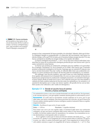 226 CAPÍTULO 7 Movimiento circular y gravitacional
porque no hay componente de fuerza paralelo a la velocidad. Además, dado que la fuer-
za centrípeta siempre es perpendicular a la dirección del movimiento, esta fuerza no
efectúa trabajo. (¿Por qué?) Por lo tanto, por el teorema trabajo-energía (sección 5.3), una
fuerza centrípeta no modifica la energía cinética ni la rapidez del objeto.
La fuerza centrípeta en la forma Fc ϭ mv2
/r no es una nueva fuerza individual, sino
más bien la causa de la aceleración centrípeta producida por una fuerza real o por la
suma vectorial de varias fuerzas.
La fuerza que produce la aceleración centrípeta para los satélites es la gravedad.
En el ejemplo conceptual 7.6, era la tensión en el cordel. Otra fuerza que a menudo
produce aceleración centrípeta es la fricción. Suponga que un automóvil viaja por una
curva circular horizontal. Para dar vuelta, el vehículo debe tener una aceleración cen-
trípeta, la cual es producto de la fuerza de fricción entre los neumáticos y la carretera.
Sin embargo, esta fricción (estática; ¿por qué?) tiene un valor limitante máximo.
Si la rapidez del automóvil es lo bastante alta o la curva es muy cerrada, la fricción no
bastará para proporcionar la aceleración centrípeta necesaria y el automóvil derrapa-
rá hacia afuera desde el centro de la curva. Si el vehículo pasa por una área mojada o
cubierta de hielo, podría reducirse la fricción entre los neumáticos y la carretera, y el
automóvil derraparía aun si viaja con menor rapidez. (El peralte de las curvas tam-
bién ayuda a los vehículos a dar vuelta sin derraparse.)
Ejemplo 7.7 ■ Donde el caucho toca el camino:
fricción y fuerza centrípeta
Un automóvil se acerca a una curva circular horizontal con radio de 45.0 m. Si el pavimen-
to de concreto está seco, ¿con qué rapidez constante máxima podrá el coche tomar la curva?
Razonamiento. El coche está en movimiento circular uniforme en la curva, por lo que
debe haber una fuerza centrípeta. Esta fuerza proviene de la fricción, así que la fuerza de
fricción estática máxima genera la fuerza centrípeta cuando el automóvil tiene su rapidez
tangencial máxima.
Solución. Escribimos lo que se da y lo que se pide:
Dado: r ϭ 45.0 m Encuentre: v (rapidez máxima)
Para tomar una curva con una rapidez dada, el automóvil debe tener una aceleración
centrípeta, así que una fuerza centrípeta debe actuar sobre él. Esta fuerza hacia adentro
se debe a la fricción estática entre los neumáticos y la carretera. (Los neumáticos no es-
tán deslizándose ni derrapando sobre al camino.)
En el capítulo 4 vimos que la fuerza de fricción máxima está dada por fsmáx
ϭ ␮sN
(ecuación 4.7), donde N es la magnitud de la fuerza normal sobre el vehículo y es igual a
su peso, mg, sobre el camino horizontal (¿por qué?). Esta magnitud de la fuerza de fric-
ción estática máxima es igual a la magnitud de la fuerza centrípeta (Fc ϭ mv2
/r). Para
a)
F
El cordel
se rompe
b)
Vista desde
arriba
a b
c
?
?
?
?
?
e
d
N FIGURA 7.11 Fuerza centrípeta
a) Una pelota se hace girar en un
círculo horizontal. b) Si el cordel se
rompe y la fuerza centrípeta baja a
cero, ¿qué sucederá con la pelota?
Véase el Ejemplo conceptual 7.7.
 