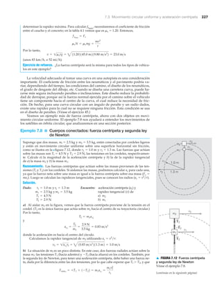 7.3 Movimiento circular uniforme y aceleración centrípeta 227
r1
r2
1.0 m
1.3 m
m2
v2
v1
m1
v2
v1
m2
m1
T2
T2
ϪT2
▲ FIGURA 7.12 Fuerza centrípeta
y segunda ley de Newton
Véase el ejemplo 7.8.
(continúa en la siguiente página)
determinar la rapidez máxima. Para calcular fsmáx
, necesitaremos el coeficiente de fricción
entre el caucho y el concreto; en la tabla 4.1 vemos que es ␮s ϭ 1.20. Entonces,
Por lo tanto,
(unos 83 km/h, o 52 mi/h).
Ejercicio de refuerzo. ¿La fuerza centrípeta será la misma para todos los tipos de vehícu-
los en este ejemplo?
La velocidad adecuada al tomar una curva en una autopista es una consideración
importante. El coeficiente de fricción entre los neumáticos y el pavimento podría va-
riar, dependiendo del tiempo, las condiciones del camino, el diseño de los neumáticos,
el grado de desgaste del dibujo, etc. Cuando se diseña una carretera curva, puede ha-
cerse más segura incluyendo peraltes o inclinaciones. Este diseño reduce la probabili-
dad de derrapar, porque así la fuerza normal ejercida por el camino sobre el vehículo
tiene un componente hacia el centro de la curva, el cual reduce la necesidad de fric-
ción. De hecho, para una curva circular con un ángulo de peralte y un radio dados,
existe una rapidez para la cual no se requiere ninguna fricción. Esta condición se usa
en el diseño de peraltes. (Véase el ejercicio 45.)
Veamos un ejemplo más de fuerza centrípeta, ahora con dos objetos en movi-
miento circular uniforme. El ejemplo 7.8 nos ayudará a entender los movimientos de
los satélites en órbita circular, que analizaremos en una sección posterior.
Ejemplo 7.8 ■ Cuerpos conectados: fuerza centrípeta y segunda ley
de Newton
Suponga que dos masas, ml ϭ 2.5 kg y m2 ϭ 3.5 kg, están conectadas por cordeles ligeros
y están en movimiento circular uniforme sobre una superficie horizontal sin fricción,
como se ilustra en la Nfigura 7.12, donde r1 ϭ 1.0 m y r2 ϭ 1.3 m. Las fuerzas que actúan
sobre las masas son Tl ϭ 4.5 N y T2 ϭ 2.9 N, las tensiones en los cordeles, respectivamen-
te. Calcule a) la magnitud de la aceleración centrípeta y b) la de la rapidez tangencial
de a) la masa m2 y b) la masa m1.
Razonamiento. Las fuerzas centrípetas que actúan sobre las masas provienen de las ten-
siones (Tl y T2) en los cordeles. Si aislamos las masas, podremos calcular ac para cada una,
ya que la fuerza neta sobre una masa es igual a la fuerza centrípeta sobre esa masa (Fc ϭ
mac). Luego se calculan las rapideces tangenciales, pues se conocen los radios (ac ϭ v2
/r).
Solución.
Dado: y Encuentre: aceleración centrípeta (ac) y
y rapidez tangencial (v) de
a) m2
b) m1
a) Al aislar m2 en la figura, vemos que la fuerza centrípeta proviene de la tensión en el
cordel. (T2 es la única fuerza que actúa sobre m2 hacia el centro de su trayectoria circular.)
Por lo tanto,
y
donde la aceleración es hacia el centro del círculo.
Calculamos la rapidez tangencial de m2 utilizando ac ϭ v2
/r:
b) La situación de ml es un poco distinta. En este caso, dos fuerzas radiales actúan sobre la
masa m1: las tensiones T1 (hacia adentro) y ϪT2 (hacia afuera) en los cordeles. También, por
la segunda ley de Newton, para tener una aceleración centrípeta, debe haber una fuerza ne-
ta, dada por la diferencia entre las dos tensiones, por lo que cabe esperar que Tl Ͼ T2, y que
Fneta1
= +T1 + 1-T22 = m1ac1
=
m1v1
2
r1
v2 = 1ac2
r2 = 410.83 m>s2
211.3 m2 = 1.0 m>s
ac2
=
T2
m2
=
2.9 N
3.5 kg
= 0.83 m>s2
T2 = m2ac2
T2 = 2.9 N
T1 = 4.5 N
m2 = 3.5 kgm1 = 2.5 kg
r2 = 1.3 mr1 = 1.0 m
v = 1msrg = 411.202145.0 m219.80 m>s2
2 = 23.0 m>s
msN = msmg =
mv2
r
fsmáx
= Fc
 