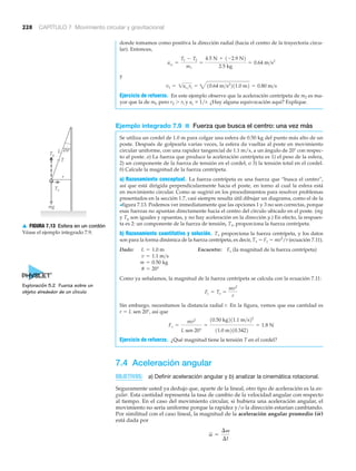 228 CAPÍTULO 7 Movimiento circular y gravitacional
donde tomamos como positiva la dirección radial (hacia el centro de la trayectoria circu-
lar). Entonces,
y
Ejercicio de refuerzo. En este ejemplo observe que la aceleración centrípeta de m2 es ma-
yor que la de ml, pero r2 Ͼ rl y ac ϰ 1/r. ¿Hay alguna equivocación aquí? Explique.
Ejemplo integrado 7.9 ■ Fuerza que busca el centro: una vez más
Se utiliza un cordel de 1.0 m para colgar una esfera de 0.50 kg del punto más alto de un
poste. Después de golpearla varias veces, la esfera da vueltas al poste en movimiento
circular uniforme, con una rapidez tangencial de 1.1 m/s, a un ángulo de 20Њ con respec-
to al poste. a) La fuerza que produce la aceleración centrípeta es 1) el peso de la esfera,
2) un componente de la fuerza de tensión en el cordel, o 3) la tensión total en el cordel.
b) Calcule la magnitud de la fuerza centrípeta.
a) Razonamiento conceptual. La fuerza centrípeta es una fuerza que “busca el centro”,
así que está dirigida perpendicularmente hacia el poste, en torno al cual la esfera está
en movimiento circular. Como se sugirió en los procedimientos para resolver problemas
presentados en la sección 1.7, casi siempre resulta útil dibujar un diagrama, como el de la
>figura 7.13. Podemos ver inmediatamente que las opciones 1 y 3 no son correctas, porque
esas fuerzas no apuntan directamente hacia el centro del círculo ubicado en el poste. (mg
y Ty son iguales y opuestas, y no hay aceleración en la dirección y.) En efecto, la respues-
ta es 2: un componente de la fuerza de tensión, Tx, proporciona la fuerza centrípeta.
b) Razonamiento cuantitativo y solución. Tx proporciona la fuerza centrípeta, y los datos
son para la forma dinámica de la fuerza centrípeta, es decir, Tx ϭ Fc ϭ mv2
/r (ecuación 7.11).
Dado: Encuentre: Fc (la magnitud de la fuerza centrípeta)
Como ya señalamos, la magnitud de la fuerza centrípeta se calcula con la ecuación 7.11:
Sin embargo, necesitamos la distancia radial r. En la figura, vemos que esa cantidad es
r ϭ L sen 20Њ, así que
Ejercicio de refuerzo. ¿Qué magnitud tiene la tensión T en el cordel?
7.4 Aceleración angular
OBJETIVOS: a) Definir aceleración angular y b) analizar la cinemática rotacional.
Seguramente usted ya dedujo que, aparte de la lineal, otro tipo de aceleración es la an-
gular. Esta cantidad representa la tasa de cambio de la velocidad angular con respecto
al tiempo. En el caso del movimiento circular, si hubiera una aceleración angular, el
movimiento no sería uniforme porque la rapidez y/o la dirección estarían cambiando.
Por similitud con el caso lineal, la magnitud de la aceleración angular promedio
está dada por
a =
¢v
¢t
(A)
Fc =
mv2
L sen 20°
=
10.50 kg211.1 m>s22
11.0 m210.3422
= 1.8 N
Fc = Tx =
mv2
r
u = 20°
m = 0.50 kg
v = 1.1 m>s
L = 1.0 m
v1 = 1ac1
r1 = 410.64 m>s2
211.0 m2 = 0.80 m>s
ac1
=
T1 - T2
m1
=
4.5 N + 1-2.9 N2
2.5 kg
= 0.64 m>s2
20°
r
Tx
Ty
mg
L
T
▲ FIGURA 7.13 Esfera en un cordón
Véase el ejemplo integrado 7.9.
Exploración 5.2 Fuerza sobre un
objeto alrededor de un círculo
 