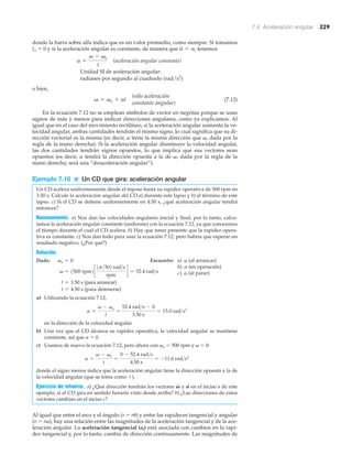 7.4 Aceleración angular 229
donde la barra sobre alfa indica que es un valor promedio, como siempre. Si tomamos
to ϭ 0 y si la aceleración angular es constante, de manera que tenemos
(aceleración angular constante)
Unidad SI de aceleración angular:
radianes por segundo al cuadrado (rad/s2
)
o bien,
(7.12)
En la ecuación 7.12 no se emplean símbolos de vector en negritas porque se usan
signos de más y menos para indicar direcciones angulares, como ya explicamos. Al
igual que en el caso del movimiento rectilíneo, si la aceleración angular aumenta la ve-
locidad angular, ambas cantidades tendrán el mismo signo, lo cual significa que su di-
rección vectorial es la misma (es decir, ␣ tiene la misma dirección que ␻, dada por la
regla de la mano derecha). Si la aceleración angular disminuye la velocidad angular,
las dos cantidades tendrán signos opuestos, lo que implica que sus vectores sean
opuestos (es decir, ␣ tendrá la dirección opuesta a la de ␻, dada por la regla de la
mano derecha; será una “desaceleración angular”).
Ejemplo 7.10 ■ Un CD que gira: aceleración angular
Un CD acelera uniformemente desde el reposo hasta su rapidez operativa de 500 rpm en
3.50 s. Calcule la aceleración angular del CD a) durante este lapso y b) al término de este
lapso. c) Si el CD se detiene uniformemente en 4.50 s, ¿qué aceleración angular tendrá
entonces?
Razonamiento. a) Nos dan las velocidades angulares inicial y final; por lo tanto, calcu-
lamos la aceleración angular constante (uniforme) con la ecuación 7.12, ya que conocemos
el tiempo durante el cual el CD acelera. b) Hay que tener presente que la rapidez opera-
tiva es constante. c) Nos dan todo para usar la ecuación 7.12; pero habría que esperar un
resultado negativo. (¿Por qué?)
Solución.
Dado: Encuentre:
(para arrancar)
(para detenerse)
a) Utilizando la ecuación 7.12,
en la dirección de la velocidad angular.
b) Una vez que el CD alcanza su rapidez operativa, la velocidad angular se mantiene
constante, así que ␣ ϭ 0.
c) Usamos de nuevo la ecuación 7.12, pero ahora con ␻o ϭ 500 rpm y ␻ ϭ 0:
donde el signo menos indica que la aceleración angular tiene la dirección opuesta a la de
la velocidad angular (que se toma como ϩ).
Ejercicio de refuerzo. a) ¿Qué dirección tendrán los vectores y en el inciso a de este
ejemplo, si el CD gira en sentido horario visto desde arriba? b) ¿Las direcciones de estos
vectores cambian en el inciso c?
Al igual que entre el arco y el ángulo (s ϭ r␪) y entre las rapideces tangencial y angular
(v ϭ r␻), hay una relación entre las magnitudes de la aceleración tangencial y de la ace-
leración angular. La aceleración tangencial (at) está asociada con cambios en la rapi-
dez tangencial y, por lo tanto, cambia de dirección continuamente. Las magnitudes de
A
S
V
S
a =
v - vo
t
=
0 - 52.4 rad>s
4.50 s
= -11.6 rad>s2
a =
v - vo
t
=
52.4 rad>s - 0
3.50 s
= 15.0 rad>s2
t = 4.50 s
t = 3.50 s
v = 1500 rpm2c
1p>302 rad>s
rpm
d = 52.4 rad>s
vo = 0
(sólo aceleración
constante angular)
v = vo + at
a =
v - vo
t
a = a,
a) ␣ (al arrancar)
b) ␣ (en operación)
c) ␣ (al parar)
 