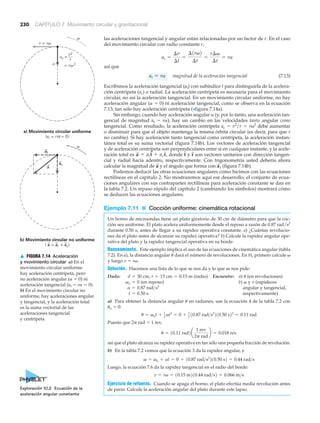 v
v = rv
= r 2v
ac =
v2
r
b) Movimiento circular no uniforme
( a = at + ac)
a
a
a) Movimiento circular uniforme
(at = r = 0)α
at
ac
a
▲ FIGURA 7.14 Aceleración
y movimiento circular a) En el
movimiento circular uniforme
hay aceleración centrípeta, pero
no aceleración angular (␣ ϭ 0) ni
aceleración tangencial (at ϭ r␣ ϭ 0).
b) En el movimiento circular no
uniforme, hay aceleraciones angular
y tangencial, y la aceleración total
es la suma vectorial de las
aceleraciones tangencial
y centrípeta.
230 CAPÍTULO 7 Movimiento circular y gravitacional
las aceleraciones tangencial y angular están relacionadas por un factor de r. En el caso
del movimiento circular con radio constante r,
así que
magnitud de la aceleración tangencial (7.13)
Escribimos la aceleración tangencial (at) con subíndice t para distinguirla de la acelera-
ción centrípeta (ac) o radial. La aceleración centrípeta es necesaria para el movimiento
circular, no así la aceleración tangencial. En un movimiento circular uniforme, no hay
aceleración angular (␣ ϭ 0) ni aceleración tangencial, como se observa en la ecuación
7.13; tan sólo hay aceleración centrípeta (>figura 7.14a).
Sin embargo, cuando hay aceleración angular ␣ (y, por lo tanto, una aceleración tan-
gencial de magnitud at ϭ r␣), hay un cambio en las velocidades tanto angular como
tangencial. Como resultado, la aceleración centrípeta ac ϭ v2
/r ϭ r␻2
debe aumentar
o disminuir para que el objeto mantenga la misma órbita circular (es decir, para que r
no cambie). Si hay aceleración tanto tangencial como centrípeta, la aceleración instan-
tánea total es su suma vectorial (figura 7.14b). Los vectores de aceleración tangencial
y de aceleración centrípeta son perpendiculares entre sí en cualquier instante, y la acele-
ración total es donde y son vectores unitarios con dirección tangen-
cial y radial hacia adentro, respectivamente. Con trigonometría usted debería ahora
calcular la magnitud de y el ángulo que forma con (figura 7.14b).
Podemos deducir las otras ecuaciones angulares como hicimos con las ecuaciones
rectilíneas en el capítulo 2. No mostraremos aquí ese desarrollo; el conjunto de ecua-
ciones angulares con sus contrapartes rectilíneas para aceleración constante se dan en
la tabla 7.2. Un repaso rápido del capítulo 2 (cambiando los símbolos) mostrará cómo
se deducen las ecuaciones angulares.
Ejemplo 7.11 ■ Cocción uniforme: cinemática rotacional
Un horno de microondas tiene un plato giratorio de 30 cm de diámetro para que la coc-
ción sea uniforme. El plato acelera uniformemente desde el reposo a razón de 0.87 rad/s2
durante 0.50 s, antes de llegar a su rapidez operativa constante. a) ¿Cuántas revolucio-
nes da el plato antes de alcanzar su rapidez operativa? b) Calcule la rapidez angular ope-
rativa del plato y la rapidez tangencial operativa en su borde.
Razonamiento. Este ejemplo implica el uso de las ecuaciones de cinemática angular (tabla
7.2). En a), la distancia angular ␪ dará el número de revoluciones. En b), primero calcule ␻
y luego v ϭ r␻.
Solución. Hacemos una lista de lo que se nos da y lo que se nos pide:
Dado: (radio) Encuentre: a) ␪ (en revoluciones)
(en reposo) b) ␻ y v (rapideces
angular y tangencial,
respectivamente)
a) Para obtener la distancia angular ␪ en radianes, use la ecuación 4 de la tabla 7.2 con
␪o ϭ 0:
Puesto que 2␲ rad ϭ 1 rev,
así que el plato alcanza su rapidez operativa en tan sólo una pequeña fracción de revolución.
b) En la tabla 7.2 vemos que la ecuación 3 da la rapidez angular, y
Luego, la ecuación 7.6 da la rapidez tangencial en el radio del borde:
Ejercicio de refuerzo. Cuando se apaga el horno, el plato efectúa media revolución antes
de parar. Calcule la aceleración angular del plato durante este lapso.
v = rv = 10.15 m210.44 rad>s2 = 0.066 m>s
v = vo + at = 0 + 10.87 rad>s2
210.50 s2 = 0.44 rad>s
u = 10.11 rad2a
1 rev
2p rad
b = 0.018 rev
u = vot + 1
2 at2
= 0 + 1
2 10.87 rad>s2
210.50 s22
= 0.11 rad
t = 0.50 s
a = 0.87 rad>s2
vo = 0
d = 30 cm, r = 15 cm = 0.15 m
a
S
ta
S
rNtNa
S
= attN + acrN,
at = ra
at =
¢v
¢t
=
¢1rv2
¢t
=
r¢v
¢t
= ra
Exploración 10.2 Ecuación de la
aceleración angular constante
 