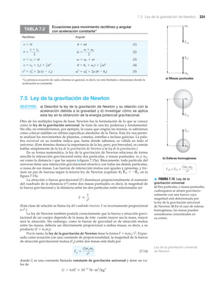 7.5 Ley de la gravitación de Newton 231
7.5 Ley de la gravitación de Newton
OBJETIVOS: a) Describir la ley de la gravitación de Newton y su relación con la
aceleración debida a la gravedad y b) investigar cómo se aplica
esta ley en la obtención de la energía potencial gravitacional.
Otro de los múltiples logros de Isaac Newton fue la formulación de lo que se conoce
como la ley de la gravitación universal. Se trata de una ley poderosa y fundamental.
Sin ella, no entenderíamos, por ejemplo, la causa que origina las mareas, ni sabríamos
cómo colocar satélites en órbitas específicas alrededor de la Tierra. Esta ley nos permi-
te analizar los movimientos de planetas, cometas, estrellas e incluso galaxias. La pala-
bra universal en su nombre indica que, hasta donde sabemos, es válida en todo el
universo. (Este término destaca la importancia de la ley, pero, por brevedad, es común
hablar simplemente de la ley de la gravitación de Newton o la ley de la gravitación.)
En su forma matemática, la ley de la gravitación de Newton relaciona de forma
sencilla la interacción gravitacional entre dos partículas, o masas puntuales, ml y m2,
así como la distancia r que las separa (Nfigura 7.15a). Básicamente, toda partícula del
universo tiene una interacción gravitacional atractiva con todas las demás partículas,
a causa de sus masas. Las fuerzas de interacción mutua son iguales y opuestas, y for-
man un par de fuerzas según la tercera ley de Newton (capítulo 4), en la
figura 7.15a.
La atracción o fuerza gravitacional (F) disminuye proporcionalmente al aumento
del cuadrado de la distancia (r2
) entre dos masas puntuales; es decir, la magnitud de
la fuerza gravitacional y la distancia entre las dos partículas están relacionadas así:
(Esta clase de relación se llama ley del cuadrado inverso: F es inversamente proporcional
a r2
.)
La ley de Newton también postula correctamente que la fuerza o atracción gravi-
tacional de un cuerpo depende de la masa de éste: cuanto mayor sea la masa, mayor
será la atracción. Sin embargo, como la fuerza de gravedad es de atracción mutua
entre las masas, debería ser directamente proporcional a ambas masas, es decir, a su
producto (F ϰ m1m2).
Por lo tanto, la ley de la gravitación de Newton tiene la forma F ϰ mlm2/r2
. Expre-
sada como ecuación con una constante de proporcionalidad, la magnitud de la fuerza
de atracción gravitacional mutua (Fg) entre dos masas está dada por
(7.14)
donde G es una constante llamada constante de gravitación universal y tiene un va-
lor de
G = 6.67 * 10-11
N # m2
>kg2
Fg =
Gm1m2
r2
F r
1
r2
F
S
12 = -F
S
21
Ecuaciones para movimiento rectilíneo y angular
con aceleración constante*
Rectilíneo Angular
(1)
(2)
(3)
(4)
(5)v2
= vo
2
+ 2a (u - uo)v2
= vo
2
+ 2a (x - xo)
u = uo + vot + 1
2
at2
x = xo + vot + 1
2
at2
v = vo + atv = vo + at
v =
v + vo
2
v =
v + vo
2
u = vtx = vt
TABLA 7.2
*La primera ecuación de cada columna es general, es decir, no está limitada a situaciones donde la
aceleración es constante.
b) Esferas homogéneas
a) Masas puntuales
r
r
m1
F12
m2
F21
m1
F12
m2
F21
F12 = F21 =
Gm1 m2
r2
▲ FIGURA 7.15 Ley de la
gravitación universal
a) Dos partículas, o masas puntuales,
cualesquiera se atraen gravitacio-
nalmente con una fuerza cuya
magnitud está determinada por
la ley de la gravitación universal
de Newton. b) En el caso de esferas
homogéneas, las masas pueden
considerarse concentradas en
su centro.
Ley de la gravitación universal
de Newton
 