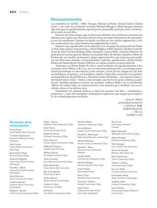 xxiv Prefacio
Reconocimientos
Los miembros de AZTEC —Billy Younger, Michael LoPresto, David Curott y Daniel
Lottis—, así como los excelentes revisores Michael Ottinger y Mark Sprague merecen
algo más que un agradecimiento especial por su incansable, puntual y muy concienzu-
da revisión de este libro.
Docenas de otros colegas, que se listan más adelante, nos ayudaron a encontrar los
métodos para lograr que esta sexta edición fuera una mejor herramienta de aprendiza-
je para los estudiantes. Estamos en deuda con ellos por sus atentas sugerencias y críti-
cas constructivas, las cuales beneficiaron ampliamente el texto.
Estamos muy agradecidos con la editorial y con el equipo de producción de Prenti-
ce Hall, entre quienes mencionamos a Erick Fahlgren, Editor Sponsor; Heather Scott, Di-
rector de Arte; Christian Botting, Editor Asociado; y Jessica Berta, Asistente Editorial. En
particular los autores quieren destacar la excelente labor de Simone Lukashov, Editor de
Producción: sus amable, profesional y alegre supervisión hizo que el proceso para publi-
car este libro fuera eficiente y hasta placentero. Además, agradecemos a Karen Karlin,
Editora de Desarrollo de Prentice Hall, por su valiosa ayuda en la parte editorial.
Asimismo, yo (Tonny Buffa) de nueva cuenta extiendo mis agradecimientos a mis
coautores, Jerry Wilson y Bo Lou, por su entusiasta participación y su enfoque profe-
sional para trabajar en esta edición. Como siempre, varios de mis colegas en Caly Poly
nos brindaron su tiempo y sus fructíferos análisis. Entre ellos, menciono a los profeso-
res Joseph Boone, Ronald Brown y Theodore Foster. Mi familia —mis esposa Connie, y
mis hijas Jeanne y Julie— fueron, como siempre, una fuerza de apoyo continua y grati-
ficante. También agradezco el apoyo de mi padre, Anthony Buffa y de mi tía Dorothy
Abbott. Por último debo un reconocimiento a mis alumnos por contribuir con sus ex-
celentes ideas en los últimos años.
Finalmente nos gustaría motivar a todos los usuarios este libro —estudiantes y
profesores— a que nos transmitan cualesquiera sugerencias que tengan para mejorar-
lo. En verdad esperamos recibirlas.
—Jerry D. Wilson
jwilson@greenwood.net
—Anthony J. Buffa
abuffa@calpoly.edu
—Bo Lou
loub@ferris.edu
Revisores de la
sexta edición:
David Aaron
South Dakota State University
E. Daniel Akpanumoh
Houston Community College,
Southwest
Ifran Azeem
Embry-Riddle Aeronautical
University
Raymond D. Benge
Tarrant County College
Frederick Bingham
University of North Carolina,
Wilmington
Timothy C. Black
University of North Carolina,
Wilmington
Mary Boleware
Jones County Junior College
Art Braundmeier
Southern Illinois University,
Edwardsville
Michael L. Broyles
Collin County Community College
Debra L. Burris
Oklahoma City Community College
Jason Donav
University of Puget Sound
Robert M. Drosd
Portland Community College
Bruce Emerson
Central Oregon Community College
Milton W. Ferguson
Norfolk State University
Phillip Gilmour
Tri-County Technical College
Allen Grommet
East Arkansas Community College
Brian Hinderliter
North Dakota State University
Ben Yu-Kuang Hu
University of Akron
Porter Johnson
Illinois Institute of Technology
Andrew W. Kerr
University of Findlay
Jim Ketter
Linn-Benton Community College
Terrence Maher
Alamance Community College
Kevin McKone
Copiah Lincoln Community College
Kenneth L. Menningen
University of Wisconsin, Stevens Point
Michael Mikhaiel
Passaic County Community College
Ramesh C. Misra
Minnesota State University,
Mankato
Sandra Moffet
Linn Benton Community College
Michael Ottinger
Missouri Western State College
James Palmer
University of Toledo
Kent J. Price
Morehead State University
Salvatore J. Rodano
Harford Community College
John B. Ross
Indiana University-Purdue
University, Indianapolis
Terry Scott
University of Northern
Colorado
Rahim Setoodeh
Milwaukee Area Technical College
Martin Shingler
Lakeland Community College
Mark Sprague
East Carolina State University
Steven M. Stinnett
McNeese State University
John Underwood
Austin Community College
Tristan T. Utschig
Lewis-Clark State College
Steven P. Wells
Louisiana Technical University
Christopher White
Illinois Institute of Technology
Anthony Zable
Portland Community College
John Zelinsky
Community College of Baltimore
County, Essex
 