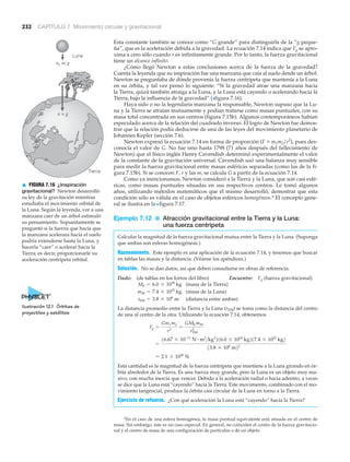 Luna
Tierra
a = g
ac << g
232 CAPÍTULO 7 Movimiento circular y gravitacional
Esta constante también se conoce como “G grande” para distinguirla de la “g peque-
ña”, que es la aceleración debida a la gravedad. La ecuación 7.14 indica que Fg se apro-
xima a cero sólo cuando r es infinitamente grande. Por lo tanto, la fuerza gravitacional
tiene un alcance infinito.
¿Cómo llegó Newton a estas conclusiones acerca de la fuerza de la gravedad?
Cuenta la leyenda que su inspiración fue una manzana que caía al suelo desde un árbol.
Newton se preguntaba de dónde provenía la fuerza centrípeta que mantenía a la Luna
en su órbita, y tal vez pensó lo siguiente: “Si la gravedad atrae una manzana hacia
la Tierra, quizá también atraiga a la Luna, y la Luna está cayendo o acelerando hacia la
Tierra, bajo la influencia de la gravedad” (>figura 7.16).
Haya sido o no la legendaria manzana la responsable, Newton supuso que la Lu-
na y la Tierra se atraían mutuamente y podían tratarse como masas puntuales, con su
masa total concentrada en sus centros (figura 7.15b). Algunos contemporáneos habían
especulado acerca de la relación del cuadrado inverso. El logro de Newton fue demos-
trar que la relación podía deducirse de una de las leyes del movimiento planetario de
Johannes Kepler (sección 7.6).
Newton expresó la ecuación 7.14 en forma de proporción (F ϰ m1m2/r2
), pues des-
conocía el valor de G. No fue sino hasta 1798 (71 años después del fallecimiento de
Newton) que el físico inglés Henry Cavendish determinó experimentalmente el valor
de la constante de la gravitación universal. Cavendish usó una balanza muy sensible
para medir la fuerza gravitacional entre masas esféricas separadas (como las de la fi-
gura 7.15b). Si se conocen F, r y las m, se calcula G a partir de la ecuación 7.14.
Como ya mencionamos, Newton consideró a la Tierra y la Luna, que son casi esfé-
ricas, como masas puntuales situadas en sus respectivos centros. Le tomó algunos
años, utilizando métodos matemáticos que él mismo desarrolló, demostrar que esta
condición sólo es válida en el caso de objetos esféricos homogéneos.* El concepto gene-
ral se ilustra en la Nfigura 7.17.
Ejemplo 7.12 ■ Atracción gravitacional entre la Tierra y la Luna:
una fuerza centrípeta
Calcular la magnitud de la fuerza gravitacional mutua entre la Tierra y la Luna. (Suponga
que ambas son esferas homogéneas.)
Razonamiento. Este ejemplo es una aplicación de la ecuación 7.14, y tenemos que buscar
en tablas las masas y la distancia. (Véanse los apéndices.)
Solución. No se dan datos, así que deben consultarse en obras de referencia.
Dado: (de tablas en los forros del libro) Encuentre: Fg (fuerza gravitacional)
(masa de la Tierra)
(masa de la Luna)
(distancia entre ambas)
La distancia promedio entre la Tierra y la Luna (rEM) se toma como la distancia del centro
de una al centro de la otra. Utilizando la ecuación 7.14, obtenemos
Esta cantidad es la magnitud de la fuerza centrípeta que mantiene a la Luna girando en ór-
bita alrededor de la Tierra. Es una fuerza muy grande, pero la Luna es un objeto muy ma-
sivo, con mucha inercia que vencer. Debido a la aceleración radial o hacia adentro, a veces
se dice que la Luna está “cayendo” hacia la Tierra. Este movimiento, combinado con el mo-
vimiento tangencial, produce la órbita casi circular de la Luna en torno a la Tierra.
Ejercicio de refuerzo. ¿Con qué aceleración la Luna está “cayendo” hacia la Tierra?
= 2.1 * 1020
N
=
16.67 * 10-11
N # m2
>kg2
216.0 * 1024
kg217.4 * 1022
kg2
13.8 * 108
m22
Fg =
Gm1m2
r2
=
GMEmM
rEM
2
rEM = 3.8 * 108
m
mM = 7.4 * 1022
kg
ME = 6.0 * 1024
kg
*En el caso de una esfera homogénea, la masa puntual equivalente está situada en el centro de
masa. Sin embargo, éste es un caso especial. En general, no coinciden el centro de la fuerza gravitacio-
nal y el centro de masa de una configuración de partículas o de un objeto.
Ilustración 12.1 Órbitas de
proyectiles y satélites
▲ FIGURA 7.16 ¿Inspiración
gravitacional? Newton desarrolló
su ley de la gravitación mientras
estudiaba el movimiento orbital de
la Luna. Según la leyenda, ver a una
manzana caer de un árbol estimuló
su pensamiento. Supuestamente se
preguntó si la fuerza que hacía que
la manzana acelerara hacia el suelo
podría extenderse hasta la Luna, y
hacerla “caer” o acelerar hacia la
Tierra; es decir, proporcionarle su
aceleración centrípeta orbital.
 
