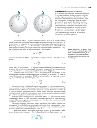7.5 Ley de la gravitación de Newton 233
La aceleración debida a la gravedad a una distancia dada de un planeta también
puede investigarse empleando la segunda ley del movimiento de Newton y su ley de
la gravitación. La magnitud de la aceleración debida a la gravedad, que escribiremos
de forma general como ag, a una distancia r del centro de una masa esférica M, se ob-
tiene igualando la fuerza de la atracción gravitacional debida a esa masa esférica a mag,
que es la fuerza neta sobre un objeto de masa m a una distancia r:
Entonces, la aceleración debida a la gravedad a cualquier distancia r del centro del pla-
neta es
(7.15)
Vemos que ag es proporcional a 1/r2
, así que cuanto más lejos del planeta esté un obje-
to, menor será su aceleración debida a la gravedad y menor será la fuerza de atracción
(mag) sobre el objeto. La fuerza está dirigida hacia el centro del planeta.
La ecuación 7.15 es válida para la Luna o cualquier planeta. Por ejemplo, si con-
sideramos a la Tierra como una masa puntual ME situada en su centro, y RE como su
radio, obtendremos la aceleración debida a la gravedad en la superficie terrestre
si hacemos la distancia r igual a RE.
(7.16)
Esta ecuación tiene varias implicaciones interesantes. La primera es que tomar g
como constante en todos los puntos de la superficie terrestre implica suponer que la
Tierra tiene una distribución homogénea de masa, y que la distancia del centro de
la Tierra a cualquier punto de su superficie es la misma. Estos dos supuestos no son
estrictamente ciertos. Por lo tanto, tomar g como constante es sólo una aproximación
que funciona muy bien en casi todas las situaciones.
Asimismo, es evidente por qué la aceleración debida a la gravedad es la misma
para todos los objetos en caída libre, es decir, es independiente de la masa del objeto.
La masa del objeto no aparece en la ecuación 7.16 y, por ello, todos los objetos en caída
libre tienen la misma aceleración.
Por último, si usted es observador, notará que la ecuación 7.16 sirve para calcular
la masa de la Tierra. Todas las otras cantidades de la ecuación se pueden medir, y se co-
nocen sus valores, así que resulta fácil calcular ME. Esto es lo que hizo Cavendish des-
pués de determinar experimentalmente el valor de G.
La aceleración debida a la gravedad sí varía con la altura. A una distancia h sobre
la superficie terrestre, tenemos r ϭ RE ϩ h. La aceleración está dada entonces por
(7.17)ag =
GME
1RE + h22
agE
= g =
GME
RE
2
1agE
= g2
ag =
GM
r2
mag =
GmM
r2
a) b)
> FIGURA 7.17 Masas esféricas uniformes
a) La gravedad actúa entre dos partículas cualesquiera.
La fuerza gravitacional resultante, que dos partículas
situadas en puntos simétricos dentro de una esfera
homogénea ejercen sobre un objeto externo a la esfera,
está dirigida hacia el centro de la esfera. b) Debido a
la simetría de la esfera y a la distribución uniforme
de la masa, el efecto neto es como si toda la masa de
la esfera estuviera concentrada en una partícula en
su centro. En este caso especial, el centro de fuerza
gravitacional y el centro de masa coinciden, pero
en general no sucede lo mismo con otros objetos.
(Sólo se muestran unas cuantas de las flechas de
fuerza azules por falta de espacio.)
Nota: el símbolo g se reserva para
la aceleración debida a la gravedad
en la superficie terrestre; ag es la
aceleración más general debida
a la gravedad a alguna distancia
radial mayor.
 