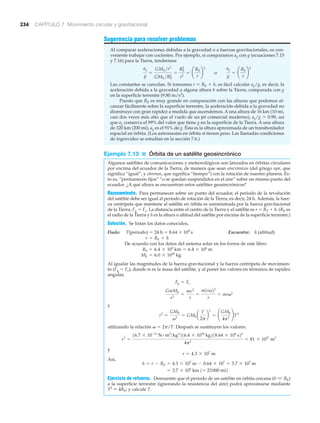 234 CAPÍTULO 7 Movimiento circular y gravitacional
Sugerencia para resolver problemas
Al comparar aceleraciones debidas a la gravedad o a fuerzas gravitacionales, es con-
veniente trabajar con cocientes. Por ejemplo, si comparamos ag con g (ecuaciones 7.15
y 7.16) para la Tierra, tendremos
Las constantes se cancelan. Si tomamos r ϭ RE ϩ h, es fácil calcular ag/g, es decir, la
aceleración debida a la gravedad a alguna altura h sobre la Tierra, comparada con g
en la superficie terrestre (9.80 m/s2
).
Puesto que RE es muy grande en comparación con las alturas que podemos al-
canzar fácilmente sobre la superficie terrestre, la aceleración debida a la gravedad no
disminuye con gran rapidez a medida que ascendemos. A una altura de 16 km (10 mi,
casi dos veces más alto que el vuelo de un jet comercial moderno), ag/g ϭ 0.99, así
que ag conserva el 99% del valor que tiene g en la superficie de la Tierra. A una altura
de 320 km (200 mi), ag es el 91% de g. Ésta es la altura aproximada de un transbordador
espacial en órbita. (Los astronautas en órbita sí tienen peso. Las llamadas condiciones
de ingravidez se estudian en la sección 7.6.)
Ejemplo 7.13 ■ Órbita de un satélite geosincrónico
Algunos satélites de comunicaciones y meteorológicos son lanzados en órbitas circulares
por encima del ecuador de la Tierra, de manera que sean sincrónicos (del griego syn, que
significa “igual”, y chronos, que significa “tiempo”) con la rotación de nuestro planeta. Es-
to es, “permanecen fijos” “o se quedan suspendidos en el aire” sobre un mismo punto del
ecuador. ¿A qué altura se encuentran estos satélites geosincrónicos?
Razonamiento. Para permanecer sobre un punto del ecuador, el periodo de la revolución
del satélite debe ser igual al periodo de rotación de la Tierra, es decir, 24 h. Además, la fuer-
za centrípeta que mantiene al satélite en órbita es suministrada por la fuerza gravitacional
de la Tierra, Fg ϭ Fc. La distancia entre el centro de la Tierra y el satélite es r ϭ RT ϩ h. (RE es
el radio de la Tierra y h es la altura o altitud del satélite por encima de la superficie terrestre.)
Solución. Se listan los datos conocidos,
Dado: T(periodo) ϭ 24 h ϭ 8.64 ϫ 104
s Encuentre: h (altitud)
De acuerdo con los datos del sistema solar en los forros de este libro:
Al igualar las magnitudes de la fuerza gravitacional y la fuerza centrípeta de movimien-
to (Fg ϭ Fc), donde m es la masa del satélite, y al poner los valores en términos de rapidez
angular,
y
utilizando la relación ␻ ϭ 2␲/T. Después se sustituyen los valores:
y
Así,
Ejercicio de refuerzo. Demuestre que el periodo de un satélite en órbita cercana (h V RE)
a la superficie terrestre (ignorando la resistencia del aire) podrá aproximarse mediante
T2
Ϸ 4RE; y calcule T.
= 3.7 * 104
km 1= 23000 mi2
h = r - RE = 4.3 * 107
m - 0.64 * 107
= 3.7 * 107
m
r = 4.3 * 107
m
r3
=
16.7 * 10-11
N # m2
>kg2
216.4 * 1024
kg218.64 * 104
s22
4p2
= 81 * 1021
m3
r3
=
GME
v2
= GME a
T
2p
b
2
= ¢
GME
4p2
≤T2
GmME
r2
=
mv2
r
=
m1rv22
r
= mrv2
Fg = Fc
ME = 6.0 * 1024
kg
RE = 6.4 * 103
km = 6.4 * 106
m
r = RE + h
ag
g
=
GME >r2
GME >RE
2
=
RE
2
r2
= ¢
RE
r
≤
2
o
ag
g
= ¢
RE
r
≤
2
 